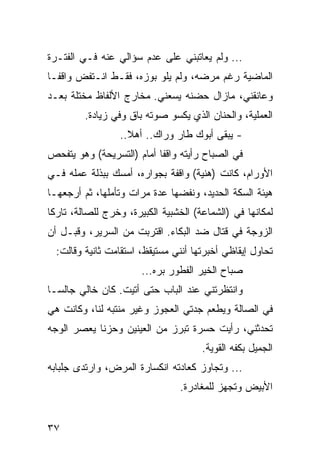 ‫... ﻭﻟﻡ ﻴﻌﺎﺘﺒﻨﻲ ﻋﻠﻰ ﻋﺩﻡ ﺴﺅﺍﻟﻲ ﻋﻨﻪ ﻓـﻲ ﺍﻟﻔﺘـﺭﺓ‬
‫ﺍﻟﻤﺎﻀﻴﺔ ﺭﻏﻡ ﻤﺭﻀﻪ، ﻭﻟﻡ ﻴﻠﻭ ﺒﻭﺯﻩ، ﻓﻘـﻁ ﺍﻨـﺘﻔﺽ ﻭﺍﻗ ﹰـﺎ‬
  ‫ﻔ‬
‫ﻭﻋﺎﻨﻘﻨﻲ، ﻤﺎﺯﺍل ﺤﻀﻨﻪ ﻴﺴﻌﻨﻲ. ﻤﺨﺎﺭﺝ ﺍﻷﻟﻔﺎﻅ ﻤﺨﺘﻠﺔ ﺒﻌـﺩ‬
         ‫ﺍﻟﻌﻤﻠﻴﺔ، ﻭﺍﻟﺤﻨﺎﻥ ﺍﻟﺫﻱ ﻴﻜﺴﻭ ﺼﻭﺘﻪ ﺒﺎﻕ ﻭﻓﻲ ﺯﻴﺎﺩﺓ.‬
                  ‫- ﻴﺒﻘﻰ ﺃﺒﻭﻙ ﻁﺎﺭ ﻭﺭﺍﻙ.. ﺃﻫﻼ..‬
‫ﻓﻲ ﺍﻟﺼﺒﺎﺡ ﺭﺃﻴﺘﻪ ﻭﺍﻗﻔﺎ ﺃﻤﺎﻡ )ﺍﻟﺘﺴﺭﻴﺤﺔ( ﻭﻫﻭ ﻴﺘﻔﺤﺹ‬
                           ‫ﹰ‬
‫ﺍﻷﻭﺭﺍﻡ، ﻜﺎﻨﺕ )ﻫﻨﻴﺔ( ﻭﺍﻗﻔﺔ ﺒﺠﻭﺍﺭﻩ، ﺃﻤﺴﻙ ﺒﺒﺫﻟﺔ ﻋﻤﻠﻪ ﻓـﻲ‬
‫ﻫﻴﺌﺔ ﺍﻟﺴﻜﺔ ﺍﻟﺤﺩﻴﺩ، ﻭﻨﻔﻀﻬﺎ ﻋﺩﺓ ﻤﺭﺍﺕ ﻭﺘﺄﻤﻠﻬﺎ، ﺜﻡ ﺃﺭﺠﻌﻬـﺎ‬
‫ﻟﻤﻜﺎﻨﻬﺎ ﻓﻲ )ﺍﻟﺸﻤﺎﻋﺔ( ﺍﻟﺨﺸﺒﻴﺔ ﺍﻟﻜﺒﻴﺭﺓ، ﻭﺨﺭﺝ ﻟﻠﺼﺎﻟﺔ، ﺘﺎﺭﻜﺎ‬
 ‫ﹰ‬
‫ﺍﻟﺯﻭﺠﺔ ﻓﻲ ﻗﺘﺎل ﻀﺩ ﺍﻟﺒﻜﺎﺀ. ﺍﻗﺘﺭﺒﺕ ﻤﻥ ﺍﻟﺴﺭﻴﺭ، ﻭﻗﺒـل ﺃﻥ‬
  ‫ﺘﺤﺎﻭل ﺇﻴﻘﺎﻅﻲ ﺃﺨﺒﺭﺘﻬﺎ ﺃﻨﻨﻲ ﻤﺴﺘﻴﻘﻅ، ﺍﺴﺘﻘﺎﻤﺕ ﺜﺎﻨﻴﺔ ﻭﻗﺎﻟﺕ:‬
                       ‫ﺼﺒﺎﺡ ﺍﻟﺨﻴﺭ ﺍﻟﻔﻁﻭﺭ ﺒﺭﻩ...‬
‫ﻭﺍﻨﺘﻅﺭﺘﻨﻲ ﻋﻨﺩ ﺍﻟﺒﺎﺏ ﺤﺘﻰ ﺃﺘﻴﺕ. ﻜﺎﻥ ﺨﺎﻟﻲ ﺠﺎﻟ ‪‬ـﺎ‬
  ‫ﺴ‬
‫ﻓﻲ ﺍﻟﺼﺎﻟﺔ ﻭﻴﻁﻌﻡ ﺠﺩﺘﻲ ﺍﻟﻌﺠﻭﺯ ﻭﻏﻴﺭ ﻤﻨﺘﺒﻪ ﻟﻨﺎ، ﻭﻜﺎﻨﺕ ﻫﻲ‬
‫ﺘﺤﺩﺜﻨﻲ، ﺭﺃﻴﺕ ﺤﺴﺭﺓ ﺘﺒﺭﺯ ﻤﻥ ﺍﻟﻌﻴﻨﻴﻥ ﻭﺤﺯﻨﺎ ﻴﻌﺼﺭ ﺍﻟﻭﺠﻪ‬
            ‫ﹰ‬                    ‫ﹰ‬
                                      ‫ﺍﻟﺠﻤﻴل ﺒﻜﻔﻪ ﺍﻟﻘﻭﻴﺔ.‬
‫... ﻭﺘﺠﺎﻭﺯ ﻜﻌﺎﺩﺘﻪ ﺍﻨﻜﺴﺎﺭﺓ ﺍﻟﻤﺭﺽ، ﻭﺍﺭﺘﺩﻯ ﺠﻠﺒﺎﺒﻪ‬
                                ‫ﺍﻷﺒﻴﺽ ﻭﺘﺠﻬﺯ ﻟﻠﻤﻐﺎﺩﺭﺓ.‬


‫٧٣‬
 