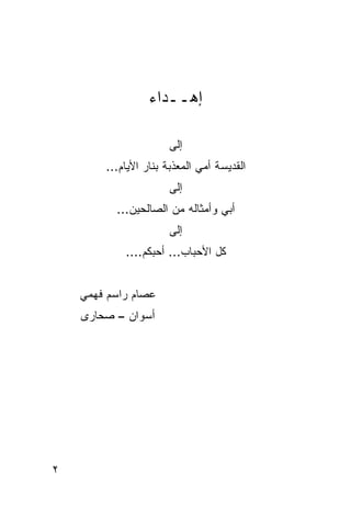 ‫ﺇﻫــﺩﺍﺀ‬

                      ‫ﺇﻟﻰ‬
        ‫ﺍﻟﻘﺩﻴﺴﺔ ﺃﻤﻲ ﺍﻟﻤﻌﺫﺒﺔ ﺒﻨﺎﺭ ﺍﻷﻴﺎﻡ...‬
                      ‫ﺇﻟﻰ‬
          ‫ﺃﺒﻲ ﻭﺃﻤﺜﺎﻟﻪ ﻤﻥ ﺍﻟﺼﺎﻟﺤﻴﻥ...‬
                      ‫ﺇﻟﻰ‬
            ‫ﻜل ﺍﻷﺤﺒﺎﺏ... ﺃﺤﺒﻜﻡ....‬


    ‫ﻋﺼﺎﻡ ﺭﺍﺴﻡ ﻓﻬﻤﻲ‬
    ‫ﺃﺴﻭﺍﻥ – ﺼﺤﺎﺭﻯ‬




‫٢‬
 
