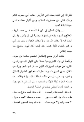 ‫ﻨﻅﺭﺍﺘﻪ ﺇﻟﻰ ﻨﻘﻁﺔ ﻤﺤﺩﺩﺓ ﻓﻲ ﺍﻷﺭﺽ. ﻏﺎﻟﺏ ﺃﺒﻲ ﺠﻤﻭﺩﻩ ﺍﻟﺩﺍﺌﻡ‬
‫ﻭﺴﺄل ﺨﺎﻟﻲ ﻋﻥ ﻤﺼﺎﺭﻴﻑ ﺍﻟﻌﻼﺝ، ﻭﻋﻥ ﺃﺨﺒﺎﺭ ﻋﻤﻠـﻪ ﻓـﻲ‬
                                      ‫ﻫﻴﺌﺔ ﺍﻟﺴﻜﺔ ﺍﻟﺤﺩﻴﺩ.‬
‫... ﻭﻗﺎل ﺍﻟﺨﺎل: ﺇﻥ ﺍﻟﻬﻴﺌﺔ ﺘﻘﺎﺴﻤﻪ ﻓـﻲ ﻤﺼـﺎﺭﻴﻑ‬
‫ﺍﻟﻌﻼﺝ ﻭﺍﻟﺴﻔﺭ، ﻭﺇﻨﻪ ﻓﻲ ﺇﺠﺎﺯﺓ ﻤﺭﻀﻴﺔ ﺇﻟﻰ ﺃﻥ ﻴﺸﻔﻰ. ﻭﻗـﺎل‬
‫ﺃﻴﻀﺎ ﺇﻨﻪ ﻻ ﻴﺨﺎﻑ ﺍﻟﻤﻭﺕ، ﻭﻻ ﻴﺨﺎﻑ ﺍﻟﺤﻴﺎﺓ، ﻭﺒﺎﺱ ﺨﺩ ﺃﻤﻲ‬
                                               ‫‪‬‬
‫ﻭﺭﻓﺽ ﻗﻀﺎﺀ ﺍﻟﻠﻴﻠﺔ ﻋﻨﺩﻨﺎ. ﻋﻨﺩ ﺍﻟﺒﺎﺏ ﺃﻋﺎﺩ ﺃﺒﻲ، ﻭﻭﻀﺢ ﻟـﻪ‬
                                           ‫ﺴﺒﺏ ﺇﺨﻔﺎﻗﻲ.‬
‫ﻜﺎﻨﺕ ﺃﻨﻭﺍﺭ ﺠﺎﻤﻊ )ﺍﻟﻁﺎﺒﻴﺔ( ﺍﻟﻀﺨﻡ ﺴﺎﻗﻁﺔ ﻤﻥ ﺤﻭﻟﻪ،‬
‫ﻭﻓﺎﺘﺤﺔ ﻓﻲ ﻟﻴل ﺍﻟﺸﺎﺭﻉ ﺒﺎﺒﺎ ﻤﻁﻼ ﻋﻠﻰ ﺍﻟﻨﻬﺎﺭ ﺍﻟـﺫﻱ ﻭﻟـﻰ،‬
‫ﺍﻗﺘﺭﺒﻨﺎ ﻤﻥ ﻤﻭﻗﻑ ﺍﻟﺴﻴﺎﺭﺍﺕ ﺍﻟﻘﺎﺒﻊ ﺃﺴـﻔل ﺍﻟﺠـﺎﻤﻊ، ﻭﺭﻜـﺏ‬
‫ﺍﻟﺨﺎل ﺇﺤﺩﻯ ﺍﻟﺴﻴﺎﺭﺍﺕ، ﻭﻟﻤﺎ ﺤﺎﻭﻟﺕ ﺩﻓﻊ ﺃﺠﺭ ﺍﻟﻤﺸﻭﺍﺭ ﻟﻠﺴﺎﺌﻕ‬
‫ﺭﻓﺽ، ﻭﻤﻨﻌﻨﻲ ﻤﻥ ﻓﻌل ﺫﻟﻙ، ﺍﻨﻁﻠﻘﺕ ﺍﻟﺴـﻴﺎﺭﺓ ﻭﺘﻘﻠﺼـﺕ‬
‫ﺒﺴﻤﺘﻪ ﺍﻟﺤﻠﻭﺓ ﺸﻴﺌﺎ ﻓﺸﻴﺌﺎ، ﻭﺍﻨﺴﺤﺏ ﻤـﻥ ﺃﻤـﺎﻤﻲ ﺘـﺩﺭﻴﺠﻴﺎ،‬
  ‫‪‬‬                           ‫ً‬     ‫ً‬
             ‫ﻭﺭﺍﺤﺕ ﺍﻟﻌﺭﺒﺔ ﺘﺨﺘﻔﻲ ﺒﺒﻁﺀ ﻓﻲ ﺍﻟﻌﺘﻤﺔ ﺍﻟﺒﻌﻴﺩﺓ.‬
‫ـﺎل‬
  ‫ـﺩﻉ ﻤــ‬
        ‫ـﺕ ﺍﻟﺠــ‬
               ‫ﻗﻠــ‬           ‫ـﺩ‬
                               ‫ـﺒﺕ ﻭﺍﻟﺤـ‬
                                       ‫ـﺩﻯ ﺍﻟﺴـ‬
                                              ‫ﻋـ‬
‫ـﻭﺍل‬
   ‫ـﻌﺒﺕ ﺍﻷﺤـــ‬
             ‫ﺼـــ‬             ‫ﻁـــل ﺃﻭل ﺍﻟﺸـــﻬﺭ‬
                                ‫ـ‬           ‫ـ‬
‫ـﺕ ـﺎ ـﻭﻡ ـﺎل‬
  ‫ﻗﻠـ ﻴـ ﺸـ ﺍﻟﺤـ‬              ‫ـﺎل‬‫ﻻ ـﻭﺍﺏ ﻭﻻ ﻤﺭﺴـ‬
                                             ‫ﺠـ‬


‫٩٣‬
 