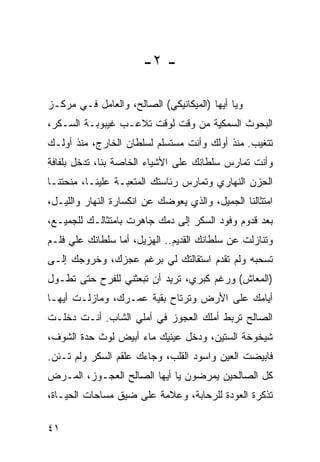 ‫- ٢-‬

‫ﻭﻴﺎ ﺃﻴﻬﺎ )ﺍﻟﻤﻴﻜﺎﻨﻴﻜﻲ( ﺍﻟﺼﺎﻟﺢ، ﻭﺍﻟﻌﺎﻤل ﻓـﻲ ﻤﺭﻜـﺯ‬
‫ﺍﻟﺒﺤﻭﺙ ﺍﻟﺴﻤﻜﻴﺔ ﻤﻥ ﻭﻗﺕ ﻟﻭﻗﺕ ﺘﻼﻋـﺏ ﻏﻴﺒﻭﺒـﺔ ﺍﻟﺴـﻜﺭ،‬
‫ﺘﺘﻐﻴﺏ. ﻤﻨﺫ ﺃﻭﻟﻙ ﻭﺃﻨﺕ ﻤﺴﺘﺴﻠﻡ ﻟﺴﻠﻁﺎﻥ ﺍﻟﺨﺎﺭﺝ، ﻤﻨﺫ ﺃﻭﻟـﻙ‬
‫ﻭﺃﻨﺕ ﺘﻤﺎﺭﺱ ﺴﻠﻁﺎﻨﻙ ﻋﻠﻰ ﺍﻷﺸﻴﺎﺀ ﺍﻟﺨﺎﺼﺔ ﺒﻨﺎ، ﺘﺩﺨل ﺒﻠﻔﺎﻓﺔ‬
‫ﺍﻟﺤﺯﻥ ﺍﻟﻨﻬﺎﺭﻱ ﻭﺘﻤﺎﺭﺱ ﺭﺌﺎﺴﺘﻙ ﺍﻟﻤﺘﻌﺒـﺔ ﻋﻠﻴﻨـﺎ، ﻤﻨﺤﺘﻨـﺎ‬
‫ﺍﻤﺘﺜﺎﻟﻨﺎ ﺍﻟﺠﻤﻴل، ﻭﺍﻟﺫﻱ ﻴﻌﻭﻀﻙ ﻋﻥ ﺍﻨﻜﺴﺎﺭﺓ ﺍﻟﻨﻬﺎﺭ ﻭﺍﻟﻠﻴـل،‬
‫ﺒﻌﺩ ﻗﺩﻭﻡ ﻭﻓﻭﺩ ﺍﻟﺴﻜﺭ ﺇﻟﻰ ﺩﻤﻙ ﺠﺎﻫﺭﺕ ﺒﺎﻤﺘﺜﺎﻟـﻙ ﻟﻠﺠﻤﻴـﻊ،‬
‫ﻭﺘﻨﺎﺯﻟﺕ ﻋﻥ ﺴﻠﻁﺎﻨﻙ ﺍﻟﻘﺩﻴﻡ.. ﺍﻟﻬﺯﻴل، ﺃﻤﺎ ﺴﻠﻁﺎﻨﻙ ﻋﻠﻲ ﻓﻠـﻡ‬
‫ﺘﺴﺤﺒﻪ ﻭﻟﻡ ﺘﻘﺩﻡ ﺍﺴﺘﻘﺎﻟﺘﻙ ﻟﻲ ﺒﺭﻏﻡ ﻋﺠﺯﻙ، ﻭﺨﺭﻭﺠﻙ ﺇﻟـﻰ‬
‫)ﺍﻟﻤﻌﺎﺵ( ﻭﺭﻏﻡ ﻜﺒﺭﻱ، ﺘﺭﻴﺩ ﺃﻥ ﺘﺒﻌﺜﻨﻲ ﻟﻠﻔﺭﺡ ﺤﺘﻰ ﺘﻁـﻭل‬
‫ﺃﻴﺎﻤﻙ ﻋﻠﻰ ﺍﻷﺭﺽ ﻭﺘﺭﺘﺎﺡ ﺒﻘﻴﺔ ﻋﻤـﺭﻙ، ﻭﻤﺎﺯﻟـﺕ ﺃﻴﻬـﺎ‬
‫ﺍﻟﺼﺎﻟﺢ ﺘﺭﺒﻁ ﺃﻤﻠﻙ ﺍﻟﻌﺠﻭﺯ ﻓﻲ ﺃﻤﻠﻲ ﺍﻟﺸﺎﺏ. ﺃﻨـﺕ ﺩﺨﻠـﺕ‬
‫ﺸﻴﺨﻭﺨﺔ ﺍﻟﺴﺘﻴﻥ، ﻭﺩﺨل ﻋﻴﻨﻴﻙ ﻤﺎﺀ ﺃﺒﻴﺽ ﻟﻭﺙ ﺤﺩﺓ ﺍﻟﺸﻭﻑ،‬
‫ﻓﺎﺒﻴﻀﺕ ﺍﻟﻌﻴﻥ ﻭﺍﺴﻭﺩ ﺍﻟﻘﻠﺏ، ﻭﺠﺎﺀﻙ ﻋﻠﻘﻡ ﺍﻟﺴﻜﺭ ﻭﻟﻡ ﺘـﺌﻥ.‬
‫ﻜل ﺍﻟﺼﺎﻟﺤﻴﻥ ﻴﻤﺭﻀﻭﻥ ﻴﺎ ﺃﻴﻬﺎ ﺍﻟﺼﺎﻟﺢ ﺍﻟﻌﺠـﻭﺯ، ﺍﻟﻤـﺭﺽ‬
‫ﺘﺫﻜﺭﺓ ﺍﻟﻌﻭﺩﺓ ﻟﻠﺭﺤﺎﺒﺔ، ﻭﻋﻼﻤﺔ ﻋﻠﻰ ﻀﻴﻕ ﻤﺴﺎﺤﺎﺕ ﺍﻟﺤﻴـﺎﺓ،‬

‫١٤‬
 