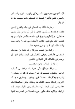 ‫ﻜل ﺍﻟﻘﺩﻴﺴﻴﻥ ﻴﻤﺭﻀﻭﻥ ﺒﺎﻟﺴـﺭﻁﺎﻥ ﻭﺍﻟﺭﻭﻤـﺎﺘﻴﺯﻡ ﻭﺍﻟﺴـﻜﺭ‬
‫ﻭﺍﻟﻌﻤﻰ، ﻜﻠﻬﻡ ﻴﺘﺄﻫﺒﻭﻥ ﻟﻠﻤﻐﺎﺩﺭﺓ، ﻓﻨﻬﺎﻴﺘﻬﻡ ﺒﺎﺩﺌﺔ ﻤﻌﻬـﻡ ﻤﻨـﺫ‬
                                                    ‫ﺍﻟﺒﺩﺍﻴﺔ.‬
‫... ﻭﻤﺎﺯﻟﺕ ﺘﺄﺨﺫ ﻴﺩ ﺍﻟﺼﺒﺎﺡ ﻓﻲ ﻴﺩﻙ ﻭﺘﺨﺭﺝ ﺇﻟـﻰ‬
‫ﻜﺩﻙ، ﻋﻭﺩﻙ ﺘﻘﻭﺱ ﻜﺴﺎﻕ ﺍﻟﻜﺎﻓﻭﺭﺓ ﺍﻟﺘﻲ ﺘﻤﻭﺕ ﻓﻲ ﺒﻴﺘﻨﺎ ﻭﻨﺤﻥ‬
‫ﺼﺎﻤﺘﻭﻥ، ﻭ)ﺍﻟﺤﻜﺭﻭﺏ( ﻴﺒﺦ ﻓﻴﻬﺎ ﻤﻠﺤﻪ، ﻴﻨﻜﺴﺭ ﻤﻨﻬﺎ ﻓـﺭﻉ،‬
‫ﻓﻴﻨﻜﺴﺭ ﻓﻴﻙ ﺤﻠﻡ ﻗﺩﻴﻡ. ﺍﻟﻜﺎﻓﻭﺭﺓ ﺃﺨﺘﻙ ﻓـﻲ ﺍﻟﺴـﻥ ﻭﺍﻟﺘﻌـﺏ،‬
                   ‫ﻭﻜﺎﻨﺕ ﻟﻙ ﺍﻟﻘﻭﺓ ﻗﺩﻴﻤﺎ ﻭﺤﺯﻥ ﺘﺨﻔﻴﻪ ﻋﻨﺎ.‬
‫... ﻭﻜﻨﺕ ﻤﻥ ﻨﺎﺼﻴﺔ ﺤﺎﺭﺘﻨﺎ ﺃﺭﺍﻙ ﻗﺎﺩﻤﺎ ﻤﻥ ﻋﻤﻠـﻙ‬
          ‫‪‬‬
‫ﺍﻟﺤﻜﻭﻤﻲ، ﻓﺄﺭﻜﺽ ﺒﺨﻭﻓﻲ ﺍﻟﻁﻔﻭﻟﻲ ﺇﻟﻰ ﺍﻟﺒﻴﺕ، ﻭﻜﺎﻥ ﺍﻟﻌﻴـﺎل‬
                  ‫ﻴﺭﺠﻤﻭﻨﻨﻲ ﺒﻜﻠﻤﺎﺘﻙ ﺍﻟﺘﻲ ﻗﻠﺘﻬﺎ ﻟﻲ ﺒﺎﻷﻤﺱ.‬
                   ‫- ﻴﺎ ﺃﺒﻭ ﺸﺨﺔ... ﻴﺎ ﻭﺩ ﺍﻟﻜﻠﺏ...‬
‫... ﻭﺘﻘﻑ ﻭﺘﻐﻠﻕ ﻋﻠﻰ ﺃﺤﺯﺍﻨـﻙ، ﻭﺘﻨﺤﻨـﻲ ﻟﻠﺒـﺎﺏ‬
‫ﺍﻟﻭﺍﻁﺊ ﻭﺘﺩﺨل، ﻓﺘﺤﺎﺼﺭﻙ ﻋﻴﻭﻥ ﺼﻐﻴﺭﺓ، ﻜﺜﻴﺭﺓ، ﻭﺤﺎﻟﻤـﺔ‬
‫ﺒﺄﺸﻴﺎﺀ ﺒﺴﻴﻁﺔ. ﺘﻘﻑ ﻋﻨﺩ ﺍﻟﻜﺎﻓﻭﺭﺓ ﻭﺘﺘﺠﻬﻡ، ﻭﺘﺩﺍﺭﻱ ﺨﺠﻠـﻙ‬
‫ﺍﻷﺒﻭﻱ ﻭﺘﺤﺩﺜﻨﺎ ﺒﺤﺴﻡ، ﺘﺘﻠﻔﺕ ﻫﻨﺎ ﻭﻫﻨﺎﻙ، ﻭﺘﻘﻭل ﻤﻼﺤﻅﺎﺘـﻙ‬
‫ﺍﻟﻘﺎﺴﻴﺔ ﻓﻲ ﺃﻤﻭﺭ ﺍﻟﺒﻴﺕ، ﺜﻡ ﺘﺴﺒﻨﺎ ﻭﺘﻠﻁﻡ ﻤﻥ ﺘﻁﻭﻟـﻪ ﻴﻤﻨـﺎﻙ،‬
‫ﻨﺭﺘﺠﻑ ﻭﻨﺘﻜﻭﻡ ﺨﻠﻑ ﻅﻬﺭ ﺃﻤﻲ، ﻓﺘﺤﻤﻴﻨﺎ ﻤﻥ ﺍﻟﻀﺭﺏ، ﻟﻜﻨﻬﺎ‬


‫٢٤‬
 