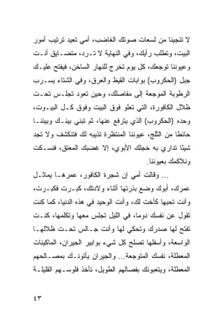 ‫ﻻ ﺘﻨﺠﻴﻨﺎ ﻤﻥ ﻟﺴﻌﺎﺕ ﺼﻭﺘﻙ ﺍﻟﻐﺎﻀﺏ، ﺃﻤﻲ ﺘﻌﻴﺩ ﺘﺭﺘﻴﺏ ﺃﻤﻭﺭ‬
‫ﺍﻟﺒﻴﺕ، ﻭﺘﻁﻠﺏ ﺭﺃﻴﻙ، ﻭﻓﻲ ﺍﻟﻨﻬﺎﻴﺔ ﻻ ﺘـﺭﺩ، ﻤﺘﻀـﺎﻴﻕ ﺃﻨـﺕ‬
‫ﻭﻋﻴﻭﻨﻨﺎ ﺘﻭﺠﻌﻙ، ﻜل ﻴﻭﻡ ﺘﺨﺭﺝ ﻟﻠﻨﻬﺎﺭ ﺍﻟﺴﺎﺨﻥ، ﻓﻴﻔﺘﺢ ﻋﻠﻴـﻙ‬
‫ﺠﺒل )ﺍﻟﺤﻜﺭﻭﺏ( ﺒﻭﺍﺒﺎﺕ ﺍﻟﻘﻴﻅ ﻭﺍﻟﻌﺭﻕ، ﻭﻓﻲ ﺍﻟﺸﺘﺎﺀ ﻴﺴـﺭﺏ‬
‫ﺍﻟﺭﻁﻭﺒﺔ ﺍﻟﻤﻭﺠﻌﺔ ﺇﻟﻰ ﻤﻔﺎﺼﻠﻙ، ﻭﺤﻴﻥ ﺘﻌﻭﺩ ﺘﺠﻠـﺱ ﺘﺤـﺕ‬
‫ﻅﻼل ﺍﻟﻜﺎﻓﻭﺭﺓ، ﺍﻟﺘﻲ ﺘﻌﻠﻭ ﻓﻭﻕ ﺍﻟﺒﻴﺕ ﻭﻓﻭﻕ ﻜـل ﺍﻟﺒﻴـﻭﺕ،‬
‫ﻭﺤﺩﻩ )ﺍﻟﺤﻜﺭﻭﺏ( ﺍﻟﺫﻱ ﻴﺘﺭﻓﻊ ﻋﻨﻬﺎ، ﺜﻡ ﺘﺒﻨﻲ ﺒﻴﻨـﻙ ﻭﺒﻴﻨﻨـﺎ‬
‫ﺤﺎﺌﻁﺎ ﻤﻥ ﺍﻟﺜﻠﺞ، ﻋﻴﻭﻨﻨﺎ ﺍﻟﻤﻨﺘﻅﺭﺓ ﺘﺫﻴﺒﻪ ﻟﻙ ﻓﺘﻨﻜﺸﻑ ﻭﻻ ﺘﺠﺩ‬
                                                  ‫ﹰ‬
‫ﺸﻴﺌﺎ ﺘﺩﺍﺭﻱ ﺒﻪ ﺨﺠﻠﻙ ﺍﻷﺒﻭﻱ، ﺇﻻ ﻏﻀﺒﻙ ﺍﻟﻤﻌﺘﻕ، ﻓﻨﺴـﻜﺕ‬
                                             ‫ً‬
                                       ‫ﻭﻨﻼﻜﻤﻙ ﺒﻌﻴﻭﻨﻨﺎ.‬
‫... ﻭﻗﺎﻟﺕ ﺃﻤﻲ ﺇﻥ ﺸﺠﺭﺓ ﺍﻟﻜﺎﻓﻭﺭ، ﻋﻤﺭﻫـﺎ ﻴﻤﺎﺜـل‬
‫ﻋﻤﺭﻙ، ﺃﺒﻭﻙ ﻭﻀﻊ ﺒﺫﺭﺘﻬﺎ ﺃﺜﻨﺎﺀ ﻭﻻﺩﺘﻙ، ﻜﺒـﺭﺕ ﻓﻜﺒـﺭﺕ،‬
‫ﻭﺃﻨﺕ ﺘﺤﺒﻬﺎ ﻜﺄﺨﺕ ﻟﻙ، ﻭﺃﻨﺕ ﺍﻟﻭﺤﻴﺩ ﻓﻲ ﻫﺫﻩ ﺍﻟﺩﻨﻴﺎ، ﻜﻤﺎ ﻜﻨﺕ‬
‫ﺘﻘﻭل ﻋﻥ ﻨﻔﺴﻙ ﺩﻭﻤﺎ، ﻓﻲ ﺍﻟﻠﻴل ﺘﺠﻠﺱ ﻤﻌﻬﺎ ﻭﺘﻜﻠﻤﻬﺎ، ﻜﻨـﺕ‬
‫ﺘﻔﺘﺢ ﻟﻬﺎ ﺼﺩﺭﻙ ﻭﺘﺤﻜﻲ ﻟﻬﺎ ﻭﺃﻨﺕ ﺠـﺎﻟﺱ ﺘﺤـﺕ ﻅﻼﻟﻬـﺎ‬
‫ﺍﻟﻭﺍﺴﻌﺔ، ﻭﺃﺴﻔﻠﻬﺎ ﺘﺼﻠﺢ ﻜل ﺸﻲﺀ ﺒﻭﺍﺒﻴﺭ ﺍﻟﺠﻴﺭﺍﻥ، ﺍﻟﻤﺎﻜﻴﻨﺎﺕ‬
‫ﺍﻟﻤﻌﻁﻠﺔ، ﻨﻔﺴﻙ ﺍﻟﻤﺘﻭﺠﻌﺔ... ﻭﺍﻟﺠﻴﺭﺍﻥ ﻴﺄﺘﻭﻨـﻙ ﺒﻤﺼـﺎﻟﺤﻬﻡ‬
‫ﺍﻟﻤﻌﻁﻠﺔ، ﻭﻴﺘﻌﺒﻭﻨﻙ ﺒﻔﺼﺎﻟﻬﻡ ﺍﻟﻁﻭﻴل، ﺘﺄﺨﺫ ﻓﻠﻭﺴـﻬﻡ ﺍﻟﻘﻠﻴﻠـﺔ‬


‫٣٤‬
 