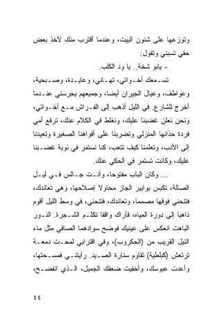 ‫ﻭﺘﻭﺯﻋﻬﺎ ﻋﻠﻰ ﺸﺌﻭﻥ ﺍﻟﺒﻴﺕ، ﻭﻋﻨﺩﻤﺎ ﺃﻗﺘﺭﺏ ﻤﻨﻙ ﻵﺨﺫ ﺒﻌﺽ‬
                                      ‫ﺤﻘﻲ ﺘﺴﺒﻨﻲ ﻭﺘﻘﻭل:‬
                       ‫- ﻴﺎﺒﻭ ﺸﺨﺔ.. ﻴﺎ ﻭﺩ ﺍﻟﻜﻠﺏ.‬
‫ﺘﺴ ـﻤﻌﻙ ﺃﺨـﻭﺍﺘﻲ، ﺘﻬ ـﺎﻨﻲ، ﻭﻋﺎﻴ ـﺩﺓ، ﻭﺼ ـﺒﺤﻴﺔ،‬
     ‫ـ‬       ‫ـ‬          ‫ـ‬         ‫ـ‬      ‫ـ‬
‫ﻭﻋﻭﺍﻁﻑ، ﻭﻋﻴﺎل ﺍﻟﺠﻴﺭﺍﻥ ﺃﻴﻀﺎ، ﻭﺠﻤﻴﻌﻬﻡ ﻴﺠﺭﺴﻨﻲ ﻋﻨـﺩﻤﺎ‬
                        ‫‪‬‬
‫ﺃﺨﺭﺝ ﻟﻠﺸﺎﺭﻉ. ﻓﻲ ﺍﻟﻠﻴل ﺃﺫﻫﺏ ﺇﻟﻰ ﺍﻟﻔـﺭﺍﺵ ﻤـﻊ ﺃﺨـﻭﺍﺘﻲ،‬
‫ﻭﻨﺤﻥ ﻨﻌﻠﻥ ﻏﻀﺒﻨﺎ ﻋﻠﻴﻙ، ﻭﻨﻐﻠﻁ ﻓﻲ ﺍﻟﻜﻼﻡ ﻋﻨﻙ، ﺘﺭﻓﻊ ﺃﻤﻲ‬
‫ﻓﺭﺩﺓ ﺤﺫﺍﺌﻬﺎ ﺍﻟﻤﻨﺯﻟﻲ ﻭﺘﻀﺭﺒﻨﺎ ﻋﻠﻰ ﺃﻓﻭﺍﻫﻨﺎ ﺍﻟﺼﻐﻴﺭﺓ ﻭﺘﻌﻴﺩﻨﺎ‬
‫ﺇﻟﻰ ﺍﻷﺩﺏ، ﻭﺘﻌﻠﻤﻨﺎ ﻜﻴﻑ ﺘﺘﻌﺏ، ﻜﻨﺎ ﻨﺴﺘﻤﺭ ﻓﻲ ﻨﻭﺒﺔ ﻏﻀـﺒﻨﺎ‬
                     ‫ﻋﻠﻴﻙ، ﻭﻜﺎﻨﺕ ﺘﺴﺘﻤﺭ ﻓﻲ ﺍﻟﺤﻜﻲ ﻋﻨﻙ.‬
‫... ﻭﻜﺎﻥ ﺍﻟﺒﺎﺏ ﻤﻔﺘﻭﺤﺎ، ﻭﺃﻨـﺕ ﺠـﺎﻟﺱ ﻓـﻲ ﻟﻴـل‬
‫ﺍﻟﺼﺎﻟﺔ، ﺘﻜﺒﺱ ﺒﻭﺍﺒﻴﺭ ﺍﻟﺠﺎﺯ ﻤﺤﺎﻭﻻ ﺇﺼﻼﺤﻬﺎ، ﻭﻫﻲ ﺘﻌﺎﻨﺩﻙ،‬
‫ﻓﺘﻨﺤﻨﻲ ﻓﻭﻗﻬﺎ ﻤﺼﻤﻤﺎ، ﻭﺘﻌﺎﻨﺩﻙ، ﻓﺘﻨﺤﻨﻲ، ﻓﻲ ﻭﺴﻁ ﺍﻟﻠﻴل ﺃﻗﻭﻡ‬
                                     ‫‪‬‬
‫ﺫﺍﻫﺒﺎ ﺇﻟﻰ ﺩﻭﺭﺓ ﺍﻟﻤﻴﺎﻩ، ﻓﺄﺭﺍﻙ ﻭﺍﻗﻔﺎ ﺘﻜﻠـﻡ ﺍﻟﺸـﺠﺭﺓ. ﺍﻟﻨـﻭﺭ‬
                       ‫ﹰ‬                            ‫‪‬‬
‫ﺍﻟﺒﺎﻫﺕ ﺍﻨﻌﻜﺱ ﻋﻠﻰ ﻋﻴﻨﻴﻙ ﻓﻭﻀﺢ ﺴﻭﺍﺩﻫﻤﺎ ﺍﻟﺼﺎﻓﻲ ﻤﺜل ﻤﺎﺀ‬
‫ﺍﻟﻨﻴل ﺍﻟﻘﺭﻴﺏ ﻤﻥ )ﺍﻟﺤﻜﺭﻭﺏ(، ﻭﻓﻲ ﺍﻗﺘﺭﺍﺒﻲ ﻟﻤﺤـﺕ ﺩﻤﻌـﺔ‬
‫ﺘﺭﺘﻌﺵ )ﻜﺒﻠﻁﻴﺔ( ﺘﻘﺎﻭﻡ ﺴﻨﺎﺭﺓ ﺍﻟﺼـﻴﺩ. ﺭﺃﻴﺘﻨـﻲ ﻓﻤﺴـﺤﺘﻬﺎ،‬
‫ﻭﺃﻋﺩﺕ ﻋﺒﻭﺴﻙ، ﻭﺃﺨﻔﻴﺕ ﻀﻌﻔﻙ ﺍﻟﺠﻤﻴل، ﺍﻟـﺫﻱ ﺍﻨﻔﻀـﺢ،‬


‫٤٤‬
 