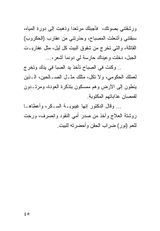 ‫ﻭﺭﺸﻘﺘﻨﻲ ﺒﺼﻭﺘﻙ، ﻓﺄﺠﺒﺘﻙ ﻤﺭﺘﻌﺩﺍ ﻭﺫﻫﺒﺕ ﺇﻟﻰ ﺩﻭﺭﺓ ﺍﻟﻤﻴﺎﻩ،‬
‫ﺴﺒﻘﺘﻨﻲ ﻭﺃﺸﻌﻠﺕ ﺍﻟﻤﺼﺒﺎﺡ، ﻭﺤﺫﺭﺘﻨﻲ ﻤﻥ ﻋﻘﺎﺭﺏ )ﺍﻟﺤﻜﺭﻭﺏ(‬
‫ﺍﻟﻘﺎﺘﻠﺔ، ﻭﺍﻟﺘﻲ ﺘﺨﺭﺝ ﻤﻥ ﺸﻘﻭﻕ ﺍﻟﺒﻴﺕ ﻜل ﻟﻴل، ﻤﺜل ﻋﻔﺎﺭﻴـﺕ‬
          ‫ﺍﻟﺠﺒل، ﺩﺨﻠﺕ ﻭﻋﻴﻨﺎﻙ ﺤﺎﺭﺴﺔ ﻟﻲ ﺩﻭﻨﻤﺎ ﺃﺸﻌﺭ،...‬
‫.. ﻭﻜﻨﺕ ﻓﻲ ﺍﻟﺼﺒﺎﺡ ﺘﺄﺨﺫ ﻴﺩ ﺍﻟﺼﺒﺎ ﻓﻲ ﻴﺩﻙ ﻭﺘﺨﺭﺝ‬
‫ﻟﻌﻤﻠﻙ ﺍﻟﺤﻜﻭﻤﻲ، ﻭﻻ ﺘﻜل، ﻤﺜﻠﻙ ﻤﺜـل ﺍﻟﺼـﺎﻟﺤﻴﻥ، ﺍﻟـﺫﻴﻥ‬
‫ﻴﻨﻁﻭﻥ ﺇﻟﻰ ﺍﻷﺭﺽ ﻭﻫﻡ ﻤﻤﺴﻜﻭﻥ ﺒﺘﺫﻜﺭﺓ ﺍﻟﻌﻭﺩﺓ، ﻭﻤﺭﺘـﺩﻭﻥ‬
                             ‫ﻟﻘﻤﺼﺎﻥ ﻋﺫﺍﺒﺎﺘﻬﻡ ﺍﻟﻤﻜﺘﻭﺒﺔ.‬
‫... ﻭﻗﺎل ﺍﻟﺩﻜﺘﻭﺭ ﺇﻨﻬﺎ ﻏﻴﺒﻭﺒـﺔ ﺍﻟﺴـﻜﺭ، ﻭﺃﻋﻁﺎﻫـﺎ‬
‫ﺭﻭﺸﺘﺔ ﺍﻟﻌﻼﺝ ﻭﺃﺨﺫ ﻤﻥ ﺼﺩﺭ ﺃﻤﻲ ﺍﻟﻨﻘﻭﺩ ﻭﺍﻨﺼﺭﻑ، ﻭﺭﺤﺕ‬
               ‫ﻟﻠﻌﻡ )ﻨﻭﺭ( ﻀﺭﺍﺏ ﺍﻟﺤﻘﻥ ﻭﺃﺤﻀﺭﺘﻪ ﻟﻠﺒﻴﺕ.‬
                                               ‫‪‬‬




‫٥٤‬
 