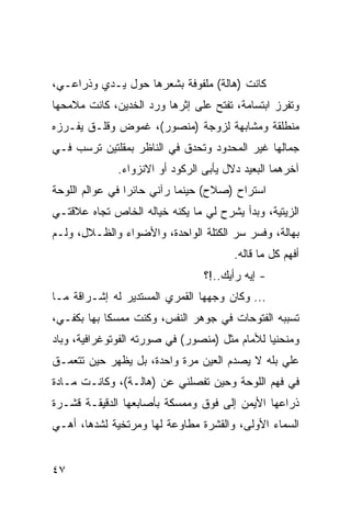 ‫ﻜﺎﻨﺕ )ﻫﺎﻟﺔ( ﻤﻠﻔﻭﻓﺔ ﺒﺸﻌﺭﻫﺎ ﺤﻭل ﻴـﺩﻱ ﻭﺫﺭﺍﻋـﻲ،‬
‫ﻭﺘﻔﺭﺯ ﺍﺒﺘﺴﺎﻤﺔ، ﺘﻔﺘﺢ ﻋﻠﻰ ﺇﺜﺭﻫﺎ ﻭﺭﺩ ﺍﻟﺨﺩﻴﻥ، ﻜﺎﻨﺕ ﻤﻼﻤﺤﻬﺎ‬
‫ﻤﻨﻁﻠﻘﺔ ﻭﻤﺸﺎﺒﻬﺔ ﻟﺯﻭﺠﺔ )ﻤﻨﺼﻭﺭ(، ﻏﻤﻭﺽ ﻭﻗﻠـﻕ ﻴﻔـﺭﺯﻩ‬
‫ﺠﻤﺎﻟﻬﺎ ﻏﻴﺭ ﺍﻟﻤﺤﺩﻭﺩ ﻭﺘﺤﺩﻕ ﻓﻲ ﺍﻟﻨﺎﻅﺭ ﺒﻤﻘﻠﺘﻴﻥ ﺘﺭﺴﺏ ﻓـﻲ‬
              ‫ﺁﺨﺭﻫﻤﺎ ﺍﻟﺒﻌﻴﺩ ﺩﻻل ﻴﺄﺒﻰ ﺍﻟﺭﻜﻭﺩ ﺃﻭ ﺍﻻﻨﺯﻭﺍﺀ.‬
‫ﺍﺴﺘﺭﺍﺡ )ﺼﻼﺡ( ﺤﻴﻨﻤﺎ ﺭﺁﻨﻲ ﺤﺎﺌﺭﺍ ﻓﻲ ﻋﻭﺍﻟﻡ ﺍﻟﻠﻭﺤﺔ‬
                 ‫‪‬‬
‫ﺍﻟﺯﻴﺘﻴﺔ، ﻭﺒﺩﺃ ﻴﺸﺭﺡ ﻟﻲ ﻤﺎ ﻴﻜﻨﻪ ﺨﻴﺎﻟﻪ ﺍﻟﺨﺎﺹ ﺘﺠﺎﻩ ﻋﻼﻗﺘـﻲ‬
‫ﺒﻬﺎﻟﺔ، ﻭﻓﺴﺭ ﺴﺭ ﺍﻟﻜﺘﻠﺔ ﺍﻟﻭﺍﺤﺩﺓ، ﻭﺍﻷﻀﻭﺍﺀ ﻭﺍﻟﻅـﻼل، ﻭﻟـﻡ‬
                                        ‫ﺃﻓﻬﻡ ﻜل ﻤﺎ ﻗﺎﻟﻪ.‬
                                 ‫- ﺇﻴﻪ ﺭﺃﻴﻙ..!؟‬
‫... ﻭﻜﺎﻥ ﻭﺠﻬﻬﺎ ﺍﻟﻘﻤﺭﻱ ﺍﻟﻤﺴﺘﺩﻴﺭ ﻟﻪ ﺇﺸـﺭﺍﻗﺔ ﻤـﺎ‬
‫ﺘﺴﺒﺒﻪ ﺍﻟﻔﺘﻭﺤﺎﺕ ﻓﻲ ﺠﻭﻫﺭ ﺍﻟﻨﻔﺱ، ﻭﻜﻨﺕ ﻤﻤﺴﻜﺎ ﺒﻬﺎ ﺒﻜﻔـﻲ،‬
            ‫ﹰ‬
‫ﻭﻤﻨﺤﻨﻴﺎ ﻟﻸﻤﺎﻡ ﻤﺜل )ﻤﻨﺼﻭﺭ( ﻓﻲ ﺼﻭﺭﺘﻪ ﺍﻟﻔﻭﺘﻭﻏﺭﺍﻓﻴﺔ، ﻭﺒﺎﺩ‬
                                               ‫‪‬‬
‫ﻋﻠﻲ ﺒﻠﻪ ﻻ ﻴﺼﺩﻡ ﺍﻟﻌﻴﻥ ﻤﺭﺓ ﻭﺍﺤﺩﺓ، ﺒل ﻴﻅﻬﺭ ﺤﻴﻥ ﺘﺘﻌﻤـﻕ‬
                                               ‫‪‬‬
‫ﻓﻲ ﻓﻬﻡ ﺍﻟﻠﻭﺤﺔ ﻭﺤﻴﻥ ﺘﻔﺼﻠﻨﻲ ﻋﻥ )ﻫﺎﻟـﺔ(، ﻭﻜﺎﻨـﺕ ﻤـﺎﺩﺓ‬
‫ﺫﺭﺍﻋﻬﺎ ﺍﻷﻴﻤﻥ ﺇﻟﻰ ﻓﻭﻕ ﻭﻤﻤﺴﻜﺔ ﺒﺄﺼﺎﺒﻌﻬﺎ ﺍﻟﺩﻗﻴﻘـﺔ ﻗﺸـﺭﺓ‬
‫ﺍﻟﺴﻤﺎﺀ ﺍﻷﻭﻟﻰ، ﻭﺍﻟﻘﺸﺭﺓ ﻤﻁﺎﻭﻋﺔ ﻟﻬﺎ ﻭﻤﺭﺘﺨﻴﺔ ﻟﺸﺩﻫﺎ، ﺃﻫـﻲ‬


‫٧٤‬
 