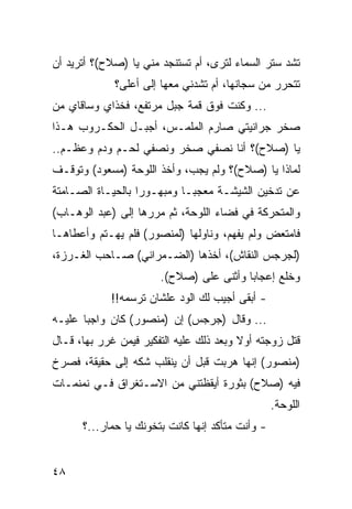 ‫ﺘﺸﺩ ﺴﺘﺭ ﺍﻟﺴﻤﺎﺀ ﻟﺘﺭﻯ، ﺃﻡ ﺘﺴﺘﻨﺠﺩ ﻤﻨﻲ ﻴﺎ )ﺼﻼﺡ(؟ ﺃﺘﺭﻴﺩ ﺃﻥ‬
             ‫ﺘﺘﺤﺭﺭ ﻤﻥ ﺴﺠﺎﻨﻬﺎ، ﺃﻡ ﺘﺸﺩﻨﻲ ﻤﻌﻬﺎ ﺇﻟﻰ ﺃﻋﻠﻰ؟‬
‫... ﻭﻜﻨﺕ ﻓﻭﻕ ﻗﻤﺔ ﺠﺒل ﻤﺭﺘﻔﻊ، ﻓﺨﺫﺍﻱ ﻭﺴﺎﻗﺎﻱ ﻤﻥ‬
‫ﺼﺨﺭ ﺠﺭﺍﻨﻴﺘﻲ ﺼﺎﺭﻡ ﺍﻟﻤﻠﻤـﺱ، ﺃﺠﺒـل ﺍﻟﺤﻜـﺭﻭﺏ ﻫـﺫﺍ‬
‫ﻴﺎ )ﺼﻼﺡ(؟ ﺃﻨﺎ ﻨﺼﻔﻲ ﺼﺨﺭ ﻭﻨﺼﻔﻲ ﻟﺤـﻡ ﻭﺩﻡ ﻭﻋﻅـﻡ..‬
‫ﻟﻤﺎﺫﺍ ﻴﺎ )ﺼﻼﺡ(؟ ﻭﻟﻡ ﻴﺠﺏ، ﻭﺃﺨﺫ ﺍﻟﻠﻭﺤﺔ )ﻤﺴﻌﻭﺩ( ﻭﺘﻭﻗـﻑ‬
‫ﻋﻥ ﺘﺩﺨﻴﻥ ﺍﻟﺸﻴﺸـﺔ ﻤﻌﺠ ‪‬ـﺎ ﻭﻤﺒﻬـﻭﺭﺍ ﺒﺎﻟﺤﻴـﺎﺓ ﺍﻟﺼـﺎﻤﺘﺔ‬
                   ‫‪‬‬         ‫ﺒ‬
‫ﻭﺍﻟﻤﺘﺤﺭﻜﺔ ﻓﻲ ﻓﻀﺎﺀ ﺍﻟﻠﻭﺤﺔ، ﺜﻡ ﻤﺭﺭﻫﺎ ﺇﻟﻰ )ﻋﺒﺩ ﺍﻟﻭﻫـﺎﺏ(‬
‫ﻓﺎﻤﺘﻌﺽ ﻭﻟﻡ ﻴﻔﻬﻡ، ﻭﻨﺎﻭﻟﻬﺎ )ﻟﻤﻨﺼﻭﺭ( ﻓﻠﻡ ﻴﻬـﺘﻡ ﻭﺃﻋﻁﺎﻫـﺎ‬
‫)ﻟﺠﺭﺠﺱ ﺍﻟﻨﻘﺎﺵ(، ﺃﺨﺫﻫﺎ )ﺍﻟﻀـﻤﺭﺍﻨﻲ( ﺼـﺎﺤﺏ ﺍﻟﻐـﺭﺯﺓ،‬
                       ‫ﻭﺨﻠﻊ ﺇﻋﺠﺎﺒﺎ ﻭﺃﺜﻨﻰ ﻋﻠﻰ )ﺼﻼﺡ(.‬
                                         ‫‪‬‬
            ‫- ﺃﺒﻘﻰ ﺃﺠﻴﺏ ﻟﻙ ﺍﻟﻭﺩ ﻋﻠﺸﺎﻥ ﺘﺭﺴﻤﻪ!!‬
‫... ﻭﻗﺎل )ﺠﺭﺠﺱ( ﺇﻥ )ﻤﻨﺼﻭﺭ( ﻜﺎﻥ ﻭﺍﺠﺒﺎ ﻋﻠﻴـﻪ‬
       ‫‪‬‬
‫ﻗﺘل ﺯﻭﺠﺘﻪ ﺃﻭﻻ ﻭﺒﻌﺩ ﺫﻟﻙ ﻋﻠﻴﻪ ﺍﻟﺘﻔﻜﻴﺭ ﻓﻴﻤﻥ ﻏﺭﺭ ﺒﻬﺎ، ﻗـﺎل‬
‫)ﻤﻨﺼﻭﺭ( ﺇﻨﻬﺎ ﻫﺭﺒﺕ ﻗﺒل ﺃﻥ ﻴﻨﻘﻠﺏ ﺸﻜﻪ ﺇﻟﻰ ﺤﻘﻴﻘﺔ، ﻓﺼﺭﺥ‬
‫ﻓﻴﻪ )ﺼﻼﺡ( ﺒﺜﻭﺭﺓ ﺃﻴﻘﻅﺘﻨﻲ ﻤﻥ ﺍﻻﺴـﺘﻐﺭﺍﻕ ﻓـﻲ ﻨﻤﻨﻤـﺎﺕ‬
                                                  ‫ﺍﻟﻠﻭﺤﺔ.‬
      ‫- ﻭﺃﻨﺕ ﻤﺘﺄﻜﺩ ﺇﻨﻬﺎ ﻜﺎﻨﺕ ﺒﺘﺨﻭﻨﻙ ﻴﺎ ﺤﻤﺎﺭ...؟‬


‫٨٤‬
 