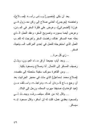 ‫ﺒﻌﺩ ﺃﻥ ﺒﻜﻰ )ﻤﻨﺼﻭﺭ( ﻭﺒـﺎﺱ ﺭﺃﺴـﻪ )ﺼـﻼﺡ(،‬
‫ﻭﺍﺤﺘﻀﻨﻪ )ﺠﺭﺠﺱ(، ﺃﺨﺫﻨﻲ ﺼﻼﺡ ﺇﻟﻰ ﺭﻜﻥ ﻤﻌـﺯﻭل ﻓـﻲ‬
‫ﻏﺭﺯﺓ )ﺍﻟﻀﻤﺭﺍﻨﻲ(، ﻭﻋﺭﺽ ﻋﻠﻲ ﻓﻜﺭﺓ ﺍﻟﺴﻔﺭ ﻓﻲ ﺍﻟﻤـﺩﻥ،‬
‫ﻭﻋﺭﺽ ﺃﻴﻀﺎ ﺒﺴﺒﻭﺭﻩ، ﻭﺘﺼﺭﻴﺢ ﺍﻟﺴﻔﺭ، ﻭﻋﻘﺩ ﺍﻟﻌﻤل ﺍﻟـﺫﻱ‬
                                        ‫‪‬‬
‫ﺒﻌﺜﻪ ﻋﻤﻪ ﺍﻟﻤﺴﺎﻓﺭ ﻫﻨﺎﻙ، ﺭﻓﻀﺕ ﺍﻟﺴﻔﺭ ﻭﺃﺨﺭﺠﺕ ﻟﻪ ﻜﻌـﺏ‬
‫ﺍﻟﻌﻤل ﺍﻟﺫﻱ ﺍﺴﺘﺨﺭﺠﺘﻪ ﻟﻠﻌﻤل ﻓﻲ ﺇﺤﺩﻯ ﺍﻟﻤﺭﺍﻜﺏ ﺍﻟﺴـﻴﺎﺤﻴﺔ،‬
                                                 ‫ﻓﺴﺨﺭ.‬
                              ‫- ﺯﻱ ﻜل ﻤﺭﺓ...‬
‫... ﻭﺒﻌﺩ ﺃﻴﺎﻡ، ﺠﻤﻴﻌﻨﺎ ﺃﺭﺍﻕ ﻤـﺎﺀ ﺍﻟﻌﻴـﻭﻥ، ﻭﺒﻠـل‬
     ‫ﺭﺼﻴﻑ ﺍﻟﻤﺴﺎﻓﺭ ﺇﻟﻰ ﺍﻟﺸﻤﺎل. ﺃﻨﺎ ﻭﺼﻼﺡ ﻭﻤﺴﻌﻭﺩ ﺒﻜﻴﻨﺎ.‬
‫... ﻭﻤﻥ ﺍﻟﻘﺎﻫﺭﺓ ﺴﻴﺭﻜﺏ ﺴﻔﻴﻨﺔ ﺴﺘﺤﻤﻠﻪ ﺇﻟﻰ ﻤﻘﺼﺩﻩ.‬
‫)ﺼﻼﺡ ﻤﺤﻤﺩ ﺇﺴﻤﺎﻋﻴل( ﺍﻟﺫﻱ ﻤﺎﺕ ﻓﻲ ﻤﺤﺠﺭ ﺍﻟﺠﺭﺍﻨﻴﺕ ﺒﻌﺩ‬
‫ﺃﻥ ﺭﺠﻊ ﺒـﺎﻉ ﻜـﺭﺩﺍﻥ ﺃﻤـﻪ، ﻭﺩﺭﺍﺠﺘـﻪ، ﻭﺍﺴـﺘﻠﻑ ﻤـﻥ‬
     ‫)ﻋﺒﺩ ﺍﻟﻭﻫﺎﺏ(، ﺼﺩﻴﻘﻨﺎ ﻤﻬﺭﺏ ﺍﻟﺴﻤﻙ، ﻭﺭﺤل ﺇﻟﻰ ﺍﻟﺒﻼﺩ.‬
‫... ﻭﻗﺎل ﺇﻨﻪ ﻤﻥ ﻫﻨﺎﻙ ﺴﻴﺘﺼـﺭﻑ، ﻭﻴﺒﻌـﺙ ﻟـﻲ‬
‫ﻭﻟﻤﺴﻌﻭﺩ ﺒﻌﻘﺩﻱ ﻋﻤل، ﻗﻠﺕ ﻟﻪ ﻟﻥ ﺃﺴﺎﻓﺭ، ﻭﻗﺎل ﻤﺴﻌﻭﺩ ﺇﻨـﻪ‬
                                             ‫ﺴﻴﺴﺎﻓﺭ.‬




‫٩٤‬
 