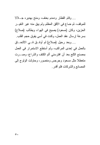 ‫... ﻭﻗﺎﻡ ﺍﻟﻘﻁﺎﺭ ﻭﺩﻤﺩﻡ ﺒﻌﻨﻑ، ﻭﻤﻨﺢ ﺒﻬﺩﻴﺭﻩ ﺠـﻼﻻ‬
‫ﻟﻠﻤﻭﻗﻑ، ﺜﻡ ﻀﺎﻉ ﻓﻲ ﺍﻷﻓﻕ ﺍﻟﻤﻅﻠﻡ ﻭﻟﻡ ﻴﺒﻕ ﻤﻨﻪ ﻏﻴﺭ ﺍﻟﻨﻔﻴـﺭ‬
‫ﺍﻟﺤﺯﻴﻥ، ﻭﻜﺎﻥ )ﻤﺴﻌﻭﺩ( ﻴﺼﻴﺢ ﻓﻲ ﺍﻟﻬﻭﺍﺀ ﻭﻴﻁﺎﻟﺏ )ﺼﻼﺡ(‬
‫ﺒﺴﺭﻋﺔ ﺇﺭﺴﺎل ﻋﻘﺩ ﺍﻟﻌﻤل، ﻭﻜﻨﺕ ﻓﻲ ﺃﺴﻰ ﻴﻔﻭﻕ ﺤﺠﻡ ﺍﻟﻘﻠﺏ.‬
‫... ﻭﺒﻌﺩ ﺭﺤﻴل )ﺼﻼﺡ( ﻟﻡ ﺃﻭﻓـﻕ ﻓـﻲ ﺍﻻﻟﺘﺤـﺎﻕ‬
‫ﺒﺎﻟﻌﻤل ﻓﻲ ﺇﺤﺩﻯ ﺍﻟﻤﺭﺍﻜﺏ، ﻭﻟﻡ ﺃﺴﺘﻁﻊ ﺍﻻﺴﺘﻤﺭﺍﺭ ﻓﻲ ﺍﻟﻌﻤل‬
‫ﺒﻤﺼﻨﻊ ﺍﻟﺜﻠﺞ ﺒﻌﺩ ﺃﻥ ﺍﻓﺘﺭﺴﻨﻲ ﺃﻟﻡ ﺍﻟﻜﺘﻑ ﻭﺍﻟﺫﺭﺍﻉ، ﻭﺼـﺭﺕ‬
‫ﻤﺘﻌﻁﻼ ﻤﺜل ﻤﺴﻌﻭﺩ ﻭﺠﺭﺠﺱ ﻭﻤﻨﺼﻭﺭ، ﻭﺤﺎﻭﻟﺕ ﺍﻟﻭﻟﻭﺝ ﺇﻟﻰ‬
                           ‫ﺍﻟﻤﺼﺎﻨﻊ ﻭﺍﻟﺸﺭﻜﺎﺕ ﻓﻠﻡ ﺃﻗﺩﺭ.‬




‫٠٥‬
 