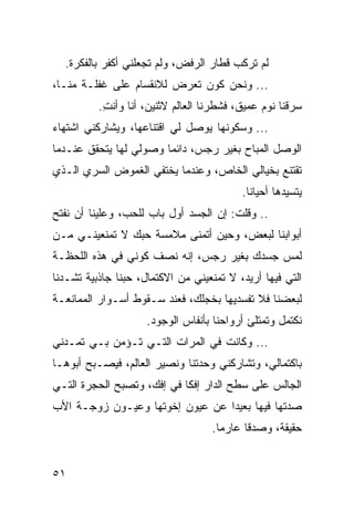 ‫ﻟﻡ ﺘﺭﻜﺏ ﻗﻁﺎﺭ ﺍﻟﺭﻓﺽ، ﻭﻟﻡ ﺘﺠﻌﻠﻨﻲ ﺃﻜﻔﺭ ﺒﺎﻟﻔﻜﺭﺓ.‬
‫... ﻭﻨﺤﻥ ﻜﻭﻥ ﺘﻌﺭﺽ ﻟﻼﻨﻘﺴﺎﻡ ﻋﻠﻰ ﻏﻔﻠـﺔ ﻤﻨـﺎ،‬
          ‫ﺴﺭﻗﻨﺎ ﻨﻭﻡ ﻋﻤﻴﻕ، ﻓﺸﻁﺭﻨﺎ ﺍﻟﻌﺎﻟﻡ ﻻﺜﻨﻴﻥ، ﺃﻨﺎ ﻭﺃﻨﺕ.‬
           ‫ِ‬
‫... ﻭﺴﻜﻭﻨﻬﺎ ﻴﻭﺼل ﻟﻲ ﺍﻗﺘﻨﺎﻋﻬﺎ، ﻭﻴﺸﺎﺭﻜﻨﻲ ﺍﺸﺘﻬﺎﺀ‬
‫ﺍﻟﻭﺼل ﺍﻟﻤﺒﺎﺡ ﺒﻐﻴﺭ ﺭﺠﺱ، ﺩﺍﺌﻤﺎ ﻭﺼﻭﻟﻲ ﻟﻬﺎ ﻴﺘﺤﻘﻕ ﻋﻨـﺩﻤﺎ‬
                        ‫‪‬‬
‫ﺘﻘﺘﻨﻊ ﺒﺨﻴﺎﻟﻲ ﺍﻟﺨﺎﺹ، ﻭﻋﻨﺩﻤﺎ ﻴﺨﺘﻔﻲ ﺍﻟﻐﻤﻭﺽ ﺍﻟﺴﺭﻱ ﺍﻟـﺫﻱ‬
                                          ‫ﻴﺘﺴﻴﺩﻫﺎ ﺃﺤﻴﺎﻨﺎ.‬
                                            ‫ﹰ‬
‫.. ﻭﻗﻠﺕ: ﺇﻥ ﺍﻟﺠﺴﺩ ﺃﻭل ﺒﺎﺏ ﻟﻠﺤﺏ، ﻭﻋﻠﻴﻨﺎ ﺃﻥ ﻨﻔﺘﺢ‬
‫ﺃﺒﻭﺍﺒﻨﺎ ﻟﺒﻌﺽ، ﻭﺤﻴﻥ ﺃﺘﻤﻨﻰ ﻤﻼﻤﺴﺔ ﺤﺒﻙ ﻻ ﺘﻤﻨﻌﻴﻨـﻲ ﻤـﻥ‬
‫ﻟﻤﺱ ﺠﺴﺩﻙ ﺒﻐﻴﺭ ﺭﺠﺱ، ﺇﻨﻪ ﻨﺼﻑ ﻜﻭﻨﻲ ﻓﻲ ﻫﺫﻩ ﺍﻟﻠﺤﻅـﺔ‬
‫ﺍﻟﺘﻲ ﻓﻴﻬﺎ ﺃﺭﻴﺩ، ﻻ ﺘﻤﻨﻌﻴﻨﻲ ﻤﻥ ﺍﻻﻜﺘﻤﺎل، ﺤﺒﻨﺎ ﺠﺎﺫﺒﻴﺔ ﺘﺸـﺩﻨﺎ‬
‫ﻟﺒﻌﻀﻨﺎ ﻓﻼ ﺘﻔﺴﺩﻴﻬﺎ ﺒﺨﺠﻠﻙ، ﻓﻌﻨﺩ ﺴـﻘﻭﻁ ﺃﺴـﻭﺍﺭ ﺍﻟﻤﻤﺎﻨﻌـﺔ‬
                     ‫ﻨﻜﺘﻤل ﻭﺘﻤﺘﻠﺊ ﺃﺭﻭﺍﺤﻨﺎ ﺒﺄﻨﻔﺎﺱ ﺍﻟﻭﺠﻭﺩ.‬
‫... ﻭﻜﺎﻨﺕ ﻓﻲ ﺍﻟﻤﺭﺍﺕ ﺍﻟﺘـﻲ ﺘـﺅﻤﻥ ﺒـﻲ ﺘﻤـﺩﻨﻲ‬
‫ﺒﺎﻜﺘﻤﺎﻟﻲ، ﻭﺘﺸﺎﺭﻜﻨﻲ ﻭﺤﺩﺘﻨﺎ ﻭﻨﺼﻴﺭ ﺍﻟﻌﺎﻟﻡ، ﻓﻴﺼـﺒﺢ ﺃﺒﻭﻫـﺎ‬
‫ﺍﻟﺠﺎﻟﺱ ﻋﻠﻰ ﺴﻁﺢ ﺍﻟﺩﺍﺭ ﺇﻓﻜﺎ ﻓﻲ ﺇﻓﻙ، ﻭﺘﺼﺒﺢ ﺍﻟﺤﺠﺭﺓ ﺍﻟﺘـﻲ‬
                            ‫ﹰ‬
‫ﺼﺩﺘﻬﺎ ﻓﻴﻬﺎ ﺒﻌﻴﺩﺍ ﻋﻥ ﻋﻴﻭﻥ ﺇﺨﻭﺘﻬﺎ ﻭﻋﻴـﻭﻥ ﺯﻭﺠـﺔ ﺍﻷﺏ‬
                                 ‫‪‬‬
                                   ‫ﺤﻘﻴﻘﺔ، ﻭﺼﺩﻗﺎ ﻋﺎﺭﻤﺎ.‬
                                     ‫‪‬‬     ‫ﹰ‬


‫١٥‬
 