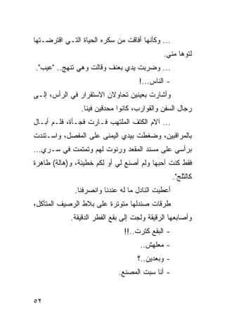 ‫... ﻭﻜﺄﻨﻬﺎ ﺃﻓﺎﻗﺕ ﻤﻥ ﺴﻜﺭﻩ ﺍﻟﺤﻴﺎﺓ ﺍﻟﺘـﻲ ﺍﻗﺘﺭﻀـﺘﻬﺎ‬
                                             ‫ﻟﺘﻭﻫﺎ ﻤﻨﻲ.‬
‫... ﻭﻀﺭﺒﺕ ﻴﺩﻱ ﺒﻌﻨﻑ ﻭﻗﺎﻟﺕ ﻭﻫﻲ ﺘﻨﻬﺞ.. "ﻋﻴﺏ".‬
                                    ‫- ﺍﻟﻨﺎﺱ...!‬
‫ﻭﺃﺸﺎﺭﺕ ﺒﻌﻴﻨﻴﻥ ﺘﺤﺎﻭﻻﻥ ﺍﻻﺴﺘﻘﺭﺍﺭ ﻓﻲ ﺍﻟﺭﺃﺱ، ﺇﻟـﻰ‬
                ‫ﺭﺠﺎل ﺍﻟﺴﻔﻥ ﻭﺍﻟﻘﻭﺍﺭﺏ، ﻜﺎﻨﻭﺍ ﻤﺤﺩﻗﻴﻥ ﻓﻴﻨﺎ.‬
‫... ﺁﻻﻡ ﺍﻟﻜﺘﻑ ﺍﻟﻤﻠﺘﻬﺏ ﻓـﺎﺭﺕ ﻓﺠـﺄﺓ، ﻓﻠـﻡ ﺃﺒـﺎل‬
‫ﺒﺎﻟﻤﺭﺍﻗﺒﻴﻥ، ﻭﻀﻐﻁﺕ ﺒﻴﺩﻱ ﺍﻟﻴﻤﻨﻰ ﻋﻠﻰ ﺍﻟﻤﻔﺼل، ﻭﺍﺴـﺘﻨﺩﺕ‬
‫ﺒﺭﺃﺴﻲ ﻋﻠﻰ ﻤﺴﻨﺩ ﺍﻟﻤﻘﻌﺩ ﻭﺭﻨﻭﺕ ﻟﻬﻡ ﻭﺘﻤﺘﻤﺕ ﻓﻲ ﺴـﺭﻱ...‬
‫ﻓﻘﻁ ﻜﻨﺕ ﺃﺤﺒﻬﺎ ﻭﻟﻡ ﺃﺼﻨﻊ ﻟﻲ ﺃﻭ ﻟﻜﻡ ﺨﻁﻴﺌﺔ، ﻭ)ﻫﺎﻟﺔ( ﻁﺎﻫﺭﺓ‬
                                                   ‫ﻜﺎﻟﺜﻠﺞ".‬
              ‫ﺃﻋﻁﻴﺕ ﺍﻟﻨﺎﺩل ﻤﺎ ﻟﻪ ﻋﻨﺩﻨﺎ ﻭﺍﻨﺼﺭﻓﻨﺎ.‬
‫ﻁﺭﻗﺎﺕ ﺼﻨﺩﻟﻬﺎ ﻤﺘﻭﺘﺭﺓ ﻋﻠﻰ ﺒﻼﻁ ﺍﻟﺭﺼﻴﻑ ﺍﻟﻤﺘﺂﻜل،‬
            ‫ﻭﺃﺼﺎﺒﻌﻬﺎ ﺍﻟﺭﻗﻴﻘﺔ ﻭﻟﺠﺕ ﺇﻟﻰ ﺒﻘﻊ ﺍﻟﻔﻁﺭ ﺍﻟﺩﻗﻴﻘﺔ.‬
                               ‫- ﺍﻟﺒﻘﻊ ﻜﺘﺭﺕ..!!‬
                                     ‫- ﻤﻌﻠﻬﺵ..‬
                                    ‫- ﻭﺒﻌﺩﻴﻥ..؟‬
                             ‫- ﺃﻨﺎ ﺴﺒﺕ ﺍﻟﻤﺼﻨﻊ.‬


‫٢٥‬
 