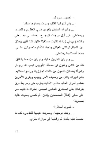 ‫- ﺃﺤﺴﻥ.. ﻤﺒﺭﻭﻙ.‬
      ‫.. ﻭﻟﻡ ﺃﺸﺎﺭﻜﻬﺎ ﺍﻟﻘﻠﻕ، ﻭﺴﺭﺕ ﺒﺠﻭﺍﺭﻫﺎ ﺴﺎﻜﻨﺎ.‬
        ‫ﹰ‬
‫... ﻭﺍﻟﻬﻭﺍﺀ ﺍﻟﺴﺎﺨﻥ ﻴﻨﻐﺭﺱ ﻓـﻲ ﺍﻟﻌﻅـﻡ ﻭﺍﻟﻠﺤـﻡ،‬
‫ﻭﻴﺤﻁﻤﻨﻲ ﻋﻠﻰ ﺃﻭل ﺩﺭﺠﺎﺕ ﺍﻟﻭﺠـﻊ، ﺇﺤﺴﺎﺴـﻲ ﺒﻀـﻌﻔﻲ‬
‫ﻭﺍﻨﺸﻁﺎﺭﻱ ﻓﻲ ﺯﻴﺎﺩﺓ، ﻨﻅﺭﺕ ﻤﺴﺘﻐﻴﺜﺎ ﻤﺜﻠﻬﺎ. ﻜﻨﺎ ﺍﺜﻨﻴﻥ ﻴﺒﺤﺜﺎﻥ‬
                         ‫ﹰ‬
‫ﻋﻥ ﺍﻟﻨﺠﺎﺓ. ﺘﺭﻜﺘﻨﻲ ﺍﻟﻌﻴﻨﺎﻥ ﻭﺫﻫﺒﺘﺎ ﻟﻸﻤﺎﻡ ﻤﺘﺤﺴﺭﺘﻴﻥ ﻋﻠـﻲ،‬
                                ‫ﺒﻌﺩﻤﺎ ﺃﺤﺴﺘﺎ ﺒﻤﺎ ﻴﺠﺘﺎﺤﻨﻲ.‬
‫... ﻭﻟﻡ ﻴﻜﻥ ﺍﻟﻁﺭﻴﻕ ﺨﺎﻟﻴﺎ، ﻭﻟﻡ ﻴﻜﻥ ﻤﺯﺩﺤﻤﺎ ﺒﺎﻟﺨﻠﻕ،‬
         ‫‪‬‬               ‫‪‬‬
‫ﻗﻠﺔ ﻤﻥ ﺍﻟﻨﺎﺱ ﻭﺍﻗﻔﻭﻥ ﻓﻲ ﻤﺤﻁﺔ ﺍﻷﺘﻭﺒﻴﺱ ﺍﻟﺒﻌﻴـﺩﺓ، ﺭﺠـل‬
‫ﻭﺍﻤﺭﺃﺓ ﻭﻁﻔﻼﻥ ﻗﺎﺩﻤﻭﻥ ﻤﻥ ﺨﻠﻔﻨﺎ، ﺘﺠﺎﻭﺯﻭﻨﺎ ﻭﺭﺍﺤﻭﺍ ﻟﺴﻜﺘﻬﻡ،‬
‫ﺒﺎﺌﻊ ﺍﻟﺠﺭﺍﺌﺩ ﻴﻨﺘﻘل ﻤﻥ ﺭﺼﻴﻑ ﻵﺨﺭ ﻭﻴﺒﻴﻊ، ﻭﻴﻐﺭﻱ ﺍﻵﺨﺭﻴﻥ‬
‫ﺒﻔﻀﺢ ﺃﺴﺭﺍﺭ ﺍﻟﻌﺎﻟﻡ، ﻤﺎﺴﺢ ﺍﻷﺤﺫﻴﺔ ﻴﻘﺘﺭﺏ ﻤﻨﻲ ﻭﻫﻭ ﻴﻁـﺭﻕ‬
‫ﺒﻔﺭﺸﺎﺘﻪ ﻋﻠﻰ ﺍﻟﺼﻨﺩﻭﻕ ﺍﻟﺨﺸﺒﻲ ﺍﻟﺼﻐﻴﺭ، ﻨﻅﺭﺍﺘـﻪ ﺘﺘﺠﺴـﺱ‬
‫ﻋﻠﻰ ﺴﺎﻗﻲ )ﻫﺎﻟﺔ( ﺍﻟﻤﺼﻤﻤﺘﻴﻥ ﺒﺈﺘﻘﺎﻥ، ﺜﻡ ﻜﻠﻤﻨﻲ ﺒﺼﻭﺕ ﻫﺫﺒﻪ‬
                                                ‫ﺒﺼﻌﻭﺒﺔ:‬
                               ‫- ﺘﻠﻤﻊ ﻴﺎ ﺃﺴﺘﺎﺫ..؟‬
‫... ﻭﻟﻔﺕ ﺒﻭﺠﻬﻬﺎ، ﻭﺼﻭﺒﺕ ﻋﻴﻨﻴﻬﺎ ﻟﻜﺘﻔـﻲ، ﻜﻨـﺕ‬
           ‫ﺃﻀﻐﻁ ﻋﻠﻴﻪ ﺒﺸﺩﺓ. ﺜﻡ ﺭﻓﻌﺘﻬﺎ ﺇﻟﻰ ﻤﻭﺍﺯﺍﺓ ﻨﻅﺭﻱ.‬


‫٣٥‬
 