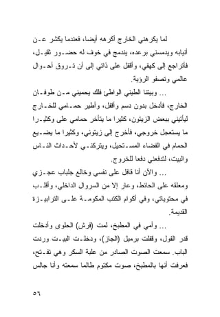 ‫ﻟﻤﺎ ﻴﻜﺭﻫﻨﻲ ﺍﻟﺨﺎﺭﺝ ﺃﻜﺭﻫﻪ ﺃﻴﻀﺎ، ﻓﻌﻨﺩﻤﺎ ﻴﻜﺸﺭ ﻋـﻥ‬
                  ‫‪‬‬
‫ﺃﻨﻴﺎﺒﻪ ﻭﻴﺩﻤﺴﻨﻲ ﺒﺭﻋﺩﻩ، ﻴﻨﺩﻤﺞ ﻓﻲ ﺨﻭﻑ ﻟﻪ ﺤﻀـﻭﺭ ﺜﻘﻴـل،‬
                    ‫‪‬‬
‫ﻓﺄﺘﺭﺍﺠﻊ ﺇﻟﻰ ﻜﻬﻔﻲ، ﻭﺃﻗﻔل ﻋﻠﻰ ﺫﺍﺘﻲ ﺇﻟﻰ ﺃﻥ ﺘـﺭﻭﻕ ﺃﺤـﻭﺍل‬
                                  ‫ﻋﺎﻟﻤﻲ ﻭﺘﺼﻔﻭ ﺍﻟﺭﺅﻴﺔ.‬
‫... ﻭﺒﻴﺘﻨﺎ ﺍﻟﻁﻴﻨﻲ ﺍﻟﻭﺍﻁﺊ ﻓﻠﻙ ﻴﺤﻤﻴﻨﻲ ﻤـﻥ ﻁﻭﻓـﺎﻥ‬
‫ﺍﻟﺨﺎﺭﺝ، ﻓﺄﺩﺨل ﺒﺩﻭﻥ ﺩﺴﻡ ﻭﺃﻗﻔل، ﻭﺃﻁﻴﺭ ﺤﻤـﺎﻤﻲ ﻟﻠﺨـﺎﺭﺝ‬
‫ﻟﻴﺄﺘﻴﻨﻲ ﺒﺒﻌﺽ ﺍﻟﺯﻴﺘﻭﻥ، ﻜﺜﻴﺭﺍ ﻤﺎ ﻴﺘﺄﺨﺭ ﺤﻤﺎﻤﻲ ﻋﻠﻰ ﻭﻜﺜﻴـﺭﺍ‬
 ‫‪‬‬                          ‫‪‬‬
‫ﻤﺎ ﻴﺴﺘﻌﺠل ﺨﺭﻭﺠﻲ، ﻓﺄﺨﺭﺝ ﺇﻟﻰ ﺯﻴﺘﻭﻨﻲ، ﻭﻜﺜﻴﺭﺍ ﻤﺎ ﻴﻀـﻴﻊ‬
          ‫‪‬‬
‫ﺍﻟﺤﻤﺎﻡ ﻓﻲ ﺍﻟﻔﻀﺎﺀ ﺍﻟﻤﺴـﺘﺤﻴل، ﻭﻴﺘﺭﻜﻨـﻲ ﻷﺤـﺩﺍﺙ ﺍﻟﻨـﺎﺱ‬
                           ‫ﻭﺍﻟﺒﻴﺕ، ﻟﺘﺩﻓﻌﻨﻲ ﺩﻓﻌﺎ ﻟﻠﺨﺭﻭﺝ.‬
                                    ‫‪‬‬
‫... ﻭﺍﻵﻥ ﺃﻨﺎ ﻗﺎﻓل ﻋﻠﻰ ﻨﻔﺴﻲ ﻭﺨﺎﻟﻊ ﺠﻠﺒﺎﺏ ﻋﺠـﺯﻱ‬
‫ﻭﻤﻌﻠﻘﻪ ﻋﻠﻰ ﺍﻟﺤﺎﺌﻁ، ﻭﻋﺎﺭ ﺇﻻ ﻤﻥ ﺍﻟﺴﺭﻭﺍل ﺍﻟﺩﺍﺨﻠﻲ، ﻭﺃﻗﻠـﺏ‬
‫ﻓﻲ ﻤﺤﺘﻭﻴﺎﺘﻲ، ﻭﻓﻲ ﺃﻜﻭﺍﻡ ﺍﻟﻜﺘﺏ ﺍﻟﻤﻜﻭﻤـﺔ ﻋﻠـﻰ ﺍﻟﺘﺭﺍﺒﻴـﺯﺓ‬
                                                 ‫ﺍﻟﻘﺩﻴﻤﺔ.‬
‫... ﻭﺃﻤﻲ ﻓﻲ ﺍﻟﻤﻁﺒﺦ، ﻟﻤﺕ )ﻓﺭﺵ( ﺍﻟﺤﻠﻭﻯ ﻭﺃﺩﺨﻠﺕ‬
‫ﻗﺩﺭ ﺍﻟﻔﻭل، ﻭﻗﻔﻠﺕ ﺒﺭﻤﻴل )ﺍﻟﺠﺎﺯ(، ﻭﺩﺨﻠـﺕ ﺍﻟﺒﻴـﺕ ﻭﺭﺩﺕ‬
‫ﺍﻟﺒﺎﺏ. ﺴﻤﻌﺕ ﺍﻟﺼﻭﺕ ﺍﻟﺼﺎﺩﺭ ﻤﻥ ﻋﻠﺒﺔ ﺍﻟﺴﻜﺭ ﻭﻫﻲ ﺘﻔـﺘﺢ،‬
‫ﻓﻌﺭﻓﺕ ﺃﻨﻬﺎ ﺒﺎﻟﻤﻁﺒﺦ، ﺼﻭﺕ ﻤﻜﺘﻭﻡ ﻁﺎﻟﻤﺎ ﺴﻤﻌﺘﻪ ﻭﺃﻨﺎ ﺠﺎﻟﺱ‬


‫٦٥‬
 