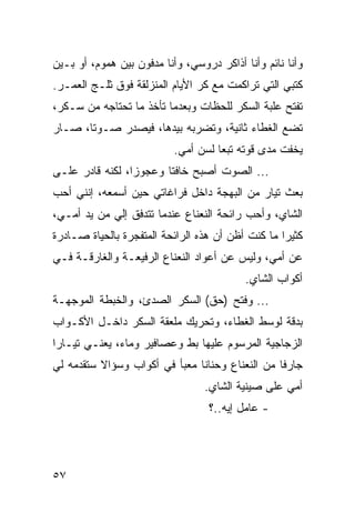 ‫ﻭﺃﻨﺎ ﻨﺎﺌﻡ ﻭﺃﻨﺎ ﺃﺫﺍﻜﺭ ﺩﺭﻭﺴﻲ، ﻭﺃﻨﺎ ﻤﺩﻓﻭﻥ ﺒﻴﻥ ﻫﻤﻭﻡ، ﺃﻭ ﺒـﻴﻥ‬
‫ﻜﺘﺒﻲ ﺍﻟﺘﻲ ﺘﺭﺍﻜﻤﺕ ﻤﻊ ﻜﺭ ﺍﻷﻴﺎﻡ ﺍﻟﻤﻨﺯﻟﻘﺔ ﻓﻭﻕ ﺜﻠـﺞ ﺍﻟﻌﻤـﺭ.‬
‫ﺘﻔﺘﺢ ﻋﻠﺒﺔ ﺍﻟﺴﻜﺭ ﻟﻠﺤﻅﺎﺕ ﻭﺒﻌﺩﻤﺎ ﺘﺄﺨﺫ ﻤﺎ ﺘﺤﺘﺎﺠﻪ ﻤﻥ ﺴـﻜﺭ،‬
‫ﺘﻀﻊ ﺍﻟﻐﻁﺎﺀ ﺜﺎﻨﻴﺔ، ﻭﺘﻀﺭﺒﻪ ﺒﻴﺩﻫﺎ، ﻓﻴﺼﺩﺭ ﺼـﻭﺘﺎ، ﺼـﺎﺭ‬
       ‫ﹰ‬
                           ‫ﻴﺨﻔﺕ ﻤﺩﻯ ﻗﻭﺘﻪ ﺘﺒﻌﺎ ﻟﺴﻥ ﺃﻤﻲ.‬
                                     ‫‪‬‬
‫... ﺍﻟﺼﻭﺕ ﺃﺼﺒﺢ ﺨﺎﻓﺘﺎ ﻭﻋﺠﻭﺯﺍ، ﻟﻜﻨﻪ ﻗﺎﺩﺭ ﻋﻠـﻰ‬
                 ‫‪‬‬      ‫ﹰ‬
‫ﺒﻌﺙ ﺘﻴﺎﺭ ﻤﻥ ﺍﻟﺒﻬﺠﺔ ﺩﺍﺨل ﻓﺭﺍﻏﺎﺘﻲ ﺤﻴﻥ ﺃﺴﻤﻌﻪ، ﺇﻨﻨﻲ ﺃﺤﺏ‬
‫ﺍﻟﺸﺎﻱ، ﻭﺃﺤﺏ ﺭﺍﺌﺤﺔ ﺍﻟﻨﻌﻨﺎﻉ ﻋﻨﺩﻤﺎ ﺘﺘﺩﻓﻕ ﺇﻟﻲ ﻤﻥ ﻴﺩ ﺃﻤـﻲ،‬
‫ﻜﺜﻴﺭﺍ ﻤﺎ ﻜﻨﺕ ﺃﻅﻥ ﺃﻥ ﻫﺫﻩ ﺍﻟﺭﺍﺌﺤﺔ ﺍﻟﻤﺘﻔﺠﺭﺓ ﺒﺎﻟﺤﻴﺎﺓ ﺼـﺎﺩﺭﺓ‬
                                                   ‫‪‬‬
‫ﻋﻥ ﺃﻤﻲ، ﻭﻟﻴﺱ ﻋﻥ ﺃﻋﻭﺍﺩ ﺍﻟﻨﻌﻨﺎﻉ ﺍﻟﺭﻓﻴﻌـﺔ ﻭﺍﻟﻐﺎﺭﻗـﺔ ﻓـﻲ‬
                                           ‫ﺃﻜﻭﺍﺏ ﺍﻟﺸﺎﻱ.‬
‫... ﻭﻓﺘﺢ )ﺤﻕ( ﺍﻟﺴﻜﺭ ﺍﻟﺼﺩﺉ، ﻭﺍﻟﺨﺒﻁﺔ ﺍﻟﻤﻭﺠﻬـﺔ‬
‫ﺒﺩﻗﺔ ﻟﻭﺴﻁ ﺍﻟﻐﻁﺎﺀ، ﻭﺘﺤﺭﻴﻙ ﻤﻠﻌﻘﺔ ﺍﻟﺴﻜﺭ ﺩﺍﺨـل ﺍﻷﻜـﻭﺍﺏ‬
‫ﺍﻟﺯﺠﺎﺠﻴﺔ ﺍﻟﻤﺭﺴﻭﻡ ﻋﻠﻴﻬﺎ ﺒﻁ ﻭﻋﺼﺎﻓﻴﺭ ﻭﻤﺎﺀ، ﻴﻌﻨـﻲ ﺘﻴـﺎﺭﺍ‬
 ‫‪‬‬
‫ﺠﺎﺭﻓﺎ ﻤﻥ ﺍﻟﻨﻌﻨﺎﻉ ﻭﺤﻨﺎﻨﺎ ﻤﻌﺒﺄ ﻓﻲ ﺃﻜﻭﺍﺏ ﻭﺴﺅﺍﻻ ﺴﺘﻘﺩﻤﻪ ﻟﻲ‬
                                                 ‫ﹰ‬
                                  ‫ﺃﻤﻲ ﻋﻠﻰ ﺼﻴﻨﻴﺔ ﺍﻟﺸﺎﻱ.‬
                                   ‫- ﻋﺎﻤل ﺇﻴﻪ..؟‬




‫٧٥‬
 