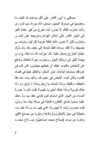 ‫ﺼﺩﻗﻨﻲ ﻴﺎ ﺃﺒﻲ، ﺍﻟﻘﺎﺩﺭ ﻋﻠﻰ ﺃﻜل ﻤﻭﺍﺠﻌـﻙ ﺍﻟﻌﺩﻴـﺩﺓ‬
‫ﻭﻫﻀﻤﻬﺎ ﻓﻲ ﺼﺩﺭﻙ ﺍﻟﻨﺤﻴل، ﺼ ‪‬ﻕ، ﺃﻨﻙ ﻤﻥ ﻗـﺩﻴﻡ ﺍﻟﺯﻤـﺎﻥ‬
                       ‫ﺩ‬
‫ﻭﺃﻨﺕ ﺘﺤﺎﺭﺏ ﻟﻜﻨﻙ ﻻ ﺘﺤﺱ، ﺃﻨﺕ ﺘﺨﺭﺝ ﻤﻥ ﻗﻬﺭ ﻋﺘﻤﺔ ﺍﻟﻠﻴل‬
‫ﺇﻟﻰ ﺍﻟﻨﻬﺎﺭ ﺍﻟﻘﺎﺩﺭ ﻋﻠﻰ ﺇﻋﻼﻥ ﺍﻟﻬﺯﺍﺌﻡ ﻭﺘﻭﺯﻴﻌﻬﺎ ﻋﻠﻰ ﺍﻟﺒﺸـﺭ‬
‫ﻭﺘﺤﺎﺭﺏ ﻟﻜﻥ ﻻ ﺘﺤﺱ، ﺘﺄﺨﺫ ﻟﻔﺎﻓﺔ ﻫﺯﻴﻤﺔ ﻜل ﻟﻴل، ﻭﺘﺭﻀـﻰ‬
‫ﺒﻨﺼﻴﺒﻙ ﻭﻻ ﺘﻔﻙ ﺴﺭﻫﺎ، ﻓﻘﻁ ﺘﺸﺩﻫﺎ ﺇﻟﻰ ﺤﻀـﻨﻙ ﻭﺘﺒـﺎﺭﻙ‬
‫ﻋﻁﺎﻴﺎ ﺍﻟﺨﺎﺭﺝ ﻭﺘﺩﺨل ﻋﻠﻴﻨﺎ، ﻟﻙ ﻋﺫﺭﻙ، ﻜﻨـﺕ ﺘﻁﻠـﻊ ﻤـﻥ‬
‫ﺒﻴﻀﺔ ﺍﻟﻠﻴل ﺇﻟﻰ ﺍﺭﺘﺒﺎﻙ ﺍﻟﻨﻬﺎﺭ، ﻭﺘﺤﺎﺭﺏ ﺒﺠﺭﺃﺓ ﺍﻟﻤﻘﺎﺘل ﻭﺘﺩﺍﻓﻊ‬
‫ﻋﻥ ﺃﺸﺨﺎﺹ ﻤﻜﺘﻭﺏ ﻋﻠﻴﻙ ﺃﻥ ﺘﺠﻌﻠﻬﻡ ﻴﻌﻴﺸﻭﻥ، ﻜﺎﻥ ﺍﻟﺩﻡ ﻓﻲ‬
‫ﻋﺭﻭﻗﻙ ﻤﺴﺘﺴﻠﻤﺎ ﻟﺒﺩﺍﻴﺎﺕ ﻏﺯﻭ ﺍﻟﺴﻜﺭ، ﻭﺍﻟﻌﻠﻘﻡ ﻏﻴﻁ ﻓﻲ ﻓﻀﺎﺀ‬
‫ﺍﻟﻘﻠﺏ، ﻭﻜﺎﻥ ﺍﻟﻤﺎﺀ ﺍﻷﺒﻴﺽ ﻓﻲ ﻋﻴﻨﻴـﻙ، ﻭﺍﻟﺠـﻭﻑ ﻤﺸـﻘﻘﺎ‬
‫ﺒﺎﻟﺠﻔﺎﻑ ﻭﺍﻟﻘﻴﻅ، ﻭﻤﺎﺫﺍ ﺘﺸﻭﻑ ﻴﺎ ﺭﺠل ﻭﻤﺎﺫﺍ ﺘـﺫﻭﻕ ﻭﻤـﺎﺫﺍ‬
‫ﻫﻨﺎﻙ ﻟﺘﺭﻯ؟ ﻭﻤﺎﺫﺍ ﻫﻨﺎﻙ ﺃﺤﻠﻰ ﻴﺎ ﻁﺒﻴﺏ؟ ﻜﻨﺕ ﺘﺄﺨـﺫ ﻫﺩﻴـﺔ‬
‫ﺍﻟﻤﺴﺎﺀ ﻤﻥ ﺍﻟﻨﻬﺎﺭ ﺍﻟﺫﻱ ﺍﺴﺘﺴﻠﻡ ﻟﻨﻭﻡ ﻜﻭﻨﻲ ﻋﻅـﻴﻡ، ﻭﺘـﺩﺨل‬
‫ﻋﻠﻴﻨﺎ ﻤﻨﺤﻨﻴﺎ ﻜﺴﺎﻕ ﺍﻟﻜﺎﻓﻭﺭﺓ ﺍﻟﺜﺎﺒﺘﺔ ﻓﻲ ﺼﺎﻟﺔ ﺒﻴﺘﻨﺎ ﻤﻨﺫ ﺯﻤﺎﻥ،‬
‫ﻜﻨﺕ ﺘﺤﺎﺭﺏ ﻭﺃﻨﺕ ﻻ ﺘﻔﻬﻡ ﻭﺃﻨﺎ ﺍﻟﺫﻱ ﻓﻬﻤـﺕ ﻤـﺎﺫﺍ ﻓﻌﻠـﺕ،‬
‫ﻤﺘﻌﻁﻼ ﻓﻲ ﺠﺒل )ﺍﻟﺤﻜﺭﻭﺏ( ﻭﻗﺎﻋﺩﺍ ﻭﻫﺎﺭﺒﺎ ﻤﻥ ﻤﺼﻨﻊ ﺍﻟﺜﻠﺞ،‬
                ‫‪‬‬      ‫‪‬‬
‫ﻭﻫﺎﺭﺒﺎ ﻤﻥ ﻤﻭﺕ )ﺼﻼﺡ ﻤﺤﻤﺩ ﺇﺴﻤﺎﻋﻴل(. ﺼـﻼﺡ ﻤﺤﻤـﺩ‬
                                       ‫‪‬‬


‫٤‬
 