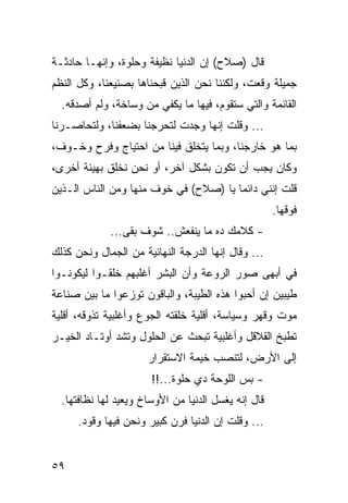 ‫ﻗﺎل )ﺼﻼﺡ( ﺇﻥ ﺍﻟﺩﻨﻴﺎ ﻨﻅﻴﻔﺔ ﻭﺤﻠﻭﺓ، ﻭﺇﻨﻬـﺎ ﺤﺎﺩﺜـﺔ‬
‫ﺠﻤﻴﻠﺔ ﻭﻗﻌﺕ، ﻭﻟﻜﻨﻨﺎ ﻨﺤﻥ ﺍﻟﺫﻴﻥ ﻗﺒﺤﻨﺎﻫﺎ ﺒﺼﻨﻴﻌﻨﺎ، ﻭﻜل ﺍﻟﻨﻅﻡ‬
  ‫ﺍﻟﻘﺎﺌﻤﺔ ﻭﺍﻟﺘﻲ ﺴﺘﻘﻭﻡ، ﻓﻴﻬﺎ ﻤﺎ ﻴﻜﻔﻲ ﻤﻥ ﻭﺴﺎﺨﺔ، ﻭﻟﻡ ﺃﺼﺩﻗﻪ.‬
‫... ﻭﻗﻠﺕ ﺇﻨﻬﺎ ﻭﺠﺩﺕ ﻟﺘﺤﺭﺠﻨﺎ ﺒﻀﻌﻔﻨﺎ، ﻭﻟﺘﺤﺎﺼـﺭﻨﺎ‬
‫ﺒﻤﺎ ﻫﻭ ﺨﺎﺭﺠﻨﺎ، ﻭﺒﻤﺎ ﻴﺘﺨﻠﻕ ﻓﻴﻨﺎ ﻤﻥ ﺍﺤﺘﻴﺎﺝ ﻭﻓﺭﺡ ﻭﺨـﻭﻑ،‬
‫ﻭﻜﺎﻥ ﻴﺠﺏ ﺃﻥ ﺘﻜﻭﻥ ﺒﺸﻜل ﺁﺨﺭ، ﺃﻭ ﻨﺤﻥ ﻨﺨﻠﻕ ﺒﻬﻴﺌﺔ ﺃﺨﺭﻯ،‬
‫ﻗﻠﺕ ﺇﻨﻨﻲ ﺩﺍﺌﻤﺎ ﻴﺎ )ﺼﻼﺡ( ﻓﻲ ﺨﻭﻑ ﻤﻨﻬﺎ ﻭﻤﻥ ﺍﻟﻨﺎﺱ ﺍﻟـﺫﻴﻥ‬
                                       ‫‪‬‬
                                                     ‫ﻓﻭﻗﻬﺎ.‬
             ‫- ﻜﻼﻤﻙ ﺩﻩ ﻤﺎ ﻴﻨﻔﻌﺵ.. ﺸﻭﻑ ﺒﻘﻰ...‬
‫... ﻭﻗﺎل ﺇﻨﻬﺎ ﺍﻟﺩﺭﺠﺔ ﺍﻟﻨﻬﺎﺌﻴﺔ ﻤﻥ ﺍﻟﺠﻤﺎل ﻭﻨﺤﻥ ﻜﺫﻟﻙ‬
‫ﻓﻲ ﺃﺒﻬﻰ ﺼﻭﺭ ﺍﻟﺭﻭﻋﺔ ﻭﺃﻥ ﺍﻟﺒﺸﺭ ﺃﻏﻠﺒﻬﻡ ﺨﻠﻘـﻭﺍ ﻟﻴﻜﻭﻨـﻭﺍ‬
‫ﻁﻴﺒﻴﻥ ﺇﻥ ﺃﺤﺒﻭﺍ ﻫﺫﻩ ﺍﻟﻁﻴﺒﺔ، ﻭﺍﻟﺒﺎﻗﻭﻥ ﺘﻭﺯﻋﻭﺍ ﻤﺎ ﺒﻴﻥ ﺼﻨﺎﻋﺔ‬
‫ﻤﻭﺕ ﻭﻗﻬﺭ ﻭﺴﻴﺎﺴﺔ، ﺃﻗﻠﻴﺔ ﺨﻠﻘﺘﻪ ﺍﻟﺠﻭﻉ ﻭﺃﻏﻠﺒﻴﺔ ﺘﺫﻭﻗﻪ، ﺃﻗﻠﻴﺔ‬
‫ﺘﻁﺒﺦ ﺍﻟﻘﻼﻗل ﻭﺃﻏﻠﺒﻴﺔ ﺘﺒﺤﺙ ﻋﻥ ﺍﻟﺤﻠﻭل ﻭﺘﺸﺩ ﺃﻭﺘـﺎﺩ ﺍﻟﺨﻴـﺭ‬
                      ‫ﺇﻟﻰ ﺍﻷﺭﺽ، ﻟﺘﻨﺼﺏ ﺨﻴﻤﺔ ﺍﻻﺴﺘﻘﺭﺍﺭ‬
                       ‫- ﺒﺱ ﺍﻟﻠﻭﺤﺔ ﺩﻱ ﺤﻠﻭﺓ...!!‬
  ‫ﻗﺎل ﺇﻨﻪ ﻴﻐﺴل ﺍﻟﺩﻨﻴﺎ ﻤﻥ ﺍﻷﻭﺴﺎﺥ ﻭﻴﻌﻴﺩ ﻟﻬﺎ ﻨﻅﺎﻓﺘﻬﺎ.‬
      ‫... ﻭﻗﻠﺕ ﺇﻥ ﺍﻟﺩﻨﻴﺎ ﻓﺭﻥ ﻜﺒﻴﺭ ﻭﻨﺤﻥ ﻓﻴﻬﺎ ﻭﻗﻭﺩ.‬


‫٩٥‬
 