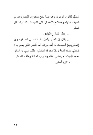 ‫ﺍﻤﺘﺜﺎل ﻟﻘﺎﻨﻭﻥ ﺍﻟﻭﺠﻭﺩ، ﻭﻫﻭ ﻴﺒﺩﺃ ﺒﻔﺘﺢ ﺼﺩﻭﺭﻨﺎ ﻟﻠﺤﻴﺎﺓ ﻭﻋـﺩﻡ‬
‫ﺍﻟﺨﻭﻑ ﻤﻨﻬﺎ، ﻭﺇﺼﻼﺡ ﺍﻷﻋﻁﺎل ﺍﻟﺘﻲ ﺘﺸﻭﻩ ﺸـﻜﻠﻨﺎ ﻭﺸـﻜل‬
                                                  ‫ﺍﻟﻌﺎﻟﻡ.‬
                        ‫... ﻭﻨﻅﺭ ﻟﻠﺸﺎﺭﻉ ﺍﻟﻬﺎﺩﺉ.‬
‫... ﻭﻗﺎل ﺇﻥ ﺍﻟﺠﺩﻴﺩ ﻴﻜﻤﻥ ﻋﻨـﺩﻩ ﻓـﻲ ﺍﻟﺴـﻔﺭ، ﻭﺇﻥ‬
‫)ﺍﻟﺤﻜﺭﻭﺏ( ﺃﺼﺒﺤﺕ ﻟﻪ ﺃﻟﻔﺔ ﺒﺎﺭﺩﺓ، ﺃﻤﺎ ﺍﻟﺴﻔﺭ ﺍﻟﺫﻱ ﻴﺤﻠﻡ ﺒـﻪ‬
‫ﻓﻴﻌﻁﻲ ﺤﻴﺎﺘﻪ ﻟﻤﻌﺔ ﻭﺩﻓﺌﺎ ﻴﺤﺭﻜﻪ ﻟﻸﻤﺎﻡ، ﻭﻁﻠﺏ ﻤﻨﻲ ﺃﻥ ﺃﺴﺎﻓﺭ‬
                                ‫ً‬
  ‫ﻤﻌﻪ، ﻓﺄﺒﺩﻴﺕ ﻟﻪ ﺭﻓﻀﻲ، ﻓﻘﺎﻡ ﻭﻀﺭﺏ ﺍﻟﻤﺎﺌﺩﺓ ﻭﻫﺘﻑ ﻗﺎﻁﻌﺎ:‬
    ‫‪‬‬
                                  ‫- ﻻﺯﻡ ﺃﺴﺎﻓﺭ.‬




‫٢٦‬
 