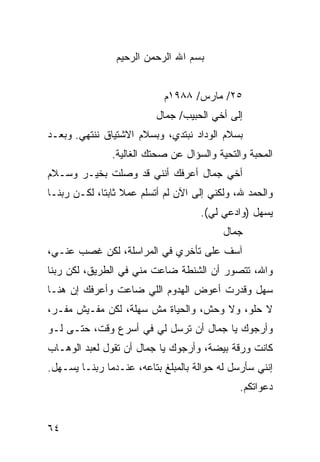 ‫ﺒﺴﻡ ﺍﷲ ﺍﻟﺭﺤﻤﻥ ﺍﻟﺭﺤﻴﻡ‬


                           ‫٥٢/ ﻤﺎﺭﺱ/ ٨٨٩١ﻡ‬
                          ‫ﺇﻟﻰ ﺃﺨﻲ ﺍﻟﺤﺒﻴﺏ/ ﺠﻤﺎل‬
‫ﺒﺴﻼﻡ ﺍﻟﻭﺩﺍﺩ ﻨﺒﺘﺩﻱ، ﻭﺒﺴﻼﻡ ﺍﻻﺸﺘﻴﺎﻕ ﻨﻨﺘﻬﻲ. ﻭﺒﻌـﺩ‬
               ‫ﺍﻟﻤﺤﺒﺔ ﻭﺍﻟﺘﺤﻴﺔ ﻭﺍﻟﺴﺅﺍل ﻋﻥ ﺼﺤﺘﻙ ﺍﻟﻐﺎﻟﻴﺔ.‬
‫ﺃﺨﻲ ﺠﻤﺎل ﺃﻋﺭﻓﻙ ﺃﻨﻨﻲ ﻗﺩ ﻭﺼﻠﺕ ﺒﺨﻴـﺭ ﻭﺴـﻼﻡ‬
‫ﻭﺍﻟﺤﻤﺩ ﷲ، ﻭﻟﻜﻨﻲ ﺇﻟﻰ ﺍﻵﻥ ﻟﻡ ﺃﺘﺴﻠﻡ ﻋﻤﻼ ﺜﺎﺒﺘﺎ، ﻟﻜـﻥ ﺭﺒﻨـﺎ‬
             ‫ﹰ‬
                                    ‫ﻴﺴﻬل )ﻭﺍﺩﻋﻲ ﻟﻲ(.‬
                                          ‫ﺠﻤﺎل‬
‫ﺁﺴﻑ ﻋﻠﻰ ﺘﺄﺨﺭﻱ ﻓﻲ ﺍﻟﻤﺭﺍﺴﻠﺔ، ﻟﻜﻥ ﻏﺼﺏ ﻋﻨـﻲ،‬
‫ﻭﺍﷲ، ﺘﺘﺼﻭﺭ ﺃﻥ ﺍﻟﺸﻨﻁﺔ ﻀﺎﻋﺕ ﻤﻨﻲ ﻓﻲ ﺍﻟﻁﺭﻴﻕ، ﻟﻜﻥ ﺭﺒﻨﺎ‬
‫ﺴﻬل ﻭﻗﺩﺭﺕ ﺃﻋﻭﺽ ﺍﻟﻬﺩﻭﻡ ﺍﻟﻠﻲ ﻀﺎﻋﺕ ﻭﺃﻋﺭﻓﻙ ﺇﻥ ﻫﻨـﺎ‬
‫ﻻ ﺤﻠﻭ، ﻭﻻ ﻭﺤﺵ، ﻭﺍﻟﺤﻴﺎﺓ ﻤﺵ ﺴﻬﻠﺔ، ﻟﻜﻥ ﻤﻔـﻴﺵ ﻤﻔـﺭ،‬
‫ﻭﺃﺭﺠﻭﻙ ﻴﺎ ﺠﻤﺎل ﺃﻥ ﺘﺭﺴل ﻟﻲ ﻓﻲ ﺃﺴﺭﻉ ﻭﻗﺕ، ﺤﺘـﻰ ﻟـﻭ‬
‫ﻜﺎﻨﺕ ﻭﺭﻗﺔ ﺒﻴﻀﺔ، ﻭﺃﺭﺠﻭﻙ ﻴﺎ ﺠﻤﺎل ﺃﻥ ﺘﻘﻭل ﻟﻌﺒﺩ ﺍﻟﻭﻫـﺎﺏ‬
‫ﺇﻨﻨﻲ ﺴﺄﺭﺴل ﻟﻪ ﺤﻭﺍﻟﺔ ﺒﺎﻟﻤﺒﻠﻎ ﺒﺘﺎﻋﻪ، ﻋﻨـﺩﻤﺎ ﺭﺒﻨـﺎ ﻴﺴـﻬل.‬
                                              ‫ﺩﻋﻭﺍﺘﻜﻡ.‬


‫٤٦‬
 