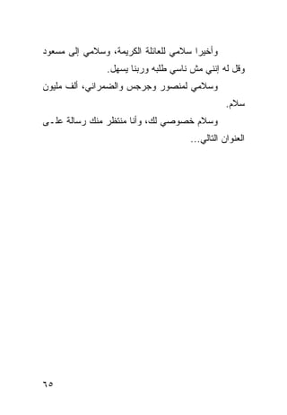 ‫ﻭﺃﺨﻴﺭﺍ ﺴﻼﻤﻲ ﻟﻠﻌﺎﺌﻠﺔ ﺍﻟﻜﺭﻴﻤﺔ، ﻭﺴﻼﻤﻲ ﺇﻟﻰ ﻤﺴﻌﻭﺩ‬
                                       ‫‪‬‬
                ‫ﻭﻗل ﻟﻪ ﺇﻨﻨﻲ ﻤﺵ ﻨﺎﺴﻲ ﻁﻠﺒﻪ ﻭﺭﺒﻨﺎ ﻴﺴﻬل.‬
‫ﻭﺴﻼﻤﻲ ﻟﻤﻨﺼﻭﺭ ﻭﺠﺭﺠﺱ ﻭﺍﻟﻀﻤﺭﺍﻨﻲ، ﺃﻟﻑ ﻤﻠﻴﻭﻥ‬
                                                ‫ﺴﻼﻡ.‬
‫ﻭﺴﻼﻡ ﺨﺼﻭﺼﻲ ﻟﻙ، ﻭﺃﻨﺎ ﻤﻨﺘﻅﺭ ﻤﻨﻙ ﺭﺴﺎﻟﺔ ﻋﻠـﻰ‬
                                     ‫ﺍﻟﻌﻨﻭﺍﻥ ﺍﻟﺘﺎﻟﻲ...‬




‫٥٦‬
 