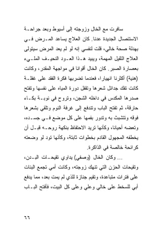 ‫ﺴﺎﻓﺭﺕ ﻤﻊ ﺍﻟﺨﺎل ﻭﺯﻭﺠﺘﻪ ﺇﻟﻰ ﺃﺴﻴﻭﻁ ﻭﺒﻌﺩ ﺠﺭﺍﺤـﺔ‬
‫ﺍﻻﺴﺘﺌﺼﺎل ﺍﻟﺠﺩﻴﺩﺓ ﻋﺩﻨﺎ. ﻜﺎﻥ ﺍﻟﻌﻼﺝ ﻴﺴﺎﻋﺩ ﺍﻟﻤـﺭﺽ ﻓـﻲ‬
‫ﺒﻬﺩﻟﺔ ﺼﺤﺔ ﺨﺎﻟﻲ، ﻗﻠﺕ ﻟﻨﻔﺴﻲ ﺇﻨﻪ ﻟﻭ ﻟﻡ ﻴﻌﺩ ﺍﻟﻤﺭﺽ ﺴﻴﺘﻭﻟﻰ‬
‫ﺍﻟﻌﻼﺝ ﺍﻟﺜﻘﻴل ﺍﻟﻤﻬﻤﺔ، ﻭﻴﺒﻴﺩ ﻫـﺫﺍ ﺍﻟﻌـﻭﺩ ﺍﻟﻨﺤﻴـﻑ ﺍﻟﻤﻠـﻲﺀ‬
‫ﺒﻌﺼﺎﺭﺓ ﺍﻟﺼﺒﺭ. ﻜﺎﻥ ﺍﻟﺨﺎل ﺃﻗﻭﺍﻨﺎ ﻓﻲ ﻤﻭﺍﺠﻬﺔ ﺍﻟﻤﻘﺩﺭ، ﻭﻜﺎﻨﺕ‬
‫)ﻫﻨﻴﺔ( ﺃﻜﺜﺭﻨﺎ ﺍﻨﻬﻴﺎﺭﺍ، ﻓﻌﻨﺩﻤﺎ ﺘﻀﺭﺒﻬﺎ ﻓﻜﺭﺓ ﺍﻟﻔﻘﺩ ﻋﻠﻰ ﻏﻔﻠـﺔ‬
                                     ‫‪‬‬
‫ﻜﺎﻨﺕ ﺘﻔﻙ ﺠﺩﺍﺌل ﺸﻌﺭﻫﺎ ﻭﺘﻘﻔل ﺩﻭﺭﺓ ﺍﻟﻤﻴﺎﻩ ﻋﻠﻰ ﻨﻔﺴﻬﺎ ﻭﺘﻔﺘﺢ‬
‫ﺼﺩﺭﻫﺎ ﺍﻟﻤﻜﺩﺱ ﻓﻲ ﺩﺍﺨﻠﻪ ﺍﻟﺸﺠﻥ، ﻭﺘﺭﻭﺡ ﻓﻲ ﻨﻭﺒـﺔ ﺒﻜـﺎﺀ‬
‫ﺤﺎﺭﻗﺔ، ﺜﻡ ﺘﻔﺘﺢ ﺍﻟﺒﺎﺏ ﻭﺘﻨﺩﻓﻊ ﺇﻟﻰ ﻏﺭﻓﺔ ﺍﻟﻨﻭﻡ ﻭﺘﻠﻘﻲ ﺒﺸﻌﺭﻫﺎ‬
‫ﻓﻭﻗﻪ ﻭﺘﺘﺸﺒﺙ ﺒﻪ ﻭﺘﺩﻭﺭ ﺒﻔﻤﻬﺎ ﻋﻠﻰ ﻜل ﻤﻭﻀﻊ ﻓـﻲ ﺠﺴـﺩﻩ،‬
‫ﻭﺘﻌﻀﻪ ﺃﺤﻴﺎﻨﺎ، ﻭﻜﺄﻨﻬﺎ ﺘﺭﻴﺩ ﺍﻻﺤﺘﻔﺎﻅ ﺒﻨﻜﻬﺔ ﺭﻭﺤـﻪ ﻗﺒـل ﺃﻥ‬
                                          ‫ﹰ‬
‫ﻴﺨﻁﻔﻪ ﺍﻟﻤﺠﻬﻭل ﺍﻟﻘﺎﺩﻡ ﺒﺨﻁﻭﺍﺕ ﺜﺎﺒﺘﺔ، ﻭﻜﺄﻨﻬﺎ ﺘﻭﺩ ﻟﻭ ﻭﻀﻌﺘﻪ‬
                               ‫ﻜﺭﺍﺌﺤﺔ ﺨﺎﻟﺼﺔ ﻓﻲ ﺍﻟﺫﺍﻜﺭﺓ.‬
‫... ﻭﻜﺎﻥ ﺍﻟﺨﺎل )ﻭﺼﻔﻲ( ﻴﺩﺍﻭﻱ ﺘﻘﻴﺤـﺎﺕ ﺍﻟﺒـﺩﻥ،‬
‫ﻭﺘﻘﻴﺤﺎﺕ ﺍﻟﺤﺯﻥ ﺍﻟﺘﻲ ﺘﻨﻬﻙ ﺯﻭﺠﺘﻪ، ﻭﻜﺎﻨﺕ ﺃﻤﻲ ﺘﺠﻤﻊ ﺍﻟﺒﻨﺎﺕ‬
‫ﻋﻠﻰ ﻓﺘﺭﺍﺕ ﻤﺘﺒﺎﻋﺩﺓ، ﻭﺘﻘﻴﻡ ﺠﻨﺎﺯﺓ ﻟﻠﺫﻱ ﻟﻡ ﻴﻤﺕ ﺒﻌﺩ، ﻤﻤﺎ ﻴﺩﻓﻊ‬
‫ﺃﺒﻲ ﻟﻠﺴﺨﻁ ﻋﻠﻰ ﺨﺎﻟﻲ ﻭﻋﻠﻲ ﻭﻋﻠﻰ ﻜل ﺍﻟﺒﻴﺕ، ﻓﺄﻓﺘﺢ ﺍﻟﺒـﺎﺏ‬
                            ‫‪‬‬




‫٦٦‬
 