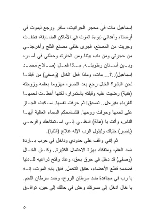 ‫ﺇﺴﻤﺎﻋﻴل ﻤﺎﺕ ﻓﻲ ﻤﺤﺠﺭ ﺍﻟﺠﺭﺍﻨﻴﺕ، ﺴﺎﻓﺭ ﻭﺭﺠﻊ ﻟﻴﻤﻭﺕ ﻓﻲ‬
‫ﺃﺭﻀﻨﺎ، ﻭﺃﻫﺩﺍﻨﻲ ﻨﺒﻭﺀﺓ ﺍﻟﻤﻭﺕ ﻓﻲ ﺍﻷﻤﺎﻜﻥ ﺍﻟﻀـﻴﻘﺔ، ﻓﺨﻔـﺕ‬
‫ﻭﺠﺭﻴﺕ ﻤﻥ ﺍﻟﻤﺼﻨﻊ، ﻓﺠﺭﻯ ﺨﻠﻔﻲ ﻤﺼﻨﻊ ﺍﻟﺜﻠﺞ ﻭﺃﺨﺭﺠﻨـﻲ‬
‫ﻤﻥ ﺤﺠﺭﺘﻲ ﻭﻤﻥ ﺒﺎﺏ ﺒﻴﺘﻨﺎ ﻭﻤﻥ ﺍﻟﺤﺎﺭﺓ، ﻭﺤﻁﻨﻲ ﻓﻲ ﺃﺴـﺭﻩ‬
 ‫ﻭﺒ ـﻴﻥ ﺃﺴ ـﻨﺎﻥ ﺭﻁﻭﺒﺘ ـﻪ. ـﺎﺫﺍ ﻓﻌ ـل ) ـﻼﺡ ﻤﺤﻤـ‬
‫ـﺩ‬      ‫ـ ﺼـ‬         ‫ـ ﻤـ‬           ‫ـ‬      ‫ـ‬
‫ﺇﺴﻤﺎﻋﻴل(..؟... ﻤﺎﺕ، ﻭﻤﺎﺫﺍ ﻓﻌل ﺍﻟﺨﺎل )ﻭﺼﻔﻲ( ﻤﻥ ﻗﺒﻠﻨـﺎ‬
‫ﻨﺤﻥ ﺍﻟﺒﺸﺭ؟ ﺍﻟﺨﺎل ﺭﺠﻊ ﺒﻌﺩ ﺍﻟﻨﺼﺭ، ﻤﻬﺯﻭﻤﺎ ﺒﻌﻘﻤﻪ ﻭﺯﻭﺠﺘﻪ‬
              ‫‪‬‬
‫)ﻫﻨﻴﺔ( ﺭﻀﻴﺕ ﻋﻠﻴﻪ ﻭﻗﺒﻠﺘﻪ ﺒﺎﺴﺘﻤﺭﺍﺭ، ﻟﻜﻨﻬﺎ ﺃﻋﻁـﺕ ﻟﺤﻤﻬـﺎ‬
‫ﻟﻠﻐﺭﺒﺎﺀ ﺒﻔﻴﺭﺤل.. ﺘﺼﺩﻕ! ﺜﻡ ﺤﺭﻗﺕ ﻨﻔﺴﻬﺎ. ﺴـﻜﺒﺕ ﺍﻟﺠـﺎﺯ‬
‫ﻋﻠﻰ ﻟﺤﻤﻬﺎ ﻭﺤﺭﻗﺕ ﺭﻭﺤﻬﺎ. ﻓﻠﺘﺴﺎﻤﺤﻜﻡ ﺍﻟﺴﻤﺎﺀ ﺍﻟﻌﺎﻟﻴﺔ ﺃﻴﻬـﺎ‬
‫ﺍﻟﻨﺎﺱ، ﻭﺃﻨﺕ ﻴﺎ )ﻫﺎﻟﺔ( ﺍﺩﺨﻠـﻲ ﺇﻟـﻰ ﺍﺴـﺘﻤﺘﺎﻋﻙ ﻭﺍﻓﺭﺤـﻲ‬
           ‫)ﺒﻨﺼﺭ( ﺤﻠﻴﻠﻙ ﻭﻟﻴﺘﻭل ﺍﻟﺭﺏ ﺍﻹﻟﻪ ﻋﻼﺝ )ﺍﻟﺘﻨﻴﺎ(.‬
‫ﺜﻡ ﺇﻨﻨﻲ ﻭﺍﻗﻑ ﻋﻠﻰ ﺤﺩﻭﺩﻱ ﻭﺩﺍﺨل ﻓﻲ ﺤﺭﺏ ﺒـﺎﺭﺩﺓ‬
‫ﻀﺩ ﺍﻟﻌﻘﻡ، ﻭﻤﺘﻔﻜﻙ ﺒﻬﺯﺓ ﺍﻻﺤﺘﻤﺎل ﺍﻟﻜﺜﻴﺭﺓ.. ﻭﻜـﺎﻥ ﺍﻟﺨـﺎل‬
‫)ﻭﺼﻔﻲ( ﻗﺩ ﺩﺨل ﻓﻲ ﺤﺭﻕ ﺒﺤﻕ، ﻭﻋﺎﺩ ﻭﻓﺘﺢ ﺫﺭﺍﻋﻴﻪ ﻟﻠـﺩﻨﻴﺎ‬
‫ﻓﺼﺩﻤﻪ ﻗﻁﻊ ﺍﻷﻋﻀﺎﺀ، ﻋﺎﻨﻕ ﺍﻟﺘﺤﻤل. ﻓﺩﻕ ﺒﺎﺒﻪ ﺍﻟﻤﻭﺕ، ﺇﻨـﻪ‬
‫ﻴﺎ ﺭﺏ ﻓﻲ ﻤﺠﺎﻫﺩﺓ ﻀﺩ ﺴﺭﻁﺎﻥ ﺍﻟﺭﻭﺡ، ﻭﻀﺩ ﺴﺭﻁﺎﻥ ﺍﻟﻠﺤﻡ.‬
‫ﻴﺎ ﺨﺎل ﺍﺩﺨل ﺇﻟﻰ ﻤﺴﺭﺘﻙ ﻭﻋﺵ ﻓﻲ ﺤﺎﻟﻙ ﺇﻟﻰ ﺤﻴﻥ، ﺘﻭﺍﻓـﻕ‬


‫٥‬
 