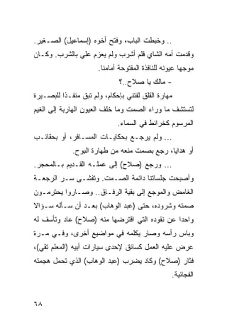 ‫.. ﻭﺨﺒﻁﺕ ﺍﻟﺒﺎﺏ، ﻭﻓﺘﺢ ﺃﺨﻭﻩ )ﺇﺴﻤﺎﻋﻴل( ﺍﻟﺼـﻐﻴﺭ.‬
‫ﻭﻗﺩﻤﺕ ﺃﻤﻪ ﺍﻟﺸﺎﻱ ﻓﻠﻡ ﺃﺸﺭﺏ ﻭﻟﻡ ﻴﻌﺯﻡ ﻋﻠﻲ ﺒﺎﻟﺸﺭﺏ. ﻭﻜـﺎﻥ‬
                      ‫ﻤﻭﺠﻬﺎ ﻋﻴﻭﻨﻪ ﻟﻠﻨﺎﻓﺫﺓ ﺍﻟﻤﻔﺘﻭﺤﺔ ﺃﻤﺎﻤﻨﺎ.‬
                              ‫- ﻤﺎﻟﻙ ﻴﺎ ﺼﻼﺡ..؟‬
‫ﻤﻬﺎﺭﺓ ﺍﻟﻘﻠﻕ ﻟﻔﺘﻨﻲ ﺒﺈﺤﻜﺎﻡ، ﻭﻟﻡ ﺘﺒﻕ ﻤﻨﻔـﺫﺍ ﻟﻠﺒﺼـﻴﺭﺓ‬
          ‫ﹰ‬
‫ﻟﺘﺴﺘﺸﻑ ﻤﺎ ﻭﺭﺍﺀ ﺍﻟﺼﻤﺕ ﻭﻤﺎ ﺨﻠﻑ ﺍﻟﻌﻴﻭﻥ ﺍﻟﻬﺎﺭﺒﺔ ﺇﻟﻰ ﺍﻟﻐﻴﻡ‬
                             ‫ﺍﻟﻤﺭﺴﻭﻡ ﻜﺨﺭﺍﺌﻁ ﻓﻲ ﺍﻟﺴﻤﺎﺀ.‬
‫... ﻭﻟﻡ ﻴﺭﺠـﻊ ﺒﺤﻜﺎﻴـﺎﺕ ﺍﻟﻤﺴـﺎﻓﺭ، ﺃﻭ ﺒﺤﻘﺎﺌـﺏ‬
             ‫ﺃﻭ ﻫﺩﺍﻴﺎ، ﺭﺠﻊ ﺒﺼﻤﺕ ﻤﻨﻌﻪ ﻤﻥ ﻁﻬﺎﺭﺓ ﺍﻟﺒﻭﺡ.‬
‫... ﻭﺭﺠﻊ )ﺼﻼﺡ( ﺇﻟﻰ ﻋﻤﻠـﻪ ﺍﻟﻘـﺩﻴﻡ ﺒـﺎﻟﻤﺤﺠﺭ.‬
‫ﻭﺃﺼﺒﺤﺕ ﺠﻠﺴﺎﺘﻨﺎ ﺩﺍﺌﻤﺔ ﺍﻟﺼـﻤﺕ. ﻭﺘﻔﺸـﻰ ﺴـﺭ ﺍﻟﺭﺠﻌـﺔ‬
‫ﺍﻟﻐﺎﻤﺽ ﻭﺍﻟﻤﻭﺠﻊ ﺇﻟﻰ ﺒﻘﻴﺔ ﺍﻟﺭﻓـﺎﻕ.. ﻭﺼـﺎﺭﻭﺍ ﻴﺤﺘﺭﻤـﻭﻥ‬
‫ﺼﻤﺘﻪ ﻭﺸﺭﻭﺩﻩ، ﺤﺘﻰ )ﻋﺒﺩ ﺍﻟﻭﻫﺎﺏ( ﺒﻌـﺩ ﺃﻥ ﺴـﺄﻟﻪ ﺴـﺅﺍﻻ‬
‫ﻭﺍﺤﺩﺍ ﻋﻥ ﻨﻘﻭﺩﻩ ﺍﻟﺘﻲ ﺍﻗﺘﺭﻀﻬﺎ ﻤﻨﻪ )ﺼﻼﺡ( ﻋﺎﺩ ﻭﺘﺄﺴﻑ ﻟﻪ‬
                                              ‫‪‬‬
‫ﻭﺒﺎﺱ ﺭﺃﺴﻪ ﻭﺼﺎﺭ ﻴﻜﻠﻤﻪ ﻓﻲ ﻤﻭﺍﻀﻴﻊ ﺃﺨﺭﻯ، ﻭﻓـﻲ ﻤـﺭﺓ‬
‫ﻋﺭﺽ ﻋﻠﻴﻪ ﺍﻟﻌﻤل ﻜﺴﺎﺌﻕ ﻹﺤﺩﻯ ﺴﻴﺎﺭﺍﺕ ﺃﺒﻴﻪ )ﺍﻟﻤﻌﻠﻡ ﺘﻘﻲ(،‬
‫ﻓﺜﺎﺭ )ﺼﻼﺡ( ﻭﻜﺎﺩ ﻴﻀﺭﺏ )ﻋﺒﺩ ﺍﻟﻭﻫﺎﺏ( ﺍﻟﺫﻱ ﺘﺤﻤل ﻫﺠﻤﺘﻪ‬
                                                 ‫ﺍﻟﻔﺠﺎﺌﻴﺔ.‬


‫٨٦‬
 