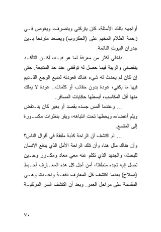 ‫ﺃﻭﺍﺠﻬﻪ ﺒﺘﻠﻙ ﺍﻷﺴﺌﻠﺔ، ﻜﺎﻥ ﻴﺘﺭﻜﻨﻲ ﻭﻴﻨﺼﺭﻑ، ﻭﻴﻐﻭﺹ ﻓـﻲ‬
‫ﺯﺤﻤﺔ ﺍﻟﻅﻼﻡ ﺍﻟﻤﺨﻴﻡ ﻋﻠﻰ )ﺍﻟﺤﻜﺭﻭﺏ( ﻭﻴﺼﻌﺩ ﻤﺘﺭﻨﺤﺎ ﺒـﻴﻥ‬
      ‫‪‬‬
                                    ‫ﺠﺩﺭﺍﻥ ﺍﻟﺒﻴﻭﺕ ﺍﻟﻨﺎﺌﻤﺔ.‬
‫ﺩﺍﺨﻠﻲ ﺃﻜﺜﺭ ﻤﻥ ﻤﻌﺭﻓﺔ ﻟﻤﺎ ﻫﻭ ﻓﻴـﻪ، ﻟﻜـﻥ ﺍﻟﺘﺄﻜـﺩ‬
‫ﻴﻨﻘﺼﻨﻲ ﻭﺍﻟﺭﻴﺒﺔ ﻓﻴﻤﺎ ﺤﺼل ﻟﻪ ﺘﻭﻗﻔﻨﻲ ﻋﻨﺩ ﺤﺩ ﺍﻟﻤﺘﺎﺒﻌﺔ. ﺤﺘﻰ‬
‫ﺇﻥ ﻜﺎﻥ ﻟﻡ ﻴﺤﺩﺙ ﻟﻪ ﺸﻲﺀ ﻫﻨﺎﻙ ﻓﻌﻭﺩﺘﻪ ﻟﻤﻨﺒﻊ ﺍﻟﻭﺠﻊ ﺍﻟﻘـﺩﻴﻡ‬
‫ﻓﻴﻬﺎ ﻤﺎ ﻴﻜﻔﻲ، ﻋﻭﺩﺓ ﺒﺩﻭﻥ ﺤﻘﺎﺌﺏ ﺃﻭ ﻜﻠﻤﺎﺕ.. ﻋﻭﺩﺓ ﻻ ﻴﻤﻠﻙ‬
               ‫ﻤﻨﻬﺎ ﺃﻗل ﺍﻟﻤﻜﺎﺴﺏ، ﺃﺒﺴﻁﻬﺎ ﺤﻜﺎﻴﺎﺕ ﺍﻟﻤﺴﺎﻓﺭ.‬
‫... ﻭﻋﻨﺩﻤﺎ ﺃﻟﻤﺱ ﺠﺴﺩﻩ ﺒﻘﺼﺩ ﺃﻭ ﺒﻐﻴﺭ ﻜﺎﻥ ﻴﻨـﺘﻔﺽ‬
‫ﻭﻴﻠﻡ ﺃﻋﻀﺎﺀﻩ ﻭﻴﺤﻁﻬﺎ ﺘﺤﺕ ﺍﻨﺘﺒﺎﻫﻪ، ﻭﻴﻔﺭ ﺒﻨﻅﺭﺍﺕ ﻤﻜﺴـﻭﺭﺓ‬
                                             ‫ﺇﻟﻰ ﺍﻟﻤﺘﺴﻊ.‬
‫... ﺃﻡ ﺍﻜﺘﺸﻑ ﺃﻥ ﺍﻟﺭﺍﺤﺔ ﻜﺫﺒﺔ ﻤﻠﻔﻘﺔ ﻓﻲ ﺃﻗﻭﺍل ﺍﻟﻨﺎﺱ؟‬
‫ﻭﺃﻥ ﻫﻨﺎﻙ ﻤﺜل ﻫﻨﺎ، ﻭﺃﻥ ﺘﻠﻙ ﺍﻟﺭﺍﺤﺔ ﺍﻷﻤل ﺍﻟﺫﻱ ﻴﺩﻓﻊ ﺍﻹﻨﺴﺎﻥ‬
‫ﻟﻠﺒﺤﺙ، ﻭﺍﻟﺠﺩﻴﺩ ﺍﻟﺫﻱ ﺘﻜﻠﻡ ﻋﻨﻪ ﻤﻌﻲ ﻤﻌﺎﺩ ﻭﻤﻜـﺭﺭ ﻭﺤـﻴﻥ‬
‫ﺘﺼل ﺇﻟﻴﻪ ﺘﺠﺩﻩ ﻤﻨﻁﻔﺌﺎ، ﺃﻤﻥ ﺃﺠل ﻜل ﻫﺫﻩ ﺍﻟﻤﻌـﺎﺭﻑ ﺃﺤـﺒﻁ‬
                                ‫ً‬
‫)ﺼﻼﺡ( ﺒﻌﺩﻤﺎ ﺍﻜﺘﺸﻑ ﻜل ﺍﻟﻤﻌﺎﺭﻑ ﺩﻓﻌـﺔ ﻭﺍﺤـﺩﺓ، ﻭﻫـﻲ‬
‫ﺍﻟﻤﻘﺴﻤﺔ ﻋﻠﻰ ﻤﺭﺍﺤل ﺍﻟﻌﻤﺭ. ﻭﺒﻌﺩ ﺃﻥ ﺍﻜﺘﺸﻑ ﺍﻟﺴﺭ ﺍﻟﻤﺭﻜﺒـﺔ‬




‫٠٧‬
 