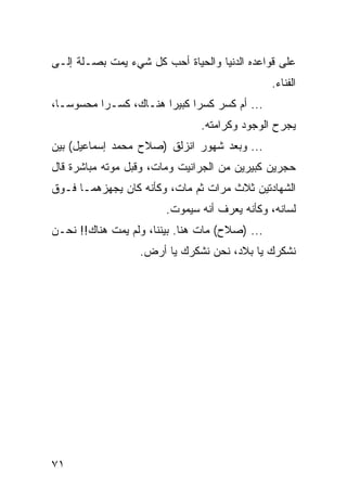 ‫ﻋﻠﻰ ﻗﻭﺍﻋﺩﻩ ﺍﻟﺩﻨﻴﺎ ﻭﺍﻟﺤﻴﺎﺓ ﺃﺤﺏ ﻜل ﺸﻲﺀ ﻴﻤﺕ ﺒﺼـﻠﺔ ﺇﻟـﻰ‬
                                                ‫ﺍﻟﻔﻨﺎﺀ.‬
‫... ﺃﻡ ﻜﺴﺭ ﻜﺴﺭﺍ ﻜﺒﻴﺭﺍ ﻫﻨـﺎﻙ، ﻜﺴـﺭﺍ ﻤﺤﺴﻭ ‪‬ـﺎ،‬
   ‫ﺴ‬       ‫‪‬‬            ‫‪‬‬     ‫‪‬‬
                               ‫ﻴﺠﺭﺡ ﺍﻟﻭﺠﻭﺩ ﻭﻜﺭﺍﻤﺘﻪ.‬
‫... ﻭﺒﻌﺩ ﺸﻬﻭﺭ ﺍﻨﺯﻟﻕ )ﺼﻼﺡ ﻤﺤﻤﺩ ﺇﺴﻤﺎﻋﻴل( ﺒﻴﻥ‬
‫ﺤﺠﺭﻴﻥ ﻜﺒﻴﺭﻴﻥ ﻤﻥ ﺍﻟﺠﺭﺍﻨﻴﺕ ﻭﻤﺎﺕ، ﻭﻗﺒل ﻤﻭﺘﻪ ﻤﺒﺎﺸﺭﺓ ﻗﺎل‬
‫ﺍﻟﺸﻬﺎﺩﺘﻴﻥ ﺜﻼﺙ ﻤﺭﺍﺕ ﺜﻡ ﻤﺎﺕ، ﻭﻜﺄﻨﻪ ﻜﺎﻥ ﻴﺠﻬﺯﻫﻤـﺎ ﻓـﻭﻕ‬
                        ‫ﻟﺴﺎﻨﻪ، ﻭﻜﺄﻨﻪ ﻴﻌﺭﻑ ﺃﻨﻪ ﺴﻴﻤﻭﺕ.‬
‫... )ﺼﻼﺡ( ﻤﺎﺕ ﻫﻨﺎ. ﺒﻴﻨﻨﺎ، ﻭﻟﻡ ﻴﻤﺕ ﻫﻨﺎﻙ!! ﻨﺤـﻥ‬
                  ‫ﻨﺸﻜﺭﻙ ﻴﺎ ﺒﻼﺩ، ﻨﺤﻥ ﻨﺸﻜﺭﻙ ﻴﺎ ﺃﺭﺽ.‬




‫١٧‬
 