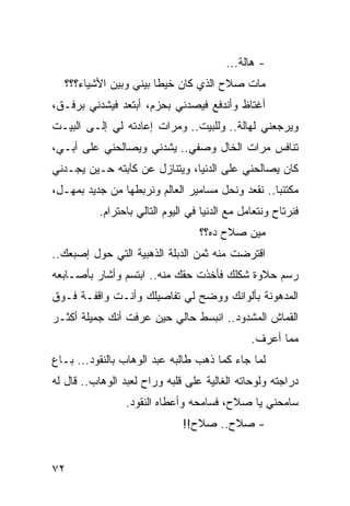 ‫- ﻫﺎﻟﺔ...‬
  ‫ﻤﺎﺕ ﺼﻼﺡ ﺍﻟﺫﻱ ﻜﺎﻥ ﺨﻴﻁﺎ ﺒﻴﻨﻲ ﻭﺒﻴﻥ ﺍﻷﺸﻴﺎﺀ؟؟؟‬
                       ‫ﹰ‬
‫ﺃﻏﺘﺎﻅ ﻭﺃﻨﺩﻓﻊ ﻓﻴﺼﺩﻨﻲ ﺒﺤﺯﻡ، ﺃﺒﺘﻌﺩ ﻓﻴﺸﺩﻨﻲ ﺒﺭﻓـﻕ،‬
‫ﻭﻴﺭﺠﻌﻨﻲ ﻟﻬﺎﻟﺔ.. ﻭﻟﻠﺒﻴﺕ.. ﻭﻤﺭﺍﺕ ﺇﻋﺎﺩﺘﻪ ﻟﻲ ﺇﻟـﻰ ﺍﻟﺒﻴـﺕ‬
‫ﺘﻨﺎﻓﺱ ﻤﺭﺍﺕ ﺍﻟﺨﺎل ﻭﺼﻔﻲ.. ﻴﺸﺩﻨﻲ ﻭﻴﺼﺎﻟﺤﻨﻲ ﻋﻠﻰ ﺃﺒـﻲ،‬
‫ﻜﺎﻥ ﻴﺼﺎﻟﺤﻨﻲ ﻋﻠﻰ ﺍﻟﺩﻨﻴﺎ، ﻭﻴﺘﻨﺎﺯل ﻋﻥ ﻜﺂﺒﺘﻪ ﺤـﻴﻥ ﻴﺠـﺩﻨﻲ‬
‫ﻤﻜﺘﺌﺒﺎ.. ﻨﻘﻌﺩ ﻭﻨﺤل ﻤﺴﺎﻤﻴﺭ ﺍﻟﻌﺎﻟﻡ ﻭﻨﺭﺒﻁﻬﺎ ﻤﻥ ﺠﺩﻴﺩ ﺒﻤﻬـل،‬
                                                  ‫‪‬‬
          ‫ﻓﻨﺭﺘﺎﺡ ﻭﻨﺘﻌﺎﻤل ﻤﻊ ﺍﻟﺩﻨﻴﺎ ﻓﻲ ﺍﻟﻴﻭﻡ ﺍﻟﺘﺎﻟﻲ ﺒﺎﺤﺘﺭﺍﻡ.‬
                                  ‫ﻤﻴﻥ ﺼﻼﺡ ﺩﻩ؟؟‬
‫ﺍﻗﺘﺭﻀﺕ ﻤﻨﻪ ﺜﻤﻥ ﺍﻟﺩﺒﻠﺔ ﺍﻟﺫﻫﺒﻴﺔ ﺍﻟﺘﻲ ﺤﻭل ﺇﺼﺒﻌﻙ..‬
‫ﺭﺴﻡ ﺤﻼﻭﺓ ﺸﻜﻠﻙ ﻓﺄﺨﺫﺕ ﺤﻘﻙ ﻤﻨﻪ.. ﺍﺒﺘﺴﻡ ﻭﺃﺸﺎﺭ ﺒﺄﺼـﺎﺒﻌﻪ‬
‫ﺍﻟﻤﺩﻫﻭﻨﺔ ﺒﺄﻟﻭﺍﻨﻙ ﻭﻭﻀﺢ ﻟﻲ ﺘﻔﺎﺼﻴﻠﻙ ﻭﺃﻨـﺕ ﻭﺍﻗﻔـﺔ ﻓـﻭﻕ‬
‫ﺍﻟﻘﻤﺎﺵ ﺍﻟﻤﺸﺩﻭﺩ.. ﺍﻨﺒﺴﻁ ﺤﺎﻟﻲ ﺤﻴﻥ ﻋﺭﻓﺕ ﺃﻨﻙ ﺠﻤﻴﻠﺔ ﺃﻜﺜـﺭ‬
                                               ‫ﻤﻤﺎ ﺃﻋﺭﻑ.‬
‫ﻟﻤﺎ ﺠﺎﺀ ﻜﻤﺎ ﺫﻫﺏ ﻁﺎﻟﺒﻪ ﻋﺒﺩ ﺍﻟﻭﻫﺎﺏ ﺒﺎﻟﻨﻘﻭﺩ... ﺒـﺎﻉ‬
‫ﺩﺭﺍﺠﺘﻪ ﻭﻟﻭﺤﺎﺘﻪ ﺍﻟﻐﺎﻟﻴﺔ ﻋﻠﻰ ﻗﻠﺒﻪ ﻭﺭﺍﺡ ﻟﻌﺒﺩ ﺍﻟﻭﻫﺎﺏ.. ﻗﺎل ﻟﻪ‬
                 ‫ﺴﺎﻤﺤﻨﻲ ﻴﺎ ﺼﻼﺡ، ﻓﺴﺎﻤﺤﻪ ﻭﺃﻋﻁﺎﻩ ﺍﻟﻨﻘﻭﺩ.‬
                              ‫- ﺼﻼﺡ.. ﺼﻼﺡ!!‬


‫٢٧‬
 