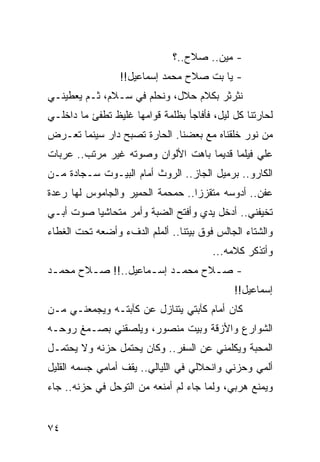 ‫- ﻤﻴﻥ.. ﺼﻼﺡ..؟‬
                 ‫- ﻴﺎ ﺒﺕ ﺼﻼﺡ ﻤﺤﻤﺩ ﺇﺴﻤﺎﻋﻴل!!‬
‫ﻨﺜﺭﺜﺭ ﺒﻜﻼﻡ ﺤﻼل، ﻭﻨﺤﻠﻡ ﻓﻲ ﺴـﻼﻡ، ﺜـﻡ ﻴﻌﻁﻴﻨـﻲ‬
‫ﻟﺤﺎﺭﺘﻨﺎ ﻜل ﻟﻴل، ﻓﺄﻓﺎﺠﺄ ﺒﻅﻠﻤﺔ ﻗﻭﺍﻤﻬﺎ ﻏﻠﻴﻅ ﺘﻁﻔﺊ ﻤﺎ ﺩﺍﺨﻠـﻲ‬
‫ﻤﻥ ﻨﻭﺭ ﺨﻠﻘﻨﺎﻩ ﻤﻊ ﺒﻌﻀﻨﺎ. ﺍﻟﺤﺎﺭﺓ ﺘﺼﺒﺢ ﺩﺍﺭ ﺴﻴﻨﻤﺎ ﺘﻌـﺭﺽ‬
‫ﻋﻠﻲ ﻓﻴﻠﻤﺎ ﻗﺩﻴﻤﺎ ﺒﺎﻫﺕ ﺍﻷﻟﻭﺍﻥ ﻭﺼﻭﺘﻪ ﻏﻴﺭ ﻤﺭﺘﺏ.. ﻋﺭﺒﺎﺕ‬
                                    ‫‪‬‬
‫ﺍﻟﻜﺎﺭﻭ.. ﺒﺭﻤﻴل ﺍﻟﺠﺎﺯ.. ﺍﻟﺭﻭﺙ ﺃﻤﺎﻡ ﺍﻟﺒﻴـﻭﺕ ﺴـﺠﺎﺩﺓ ﻤـﻥ‬
‫ﻋﻔﻥ.. ﺃﺩﻭﺴﻪ ﻤﺘﻘﺯﺯﺍ.. ﺤﻤﺤﻤﺔ ﺍﻟﺤﻤﻴﺭ ﻭﺍﻟﺠﺎﻤﻭﺱ ﻟﻬﺎ ﺭﻋﺩﺓ‬
                                  ‫‪‬‬
‫ﺘﺨﻴﻔﻨﻲ.. ﺃﺩﺨل ﻴﺩﻱ ﻭﺃﻓﺘﺢ ﺍﻟﻀﺒﺔ ﻭﺃﻤﺭ ﻤﺘﺤﺎﺸﻴﺎ ﺼﻭﺕ ﺃﺒـﻲ‬
          ‫‪‬‬
‫ﻭﺍﻟﺸﺘﺎﺀ ﺍﻟﺠﺎﻟﺱ ﻓﻭﻕ ﺒﻴﺘﻨﺎ.. ﺃﻟﻤﻠﻡ ﺍﻟﺩﻑﺀ ﻭﺃﻀﻌﻪ ﺘﺤﺕ ﺍﻟﻐﻁﺎﺀ‬
                                        ‫ﻭﺃﺘﺫﻜﺭ ﻜﻼﻤﻪ...‬
‫- ﺼـﻼﺡ ﻤﺤﻤـﺩ ﺇﺴ ـﻤﺎﻋﻴل..!! ﺼـﻼﺡ ﻤﺤﻤـﺩ‬
 ‫ـ‬      ‫ـ‬           ‫ـ ـ‬          ‫ـ‬
                                             ‫ﺇﺴﻤﺎﻋﻴل!!‬
‫ﻜﺎﻥ ﺃﻤﺎﻡ ﻜﺂﺒﺘﻲ ﻴﺘﻨﺎﺯل ﻋﻥ ﻜﺂﺒﺘـﻪ ﻭﻴﺠﻤﻌﻨـﻲ ﻤـﻥ‬
‫ﺍﻟﺸﻭﺍﺭﻉ ﻭﺍﻷﺯﻗﺔ ﻭﺒﻴﺕ ﻤﻨﺼﻭﺭ، ﻭﻴﻠﺼﻘﻨﻲ ﺒﺼـﻤﻎ ﺭﻭﺤـﻪ‬
‫ﺍﻟﻤﺤﺒﺔ ﻭﻴﻜﻠﻤﻨﻲ ﻋﻥ ﺍﻟﺴﻔﺭ.. ﻭﻜﺎﻥ ﻴﺤﺘﻤل ﺤﺯﻨﻪ ﻭﻻ ﻴﺤﺘﻤـل‬
‫ﺃﻟﻤﻲ ﻭﺤﺯﻨﻲ ﻭﺍﻨﺤﻼﻟﻲ ﻓﻲ ﺍﻟﻠﻴﺎﻟﻲ.. ﻴﻘﻑ ﺃﻤﺎﻤﻲ ﺠﺴﻤﻪ ﺍﻟﻘﻠﻴل‬
‫ﻭﻴﻤﻨﻊ ﻫﺭﺒﻲ، ﻭﻟﻤﺎ ﺠﺎﺀ ﻟﻡ ﺃﻤﻨﻌﻪ ﻤﻥ ﺍﻟﺘﻭﺤل ﻓﻲ ﺤﺯﻨﻪ.. ﺠﺎﺀ‬


‫٤٧‬
 