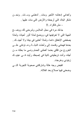 ‫ﻭﺃﻫﺩﺍﻨﻲ ﺇﺩﻫﺎﺸﻪ ﺍﻷﺨﻴﺭ ﻭﻤﺎﺕ.. ﺃﺩﻫﺸﻨﻲ ﻭﻤـﺎﺕ.. ﻭﻨﺤـﻥ‬
       ‫ﻨﺸﻜﺭ ﺍﻟﺒﻼﺩ ﺍﻟﺘﻲ ﺃﺭﺠﻌﺘﻪ ﻭﺍﻷﺭﺽ ﺍﻟﺘﻲ ﻤﺎﺕ ﻋﻠﻴﻬﺎ..‬
                                ‫- ﻤﺵ ﻓﺎﻜﺭﺍﻩ..!!‬
‫ﺠﺎﺀﻙ ﻤﺭﺓ ﻓﻲ ﻤﺤل ﺍﻟﻤﻼﺒﺱ ﻭﺸﺭﺤﻨﻲ ﻟﻙ ﻭﻭﻀـﺢ‬
‫ﺍﻟﺠﻬﺔ ﺍﻟﺘﻲ ﻻ ﺘﻌﺭﻓﻴﻨﻬﺎ ﻓﻲ، ﻭﻭﻀﺢ ﻟﻤﺎﺫﺍ ﺃﺜﻭﺭ ﺃﺤﻴﺎﻨﺎ، ﻭﻟﻤﺎﺫﺍ‬
         ‫ﹰ‬
‫ﻴﺼﻔﻌﻨﻲ ﺍﻹﺨﻔﺎﻕ ﺩﺍﺌﻤﺎ، ﻭﻟﻤﺎﺫﺍ ﺃﺨﺘﺒﺊ ﻓﻲ ﺒﻴﺘﻨﺎ ﻭﻻ ﺃﺠﻴﺌـﻙ..‬
                                    ‫‪‬‬
‫ﺒﻌﺩﻫﺎ ﻓﻬﻤﺘﻨﻲ ﻭﻗﺩﻤﺕ ﺇﻟﻲ ﻭﺃﺨﺫﺕ ﺍﻟﺩﺒﻠـﺔ ﻭﻋـﺎﻭﻨﺘﻨﻲ ﻋﻠـﻰ‬
‫ﺍﻟﺨﺭﻭﺝ ﻤﻥ ﻓﻠﻜﻲ ﺒﻌﺩﻤﺎ ﺃﻫﻤﻠﻨﻲ ﺍﻟﺤﻤﺎﻡ ﻭﻨﺴﻲ ﻤﺎ ﺒﻌﺜﺘﻪ ﻤـﻥ‬
‫ﺃﺠﻠﻪ، ﻭﺃﻨﺕ ﺘﺭﺒﻁﻴﻨﻨﻲ ﺜﺎﻨﻴﺔ ﻓﻲ ﺇﺼﺒﻌﻙ ﺭﺃﻴﺕ ﻓـﻲ ﻋﻴﻨﻴـﻙ‬
                                       ‫ﺯﻴﺘﻭﻨﻲ ﻭﺨﺭﺠﺕ.‬
‫ﺍﻨﻘﺒﺽ ﻭﺠﻪ ﻫﺎﻟﺔ ﻭﺸﺎﺭﻜﺘﻨﻲ ﺼﻌﻭﺒﺔ ﺍﻟﺘﺠﺭﺒﺔ ﺍﻟﺘـﻲ‬
                          ‫ﻭﻀﻌﻨﻲ ﻓﻴﻬﺎ ﺼﻼﺡ ﺒﻌﺩ ﺍﻨﻔﻼﺘﻪ.‬




‫٥٧‬
 