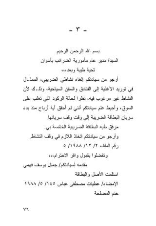 ‫-٣-‬

                  ‫ﺒﺴﻡ ﺍﷲ ﺍﻟﺭﺤﻤﻥ ﺍﻟﺭﺤﻴﻡ‬
          ‫ﺍﻟﺴﻴﺩ/ ﻤﺩﻴﺭ ﻋﺎﻡ ﻤﺄﻤﻭﺭﻴﺔ ﺍﻟﻀﺭﺍﺌﺏ ﺒﺄﺴﻭﺍﻥ‬
                    ‫ﺘﺤﻴﺔ ﻁﻴﺒﺔ ﻭﺒﻌﺩ،،،‬
‫ﺃﺭﺠﻭ ﻤﻥ ﺴﻴﺎﺩﺘﻜﻡ ﺇﻟﻐﺎﺀ ﻨﺸﺎﻁﻲ ﺍﻟﻀﺭﻴﺒﻲ، ﺍﻟﻤﻤﺜـل‬
‫ﻓﻲ ﺘﻭﺭﻴﺩ ﺍﻷﻏﺫﻴﺔ ﺇﻟﻰ ﺍﻟﻔﻨﺎﺩﻕ ﻭﺍﻟﺴﻔﻥ ﺍﻟﺴﻴﺎﺤﻴﺔ، ﻭﺫﻟـﻙ ﻷﻥ‬
‫ﺍﻟﻨﺸﺎﻁ ﻏﻴﺭ ﻤﺭﻏﻭﺏ ﻓﻴﻪ، ﻨﻅﺭﺍ ﻟﺤﺎﻟﺔ ﺍﻟﺭﻜﻭﺩ ﺍﻟﺘﻲ ﺘﻐﻠﺏ ﻋﻠﻰ‬
                            ‫‪‬‬
‫ﺍﻟﺴﻭﻕ، ﻭﺃﺤﻴﻁ ﻋﻠﻡ ﺴﻴﺎﺩﺘﻜﻡ ﺃﻨﻨﻲ ﻟﻡ ﺃﺤﻘﻕ ﺃﻴﺔ ﺃﺭﺒﺎﺡ ﻤﻨﺫ ﺒﺩﺀ‬
             ‫ﺴﺭﻴﺎﻥ ﺍﻟﺒﻁﺎﻗﺔ ﺍﻟﻀﺭﻴﺒﺔ ﺇﻟﻰ ﻭﻗﺕ ﻭﻗﻑ ﺴﺭﻴﺎﻨﻬﺎ.‬
            ‫ﻤﺭﻓﻕ ﻁﻴﻪ ﺍﻟﺒﻁﺎﻗﺔ ﺍﻟﻀﺭﻴﺒﻴﺔ ﺍﻟﺨﺎﺼﺔ ﺒﻲ.‬
     ‫ﻭﺃﺭﺠﻭ ﻤﻥ ﺴﻴﺎﺩﺘﻜﻡ ﺍﺘﺨﺎﺫ ﺍﻟﻼﺯﻡ ﻓﻲ ﻭﻗﻑ ﺍﻟﻨﺸﺎﻁ.‬
                     ‫ﺭﻗﻡ ﺍﻟﻤﻠﻑ ٢/ ٢١/ ٨٨٩١/ ٥‬
              ‫ﻭﺘﻔﻀﻠﻭﺍ ﺒﻘﺒﻭل ﻭﺍﻓﺭ ﺍﻻﺤﺘﺭﺍﻡ،،،‬
‫ﻤﻘﺩﻤﻪ ﻟﺴﻴﺎﺩﺘﻜﻡ/ ﺠﻤﺎل ﻴﻭﺴﻑ ﻓﻬﻤﻲ‬
                           ‫ﺍﺴﺘﻠﻤﺕ ﺍﻷﺼل ﻭﺍﻟﺒﻁﺎﻗﺔ‬
‫ﺍﻹﻤﻀﺎﺀ/ ﻋﻁﻴﺎﺕ ﻤﺼﻁﻔﻰ ﻋﺒﺎﺱ ٥٤١/ ٥/ ٨٨٩١‬
                                    ‫ﺨﺘﻡ ﺍﻟﻤﺼﻠﺤﺔ‬

‫٦٧‬
 