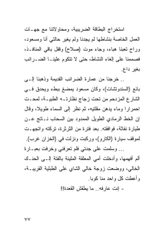 ‫ﺍﺴﺘﺨﺭﺍﺝ ﺍﻟﺒﻁﺎﻗﺔ ﺍﻟﻀﺭﻴﺒﻴﺔ، ﻭﻤﺤﺎﻭﻻﺘﻨﺎ ﻤﻊ ﺠﻬـﺎﺕ‬
‫ﺍﻟﻌﻤل ﺍﻟﺨﺎﺼﺔ ﺒﻨﺸﺎﻁﻬﺎ ﻟﻡ ﻴﺠﺩﻨﺎ ﻭﻟﻡ ﻴﻐﻴﺭ ﺤﺎﻟﺘﻲ ﺃﻨﺎ ﻭﻤﺴﻌﻭﺩ،‬
‫ﻭﺭﺍﺡ ﺘﻌﺒﻨﺎ ﻫﺒﺎﺀ، ﻭﺠﺎﺀ ﻤﻭﺕ )ﺼﻼﺡ( ﻭﻗﻔل ﺒﺎﻗﻲ ﺍﻟﻤﻨﺎﻓـﺫ،‬
‫ﻓﺼﻤﻤﻨﺎ ﻋﻠﻰ ﺇﻟﻐﺎﺀ ﺍﻟﻨﺸﺎﻁ، ﺤﺘﻰ ﻻ ﺘﺘﻜﻭﻡ ﻋﻠﻴﻨـﺎ ﺍﻟﻀـﺭﺍﺌﺏ‬
                                               ‫ﺒﻐﻴﺭ ﺩﺍﻉ.‬
‫.. ﺨﺭﺠﻨﺎ ﻤﻥ ﻋﻤﺎﺭﺓ ﺍﻟﻀﺭﺍﺌﺏ ﺍﻟﻘﺩﻴﻤﺔ ﻭﺫﻫﺒﻨﺎ ﺇﻟـﻰ‬
‫ﺒﺎﺌﻊ )ﺍﻟﺴﻨﺩﻭﺘﺸﺎﺕ(، ﻭﻜﺎﻥ ﻤﺴﻌﻭﺩ ﻴﻤﻀﻎ ﺒﺒﻁﺀ ﻭﻴﺤﺩﻕ ﻓـﻲ‬
‫ﺍﻟﺸﺎﺭﻉ ﺍﻟﻤﺯﺩﺤﻡ ﻤﻥ ﺘﺤﺕ ﺯﺠﺎﺝ ﻨﻅﺎﺭﺘـﻪ ﺍﻟﻁﺒﻴـﺔ، ﻟﻤﺤـﺕ‬
‫ﺍﺤﻤﺭﺍﺭﺍ ﻭﻤﺎﺀ ﻴﺩﻫﻥ ﻤﻘﻠﺘﻴﻪ، ﺜﻡ ﻨﻅﺭ ﺇﻟﻰ ﺍﻟﺴﻤﺎﺀ ﻁﻭﻴﻼ، ﻭﻗﺎل‬
                                                ‫‪‬‬
‫ﺇﻥ ﺍﻟﺨﻁ ﺍﻟﺭﻤﺎﺩﻱ ﺍﻟﻁﻭﻴل ﺍﻟﻤﻤﺩﻭﺩ ﺒﻴﻥ ﺍﻟﺴﺤﺎﺏ ﻨـﺎﺘﺞ ﻋـﻥ‬
‫ﻁﻴﺎﺭﺓ ﻨﻔﺎﺜﺔ، ﻓﻭﺍﻓﻘﺘﻪ. ﺒﻌﺩ ﻓﺘﺭﺓ ﻤﻥ ﺍﻟﺜﺭﺜﺭﺓ، ﺘﺭﻜﺘﻪ ﻭﺍﺘﺠﻬـﺕ‬
‫ﻟﻤﻭﻗﻑ ﺴﻴﺎﺭﺓ )ﺍﻟﻜﺎﺭﻭ(، ﻭﺭﻜﺒﺕ ﻭﻨﺯﻟﺕ ﻓﻲ )ﺍﻟﺨﺯﺍﻥ ﻏﺭﺏ(.‬
‫... ﻭﺴﻠﻤﺕ ﻋﻠﻰ ﺠﺩﺘﻲ ﻓﻠﻡ ﺘﻌﺭﻓﻨﻲ ﻭﺨﺭﻓﺕ ﺒﻌﺒـﺎﺭﺓ‬
‫ﺃﻟﻡ ﺃﻓﻬﻤﻬﺎ، ﻭﺃﺩﺨﻠﺕ ﺃﻤﻲ ﺍﻟﻤﻌﻠﻘﺔ ﺍﻟﻤﻠﻴﺌﺔ ﺒﺎﻟﻔﺘﺔ ﺇﻟـﻰ ﺍﻟﺤﻨـﻙ‬
‫ﺍﻟﺨﺎﻟﻲ، ﻭﻭﻀﻌﺕ ﺯﻭﺠﺔ ﺨﺎﻟﻲ ﺍﻟﺸﺎﻱ ﻋﻠﻰ ﺍﻟﻁﺒﻠﻴﺔ ﺍﻟﻘﺭﻴﺒـﺔ،‬
                               ‫ﻭﺃﻋﻁﺕ ﻜل ﻭﺍﺤﺩ ﻤﻨﺎ ﻜﻭﺒﺎ.‬
                 ‫- ﺇﻨﺕ ﻋﺎﺭﻓﻪ.. ﻤﺎ ﻴﻁﻘﺵ ﺍﻟﻘﻌﺩﺓ!!‬




‫٧٧‬
 