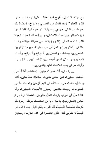 ‫ﻤﻊ ﻤﻭﺘﻙ ﺍﻟﻤﺘﻤﻬل ﻭﺍﻓﺭﺡ ﻓﻤﺎﺫﺍ ﻫﻨﺎﻙ ﺃﺤﻠﻰ؟! ﻭﻤﺎﺫﺍ ﺘـﻭﺩ ﺃﻥ‬
‫ﺘﻜﻭﻥ ﻟﺘﻌﻴﺵ؟ ﺍﺭﺤﻡ ﻨﻔﺴﻙ ﻤﻥ ﺍﻟﺘﻤﻨـﻲ ﻭﺍﻓـﺭﺡ، ﺃﻨـﺕ ﻟـﻙ‬
‫ﺤﺩﻭﺩﻙ، ﻭﺃﻨﺎ ﻟﻲ ﺤﺩﻭﺩﻱ، ﻭﺍﻟﻨﻬﺎﻴﺎﺕ ﻻ ﺤﺩﻭﺩ ﻟﻬﺎ، ﻓﻘﻁ ﺍﺴﻤﻬﺎ‬
‫ﻨﻬﺎﻴﺎﺕ، ﻟﻜﻥ ﻤﻥ ﻋﻠﻤﻙ ﺍﻻﺤﺘﻤﺎل، ﻭﻤﻥ ﺃﻋﻁﺎﻙ ﺍﻟﺤﺩﻭﺩ ﺍﻟﺒﻌﻴﺩﺓ‬
‫ﺘﻠﻙ. ﺃﻨﺕ ﻫﻨﺎﻙ ﻓﻲ )ﺍﻟﻜﺎﺭﻭ( ﻭﻗﺎﻋﺩ ﻓﻲ ﻀﻴﺎﻓﺔ ﻤﻭﺘﻙ، ﻭﺃﻨـﺎ‬
‫ﻫﻨﺎ ﻓﻲ )ﺍﻟﺤﻜﺭﻭﺏ( ﻭﺩﺍﺨل ﻓﻲ ﺤﺭﺏ ﺒﺎﺭﺩﺓ، ﻓﺠﺭﻫﺎ ﺍﻵﺨﺭﻭﻥ‬
‫ﺍﻟﻀﺠﺭﻭﻥ، ﺒﺒﺴﺎﻁﺔ، ﻭﺍﻟﻀﺠﺭﻭﻥ ﺃﻨـﻭﺍﻉ ﻭﺃﻨـﻭﺍﻉ، ﻭﺃﻨـﺕ‬
‫ﺘﻌﺭﻓﻬﻡ ﻴﺎ ﺭﺏ ﻜل ﺍﻟﻨﺎﺱ ﺃﺠﻤﻌـﻴﻥ، ﻻ ﺘﻌـﺫﺒﻬﻡ ﻴـﺎ ﺇﻟﻬـﻲ،‬
               ‫ﻭﺃﺭﺸﺩﻫﻡ ﺇﻟﻰ ﺒﺎﺏ ﺨﻼﺼﻙ ﻟﻌﻠﻬﻡ ﻴﺘﻁﻬﺭﻭﻥ.‬
‫... ﻴﺎ ﺨﺎل، ﺃﻨﺕ ﺼﺭﺕ ﻤﺒﺘﻭﺭ ﺍﻷﻋﻀﺎﺀ، ﺃﻤﺎ ﺃﻨﺎ ﻓﻠﻲ‬
‫ﺃﻋﻀﺎﺀ ﺼﻐﻴﺭﺓ، ﻟﻜﻥ ﻋﻘﻤﻲ ﻅﻬﺭﺕ ﻋﻼﻤﺎﺘﻪ ﻤﻨﺫ ﺴﻨﻴﻥ، ﺃﻨﺕ‬
‫ﻴﺎ ﺨﺎل، ﺩﺨﻠﺕ ﺤﺭﺒﺎ ﺴﺎﺨﻨﺔ، ﻓﻲ ﻗﺩﻴﻡ ﺍﻟﺯﻤﺎﻥ ﻭﻗﻌـﺕ ﻋﻠـﻰ‬
                                  ‫‪‬‬
‫ﺍﻟﺤﺩﻭﺩ، ﺜﻡ ﺭﺠﻌﺕ ﻤﻨﺘﺼﺭﺍ ﻭﻤﺒﺘﻭﺭ ﺍﻷﻋﻀﺎﺀ ﺍﻟﺼﻐﻴﺭﺓ، ﻭﺃﻨﺎ‬
                             ‫‪‬‬
‫ﻫﻨﺎ ﺩﺍﺨل ﻓﻲ ﺤﺭﺏ ﺒﺎﺭﺩﺓ، ﺩﺍﺨل ﺤﺩﻭﺩﻱ، ﻗﻌﻘﻌﺘﻬﺎ ﺘﺯﻋـﺯﻉ‬
‫ﺃﺴﺎﺱ )ﺍﻟﺤﻜﺭﻭﺏ(، ﻴﺎ ﺨﺎل، ﻴﺎ ﻤﻥ ﺍﺴﺘﻀﻔﺕ ﻤﻭﺘﻙ، ﻭﻤﻭﺘـﻙ‬
‫ﺃﻜﺭﻤﻙ ﺒﺎﻟﺨﺎﺘﻤﺔ ﺍﻟﺒﻁﻴﺌﺔ، ﻟﻙ ﺃﻗﻭل، ﻭﻟﻜﻡ ﺃﻗﻭل ﺃﻴﻬـﺎ ﺍﻟﻨـﺎﺱ‬
‫ﺍﻟﺒﺴﻁﺎﺀ: ﻁﻭﺒﻰ ﻟﻜل ﺍﻟﺫﻴﻥ ﺍﻨﻐﻤﺴﻭﺍ ﻓﻲ ﻫﺫﻩ ﺍﻟﺤﺭﺏ، ﻭﻤﻠﻌﻭﻥ‬




‫٦‬
 