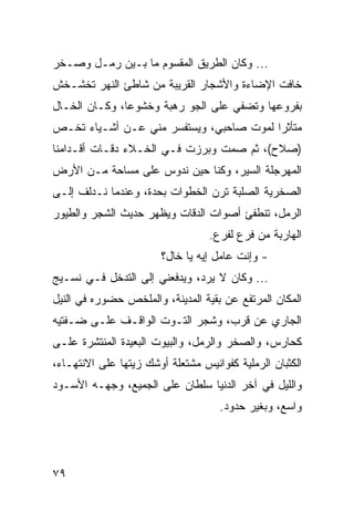 ‫... ﻭﻜﺎﻥ ﺍﻟﻁﺭﻴﻕ ﺍﻟﻤﻘﺴﻭﻡ ﻤﺎ ﺒـﻴﻥ ﺭﻤـل ﻭﺼـﺨﺭ‬
‫ﺨﺎﻓﺕ ﺍﻹﻀﺎﺀﺓ ﻭﺍﻷﺸﺠﺎﺭ ﺍﻟﻘﺭﻴﺒﺔ ﻤﻥ ﺸﺎﻁﺊ ﺍﻟﻨﻬﺭ ﺘﺨﺸـﺨﺵ‬
‫ﺒﻔﺭﻭﻋﻬﺎ ﻭﺘﻀﻔﻲ ﻋﻠﻰ ﺍﻟﺠﻭ ﺭﻫﺒﺔ ﻭﺨﺸﻭﻋﺎ، ﻭﻜـﺎﻥ ﺍﻟﺨـﺎل‬
               ‫‪‬‬
‫ﻤﺘﺄﺜﺭﺍ ﻟﻤﻭﺕ ﺼﺎﺤﺒﻲ، ﻭﻴﺴﺘﻔﺴﺭ ﻤﻨﻲ ﻋـﻥ ﺃﺸـﻴﺎﺀ ﺘﺨـﺹ‬
                                         ‫‪‬‬
‫)ﺼﻼﺡ(، ﺜﻡ ﺼﻤﺕ ﻭﺒﺭﺯﺕ ﻓـﻲ ﺍﻟﺨـﻼﺀ ﺩﻗـﺎﺕ ﺃﻗـﺩﺍﻤﻨﺎ‬
‫ﺍﻟﻤﻬﺭﺠﻠﺔ ﺍﻟﺴﻴﺭ، ﻭﻜﻨﺎ ﺤﻴﻥ ﻨﺩﻭﺱ ﻋﻠﻰ ﻤﺴﺎﺤﺔ ﻤـﻥ ﺍﻷﺭﺽ‬
‫ﺍﻟﺼﺨﺭﻴﺔ ﺍﻟﺼﻠﺒﺔ ﺘﺭﻥ ﺍﻟﺨﻁﻭﺍﺕ ﺒﺤﺩﺓ، ﻭﻋﻨﺩﻤﺎ ﻨـﺩﻟﻑ ﺇﻟـﻰ‬
‫ﺍﻟﺭﻤل، ﺘﻨﻁﻔﺊ ﺃﺼﻭﺍﺕ ﺍﻟﺩﻗﺎﺕ ﻭﻴﻅﻬﺭ ﺤﺩﻴﺙ ﺍﻟﺸﺠﺭ ﻭﺍﻟﻁﻴﻭﺭ‬
                                  ‫ﺍﻟﻬﺎﺭﺒﺔ ﻤﻥ ﻓﺭﻉ ﻟﻔﺭﻉ.‬
                        ‫- ﻭﺇﻨﺕ ﻋﺎﻤل ﺇﻴﻪ ﻴﺎ ﺨﺎل؟‬
‫... ﻭﻜﺎﻥ ﻻ ﻴﺭﺩ، ﻭﻴﺩﻓﻌﻨﻲ ﺇﻟﻰ ﺍﻟﺘﺩﺨل ﻓـﻲ ﻨﺴـﻴﺞ‬
‫ﺍﻟﻤﻜﺎﻥ ﺍﻟﻤﺭﺘﻔﻊ ﻋﻥ ﺒﻘﻴﺔ ﺍﻟﻤﺩﻴﻨﺔ، ﻭﺍﻟﻤﻠﺨﺹ ﺤﻀﻭﺭﻩ ﻓﻲ ﺍﻟﻨﻴل‬
‫ﺍﻟﺠﺎﺭﻱ ﻋﻥ ﻗﺭﺏ، ﻭﺸﺠﺭ ﺍﻟﺘـﻭﺕ ﺍﻟﻭﺍﻗـﻑ ﻋﻠـﻰ ﻀـﻔﺘﻴﻪ‬
‫ﻜﺤﺎﺭﺱ، ﻭﺍﻟﺼﺨﺭ ﻭﺍﻟﺭﻤل، ﻭﺍﻟﺒﻴﻭﺕ ﺍﻟﺒﻌﻴﺩﺓ ﺍﻟﻤﻨﺘﺸﺭﺓ ﻋﻠـﻰ‬
‫ﺍﻟﻜﺜﺒﺎﻥ ﺍﻟﺭﻤﻠﻴﺔ ﻜﻔﻭﺍﻨﻴﺱ ﻤﺸﺘﻌﻠﺔ ﺃﻭﺸﻙ ﺯﻴﺘﻬﺎ ﻋﻠﻰ ﺍﻻﻨﺘﻬـﺎﺀ،‬
‫ﻭﺍﻟﻠﻴل ﻓﻲ ﺁﺨﺭ ﺍﻟﺩﻨﻴﺎ ﺴﻠﻁﺎﻥ ﻋﻠﻰ ﺍﻟﺠﻤﻴﻊ، ﻭﺠﻬـﻪ ﺍﻷﺴـﻭﺩ‬
                                    ‫ﻭﺍﺴﻊ، ﻭﺒﻐﻴﺭ ﺤﺩﻭﺩ.‬




‫٩٧‬
 