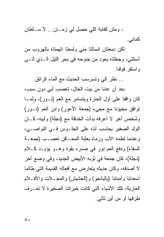 ‫- ﻭﻤﺵ ﻜﻔﺎﻴﺔ ﺍﻟﻠﻲ ﺤﺼل ﻟﻲ ﺯﻤـﺎﻥ... ﻷ ﺴـﻠﻁﺎﻥ‬
                                                   ‫ﻜﻤﺎﻨﻲ.‬
‫ﻟﻜﻥ ﺩﻤﻌﺘﺎﻥ ﺍﻨﺴﺎﻟﺘﺎ ﻤﻨﻲ ﻭﻟﻤﻌﺘﺎ ﺍﺘﻬﻤﺘﺎﻩ ﺒﺎﻟﻬﺭﻭﺏ ﻤﻥ‬
                                             ‫‪‬‬
‫ﺃﺴﺌﻠﺘﻲ، ﻭﺠﻌﻠﺘﺎﻩ ﻴﻌﻭﺩ ﻤﻥ ﺠﻨﻭﺤﻪ ﻓﻲ ﺒﺤﺭ ﺍﻟﻠﻴل ﺍﻟـﺫﻱ ﺃﺘـﻰ‬
                                           ‫ﻭﺍﺴﺘﻘﺭ ﻓﻭﻗﻨﺎ.‬
     ‫... ﻨﻅﺭ ﺇﻟﻲ ﻭﺘﺴﺭﺴﺏ ﺍﻟﺤﺩﻴﺙ ﻤﻊ ﺍﻟﻤﺎﺀ ﺍﻟﺭﺍﺌﻕ.‬
‫ﺒﻌﺩ ﺃﻥ ﻋﺩﻨﺎ ﻤﻥ ﺒﻴﺕ ﺍﻟﺨﺎل، ﺘﻌﺼﺏ ﺃﺒﻲ ﺩﻭﻥ ﺴﺒﺏ،‬
‫ﻜﺎﻥ ﻭﺍﻗﻔﺎ ﻋﻠﻰ ﺃﻭل ﺍﻟﺤﺎﺭﺓ ﻭﻴﺘﺴﺎﻤﺭ ﻤﻊ ﺍﻟﻌﻡ )ﻨـﻭﺭ(، ﻭﻟﻤـﺎ‬
                                              ‫ﹰ‬
‫ﺘﻭﺍﻓﻕ ﻤﺠﻴﺅﻨﺎ ﻤﻊ ﻤﺠﻲﺀ )ﺠﻤﻌﺔ ﺍﻷﻋﻭﺭ( ﻭﺍﺒﻥ ﺍﻟﻌﻡ )ﻨـﻭﺭ(‬
‫ﻭﺸﺨﺹ ﺁﺨﺭ ﻻ ﺃﻋﺭﻓﻪ ﺒﺩﺃﺕ ﺍﻟﺨﻨﺎﻗﺔ ﻤﻊ )ﺩﺠﻠﺔ( ﻭﺃﺒﻴﻪ، ﻜـﺎﻥ‬
‫ﺍﻟﻭﻟﺩ ﺍﻟﺼﻐﻴﺭ ﻴﺤﺎﺴﺏ ﺃﺒﺎﻩ ﻋﻠﻰ ﺍﻟﺠﻠـﻭﺱ ﻓـﻲ ﺍﻟﻨﻭﺍﺼـﻲ،‬
‫ﻭﻋﻨﺩﻤﺎ ﻟﻁﻤﻪ ﺍﻷﺏ ﻭﺭﻤﺎﻩ ﺒﻌﻠﺒﺔ ﺍﻟﻤﺤـﺎﻗﻥ ﺘﻌﺼـﺏ )ﺠﻤﻌـﺔ‬
‫ﺍﻟﺴﻘﺎﺀ( ﻭﺩﻓﻊ ﺍﻟﻌﻡ ﻨﻭﺭ ﻓﻲ ﺼﺩﺭﻩ ﺒﻘﻭﺓ ﻭﻫـﻭ ﻴﺅﻴـﺩ ﻜـﻼﻡ‬
‫) ‪‬ﺠﻠﺔ(، ﻜﺎﻥ ﺠﻤﻌﺔ ﻓﻲ ﺜﻭﺒﻪ ﺍﻷﺒﻴﺽ ﺍﻟﺠﺩﻴﺩ، ﻭﻓﻲ ﻭﻀﻊ ﺁﺨﺭ‬
                                                ‫ﺩ‬
‫ﻻ ﺃﺼﺩﻗﻪ، ﻭﻜﺎﻥ ﺤﺩﻴﺜﻪ ﻴﺘﻌﺎﺭﺽ ﻤﻊ ﺃﻓﻌﺎﻟﻪ ﺍﻟﻘﺩﻴﻤﺔ ﺍﻟﺘﻲ ﻁﺎﻟﻤﺎ‬
‫ﺃﺴﻌﺩﺘﻨﺎ ﻭﺃﻤﺩﺘﻨﺎ )ﺒﺎﻟﺒﺎﻨﺠﻭ( ﻭ)ﺍﻟﺤﺸﻴﺵ( ﻭﺍﻟﻤﺠـﻼﺕ ﻭﺍﻷﻓـﻼﻡ‬
‫ﺍﻟﻌﺎﺭﻴﺔ، ﺘﻠﻙ ﺍﻷﺸﻴﺎﺀ ﺍﻟﺘﻲ ﻜﺎﻨﺕ ﺨﺒﺭﺍﺘﻨﺎ ﺍﻟﺼﻐﻴﺭﺓ ﻻ ﺘﻌـﺭﻑ‬
                                  ‫ﻁﺭﻗﻬﺎ ﺃﻭ ﻤﻥ ﺃﻴﻥ ﺘﺄﺘﻲ.‬


‫٠٨‬
 