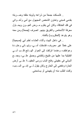 ‫.. ﻓﺄﻤﺴﻜﺕ ﺠﻤﻌﺔ ﻤﻥ ﺫﺭﺍﻋﻪ ﻭﻟﻭﻴﺘﻪ ﺨﻠﻔﻪ ﻭﻀـﺭﺒﺘﻪ‬
‫ﺒﻘﺩﻤﻲ ﻓﺴﺒﻨﻲ ﻭﺘﻌﺎﻭﻥ ﺍﻟﺸﺨﺹ ﺍﻟﻤﺠﻬﻭل ﻤﻊ ﺃﻤﻲ ﻭﺃﺨـﻭﺍﺘﻲ‬
‫ﻓﻲ ﻓﻙ ﺍﻟﺨﻨﺎﻗﺔ، ﻭﻜﺎﻥ ﺃﺒﻲ ﻴﻘﺎﻭﻡ ﻤـﺭﺽ ﺍﻟﻌﻴـﻭﻥ ﻭﻴﺤـﺎﻭل‬
‫ﻤﻌﺭﻓﺔ ﺍﻷﺸﺨﺎﺹ ﻭﺍﻟﺘﻔﺭﻴﻕ ﺒﻴﻨﻬﻡ. ﺍﻨﺼﺭﻑ )ﺠﻤﻌﺔ( ﻭﻤﻥ ﻤﻌﻪ‬
                          ‫ﻭﻫﻭ ﻴﺘﻭﻋﺩ )ﺍﻟﺤﻜﺭﻭﺏ( ﺒﺄﻜﻤﻠﻪ.‬
‫.. ﻓﻲ ﺩﺍﺨل ﺍﻟﺒﻴﺕ ﻭﺃﺜﻨﺎﺀ ﺍﻟﻌﺸﺎﺀ، ﻟﻁﻡ ﺃﺒﻲ )ﺼﺒﺤﻴﺔ(‬
‫ﻋﻠﻰ ﺨﻁﺄ ﻏﻴﺭ ﻤﻌﺭﻭﻑ، ﻓﺘﺩﺨﻠﺕ ﺃﻤـﻲ، ﻭﺘﻬـﺎﻨﻲ ﻭﻋﺎﻴـﺩﺓ‬
‫ﻭﻋﻭﺍﻁﻑ، ﻭﻋﻨﺩﻤﺎ ﺍﻨﺯﻟﻘﺕ ﺇﻟﻰ ﺍﻟﺤﻭﺍﺭ ﺍﻟﻬـﺎﺌﺞ ﻗﻠـﺏ ﺃﺒـﻲ‬
‫ﺍﻟﻁﺒﻠﻴﺔ ﺒﻤﺎ ﻋﻠﻴﻬﺎ ﻤﻥ ﻁﺒﻴﺦ ﻭﻟﻁﻤﻨﻲ ﻭﺒﺼﻕ ﻋﻠـﻲ، ﻭﺠﻤـﻊ‬
‫ﺃﺸﻴﺎﺌﻲ ﻓﻲ ﺤﻘﻴﺒﺘﻲ ﻭﻓﺘﺢ ﺍﻟﺒﺎﺏ ﻭﺭﻤﻰ ﺍﻟﺤﻘﻴﺒـﺔ ﻋﻠـﻰ ﺃﺭﺽ‬
‫ﺍﻟﺤﺎﺭﺓ ﻭﺩﻓﻌﻨﻲ ﺇﻟﻰ ﺍﻟﺨﺎﺭﺝ ﻭﻜﺎﻥ ﻴﻘﻭل ﻟـﻲ ﺇﻨﻨـﻲ ﺍﻟﺴـﺒﺏ،‬
                 ‫ﻭﻜﻨﺕ ﺃﻁﻠﺏ ﻤﻨﻪ ﺃﻥ ﻴﻔﻬﻤﻨﻲ ﺃﻭ ﻴﺴﺎﻤﺤﻨﻲ.‬
                                ‫‪‬‬




‫١٨‬
 