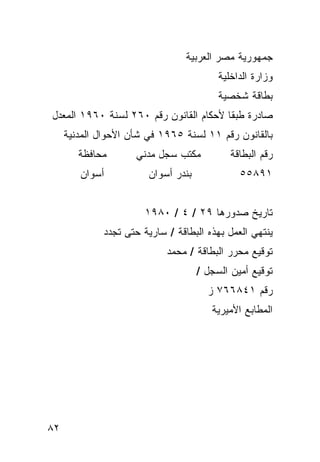 ‫ﺠﻤﻬﻭﺭﻴﺔ ﻤﺼﺭ ﺍﻟﻌﺭﺒﻴﺔ‬
                                          ‫ﻭﺯﺍﺭﺓ ﺍﻟﺩﺍﺨﻠﻴﺔ‬
                                          ‫ﺒﻁﺎﻗﺔ ﺸﺨﺼﻴﺔ‬
‫ﺼﺎﺩﺭﺓ ﻁﺒﻘﺎ ﻷﺤﻜﺎﻡ ﺍﻟﻘﺎﻨﻭﻥ ﺭﻗﻡ ٠٦٢ ﻟﺴﻨﺔ ٠٦٩١ ﺍﻟﻤﻌﺩل‬
     ‫ﺒﺎﻟﻘﺎﻨﻭﻥ ﺭﻗﻡ ١١ ﻟﺴﻨﺔ ٥٦٩١ ﻓﻲ ﺸﺄﻥ ﺍﻷﺤﻭﺍل ﺍﻟﻤﺩﻨﻴﺔ‬
        ‫ﻤﺤﺎﻓﻅﺔ‬       ‫ﻤﻜﺘﺏ ﺴﺠل ﻤﺩﻨﻲ‬           ‫ﺭﻗﻡ ﺍﻟﺒﻁﺎﻗﺔ‬
        ‫ﺃﺴﻭﺍﻥ‬           ‫ﺒﻨﺩﺭ ﺃﺴﻭﺍﻥ‬             ‫١٩٨٥٥‬


                       ‫ﺘﺎﺭﻴﺦ ﺼﺩﻭﺭﻫﺎ ٩٢ / ٤ / ٠٨٩١‬
             ‫ﻴﻨﺘﻬﻲ ﺍﻟﻌﻤل ﺒﻬﺫﻩ ﺍﻟﺒﻁﺎﻗﺔ / ﺴﺎﺭﻴﺔ ﺤﺘﻰ ﺘﺠﺩﺩ‬
                            ‫ﺘﻭﻗﻴﻊ ﻤﺤﺭﺭ ﺍﻟﺒﻁﺎﻗﺔ / ﻤﺤﻤﺩ‬
                                     ‫ﺘﻭﻗﻴﻊ ﺃﻤﻴﻥ ﺍﻟﺴﺠل /‬
                                       ‫ﺭﻗﻡ ١٤٨٦٦٧ ﺯ‬
                                        ‫ﺍﻟﻤﻁﺎﺒﻊ ﺍﻷﻤﻴﺭﻴﺔ‬




‫٢٨‬
 