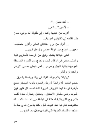 ‫- ﺃﻨﺕ ﺘﻌﺒﺎﻥ...؟‬
                                ‫- ﻷ ﺒﺱ.؟.. ﻜﺩﻩ...‬
‫ﺃﻫﺭﺏ ﻤﻥ ﻋﻴﻨﻴﻬﺎ ﻭﺃﺩﺨل ﺇﻟﻰ ﻁﻔﻭﻟﺔ ﺃﺨـﻭﺍﺘﻲ، ﻤـﻥ‬
                           ‫ﺒﺎﺏ ﺘﻔﺘﺤﻪ ﻟﻲ ﺸﻘﺎﻭﺘﻬﻡ ﺍﻟﻤﺅﺩﺒﺔ...‬
‫... ﺃﻨﺯل ﻤﻥ ﺒﺭﺝ ﺍﻋﺘﻜﺎﻓﻲ ﺍﻟﻌﺎﻟﻲ ﻭﺃﻫﺯﺭ ﻤﺘﺤﻔ ﹰـﺎ‬
  ‫ﻅ‬
          ‫ﻤﻌﻬﻥ... ﺃﺨﺭﺝ ﻤﻥ ﻏﺭﻓﺔ ﻏﻀﺒﻲ ﻭﺃﺯﻋﻕ ﻓﻴﻬﻥ...‬
‫ﺘﻠﻔﻨﻲ ﻋﻴﻨﺎﻫﺎ ﺒﻐﺸﺎﺀ ﺭﻗﻴﻕ ﻤﻥ ﺍﻟﺭﺤﻤﺔ ﻓﺄﺴﺘﺭﻴﺢ ﻗﻠﻴﻼ‬
‫ﻭﺃﺘﻤﺸﻰ ﺒﻌﻴﻨﻲ ﻓﻲ ﺃﺭﻜﺎﻥ ﺍﻟﺒﻴﺕ ﻭﺃﺨﺭﺝ ﻤﻥ ﺍﻟﻜـﻭﺓ ﺍﻟﻀـﻴﻘﺔ‬
‫ﺍﻟﻤﻭﺍﺠﻬﺔ ﻟﺒﺩﺍﻴﺔ ﺍﻟﺠﺒل ﻭﺃﺴﺭﺡ... ﺍﻟﺤﺭ ﻗﺎﺒﺽ ﻋﻠـﻰ ﺍﻷﺭﺽ‬
                                        ‫ﻭﺍﻟﺠﺩﺭﺍﻥ ﻭﺍﻟﻨﺎﺱ...‬
‫"ﻭﺒﺌﻭﻨﺔ" ﻴﻔﺘﺢ ﻨﻭﺍﻓﺫ ﺍﻟﻘﻴﻅ ﻓﻲ ﺒﻴﺘﻨﺎ ﻭﻴﻐﺴﻠﻨﺎ ﺒﺎﻟﻌﺭﻕ...‬
‫ﺠﺤﻴﻡ ﺍﻟﺸﻤﺱ ﻟﻪ ﺭﺍﺌﺤﺔ ﺍﻟﺭﻭﺙ ﻭﺍﻟﻐﺒﺎﺭ، ﻭﻟﻭﻨﻪ ﺍﻟﻤﺼﻔﺭ ﻤﺸﺒﻊ‬
‫ﺒﺄﺒﺨﺭﺓ ﺘﺭﻋﺔ ﻜﻴﻤﺎ ﺍﻟﻘﺭﻴﺒﺔ.. ﺸﺒﻭﺭﺓ ﻨﺘﻨﺔ ﺘﺼﻌﺩ ﻜل ﻅﻬﺭ ﻓﻭﻕ‬
‫ﺍﻟﺒﻴﻭﺕ ﻭﺘﺩﻟﻲ ﻤﺸﺎﻨﻕ ﺍﻻﺨﺘﻨﺎﻕ.. ﻭﻨﺨﺘﻨﻕ ﻭﻨﺤﺎﻭل ﻨﺠﺩﺓ ﺃﻨﻔﺴﻨﺎ‬
‫ﺒﺎﻟﻤﺭﺍﻭﺡ ﺍﻟﻜﻬﺭﺒﺎﺌﻴﺔ ﺍﻟﻤﻌﻠﻘﺔ ﻓﻲ ﺍﻷﺴﻘﻑ... ﻨﺼـﻑ ﺍﻟﺼـﺎﻟﺔ‬
‫ﻤﻜﺸﻭﻑ، ﻨﻨﺎﻡ ﻓﻴﻪ ﻋﻨﺩ ﻫﺒﻭﻁ ﺍﻟﻠﻴل، ﻜﻠﻨﺎ ﻴﻜـﻭﻥ ﻓـﻲ ﺤﺎﻟـﺔ‬
     ‫ﺍﺴﺘﺠﺩﺍﺀ ﻟﻠﻨﺴﺎﺌﻡ ﺍﻟﻁﺭﻴﺔ ﺍﻟﺘﻲ ﺘﺘﻬﺎﺩﻯ ﺒﺒﺨل ﺒﻌﺩ ﺍﻟﻐﺭﻭﺏ.‬


‫٣٨‬
 