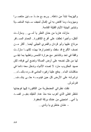 ‫ﻭﺍﻟﻬﺯﻴﻤﺔ ﺍﺒﺘﺩﺃ ﻤﻥ ﺩﺍﺨﻠﻪ.. ﻭﺭﺠـﻊ ﻤﻨـﺫ ﺴـﻨﻴﻥ ﻤﻨﺘﺼـﺭﺍ‬
 ‫‪‬‬
‫ﻭﻤﻬﺯﻭﻤﺎ، ﻭﻤﺎ ﺃﻓﺎﺽ ﺒﻪ ﻟﻲ ﺇﻜﻤﺎل ﻟﻌﺠﻑ ﺴـﻨﻴﻨﻪ ﺍﻟﻤﺎﻀـﻴﺔ‬
                                            ‫‪‬‬
                         ‫ﻭﺘﺒﺸﻴﺭ ﻟﻨﻬﺎﻴﺔ ﺍﻷﻴﺎﻡ ﺍﻟﻘﻠﻴﻠﺔ ﺍﻟﻘﺎﺩﻤﺔ.‬
‫ﻤﺎﺯﻟﺕ ﻫﺎﺭﺒﺎ ﻤﻥ ﺤﻨﺎﻥ ﺍﻟﻨﻅﺭ ﻴﺎ ﺃﻤـﻲ... ﻭﻤﺎﺯﻟـﺕ‬
                                  ‫‪‬‬
‫ﺃﺘﻨﻘل، ﻭﺃﺨﻴﺭﺍ ﺘﻌﻠﻘﺕ ﻋﻠﻰ ﺃﻓﺭﻉ ﺍﻟﻜﺎﻓﻭﺭﺓ.. ﺍﻟﺤﻤﺎﻡ ﺍﻟﻤﺴـﺎﻓﺭ‬
                                           ‫‪‬‬
‫ﻤﺭﺘﺎﺡ ﻋﻠﻴﻬﺎ ﻭﺃﺒﻭ ﻗﺭﺩﺍﻥ ﻭﺍﻟﻘﻤﺭﻱ ﺍﻟﺠﺒﻠﻲ ﺃﻴﻀﺎ.. ﺃﻜﺜﺭ ﻤـﻥ‬
            ‫‪‬‬
‫ﻨﺼﻑ ﺍﻷﻓﺭﻉ ﻗﺩ ﺴﻘﻁ، ﻭﺍﺨﻀﺭﺍﺭﻫﺎ ﺒﻬﺕ، ﻟﻜﻨﻬـﺎ ﻤﺎﺯﻟـﺕ‬
‫ﻭﺍﻗﻔﺔ ﻓﻲ ﺘﺤﺩ ﻭﺘﺘﺸﺎﺠﺭ ﻤﻊ ﺤﺭﺍﺭﺓ ﺍﻟﺸﻤﺱ ﻭﺘﻐﻠﺒﻬﺎ ﺒﻤﺎ ﺘﺒﻘـﻰ‬
‫ﻟﻬﺎ ﻤﻥ ﻅل ﺘﻀﻌﻪ ﻋﻠﻰ ﺃﺭﺽ ﺍﻟﺼﺎﻟﺔ ﻭﺘﻀﻊ ﺃﺒﻲ ﻓﻭﻗﻪ، ﻟﻜﻥ‬
‫ﺼﻬﺩ ﺍﻟﺤﻜﺭﻭﺏ ﻤﺎﺭﺩ ﻻ ﺘﺼﺩﻩ ﺍﻷﺸﻴﺎﺀ ﻭﻨﺩﺨل ﻤﻌﻪ ﺩﺍﺌﻤﺎ ﻓﻲ‬
    ‫‪‬‬
‫ﻤﻨﺎﻗﺸﺎﺕ ﺍﻟﻤﺎﺀ.. ﻴﺩﻓﻊ ﻋﻠﻴﻨﺎ ﺯﻓﻴﺭﻩ ﺍﻟﺤﺎﻤﻲ ﻓﻨـﺭﺩﻩ ﺒﺎﻟﻤـﺎﺀ...‬
‫ﻨﺭﺸﺭﺸﻪ ﻋﻠﻰ ﺍﻷﺭﺽ ﻜل ﺤﻴﻥ ﻓﻴﺩﻭﺴـﻪ ﺤﺘـﻰ ﻴﻨﺸـﻑ..‬
                                                  ‫ﻓﻨﺭﺸﺭﺵ.‬
‫ﻨﻘﻠﺕ ﻨﻅﺭﺍﺘﻲ ﺍﻟﻤﻀﻁﺭﺒﺔ ﻤﻥ ﺍﻟﻜﺎﻓﻭﺭﺓ ﺇﻟﻴﻬﺎ ﻓﻭﺠﺩﺘﻬﺎ‬
‫ﺘﻨﺘﻅﺭ ﻓﻌﻠﻰ ﺍﻟﺫﻱ ﺃﻫﺭﺏ ﻤﻨﻪ ﻤﻨﺫ ﻋﺩﺓ. ﺃﺸﻘﻴﻙ ﺒﻐﻴـﺭ ﻗﺼـﺩ‬
                 ‫ﻴﺎ ﺃﻤﻲ.. ﺍﻤﻨﺤﻴﻨﻲ ﻤﻥ ﻋﻨﺩﻙ ﺒﺭﻜﺔ ﺍﻟﻤﻐﻔﺭﺓ.‬
                      ‫- ﻋﺸﺎﻥ ﺨﺎﻁﺭﻱ ﻴﺎ ﻭﻟﺩﻱ...‬




‫٥٨‬
 