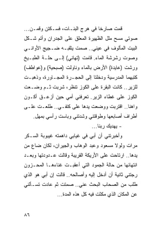 ‫ﻗﻤﺕ ﺼﺎﺭﺨﺎ ﻓﻲ ﻫﺭﺝ ﺍﻟﺒﻨـﺎﺕ، ﻓﺴـﻜﺘﻥ ﻭﻗﻤـﻥ...‬
                                 ‫ﹰ‬
‫ﺼﻭﺘﻲ ﻤﺴﺢ ﻤﻠل ﺍﻟﻅﻬﻴﺭﺓ ﺍﻟﻤﻌﻠﻕ ﻋﻠﻰ ﺍﻟﺠﺩﺭﺍﻥ ﻭﺃﺘﻡ ﺸـﻜل‬
‫ﺍﻟﺒﻴﺕ ﺍﻟﻤﺄﻟﻭﻑ ﻓﻲ ﻋﻴﻨﻲ.. ﺼﻤﺕ ﻴﺜﻘﺒـﻪ ﻀـﺠﻴﺞ ﺍﻷﻭﺍﻨـﻲ‬
‫ﻭﺼﻭﺕ ﺭﺸﺭﺸﺔ ﺍﻟﻤﺎﺀ. ﻗﺎﻤﺕ )ﺘﻬﺎﻨﻲ( ﺇﻟـﻰ ﺤﻠـﺔ ﺍﻟﻁﺒـﻴﺦ‬
‫ﻭﺭﺸﺕ )ﻋﺎﻴﺩﺓ( ﺍﻷﺭﺽ ﺒﺎﻟﻤﺎﺀ ﻭﻨﺎﻭﻟﺕ )ﺼﺒﺤﻴﺔ( ﻭ)ﻋﻭﺍﻁﻑ(‬
‫ﻜﺘﺒﻬﻤﺎ ﺍﻟﻤﺩﺭﺴﻴﺔ ﻭﺩﺨﻠﺘﺎ ﺇﻟﻰ ﺍﻟﺤﺠـﺭﺓ ﺍﻟﻤﺠـﺎﻭﺭﺓ، ﻭﺫﻫﺒـﺕ‬
‫ﻟﻠﺯﻴﺭ.. ﻜﺎﻨﺕ ﺍﻟﺒﻘﺭﺓ ﻋﻠﻰ ﺍﻟﻜﻭﺯ ﺘﻨﻅﺭ، ﺸﺭﺒﺕ ﺜـﻡ ﻭﻀـﻌﺕ‬
‫ﺍﻟﻜﻭﺯ ﻋﻠﻰ ﻏﻁﺎﺀ ﺍﻟﺯﻴﺭ. ﺘﻌﺭﻓﻨﻲ ﺃﻤﻲ ﺤﻴﻥ ﺃﺯﻋـﻕ ﺃﻜـﻭﻥ‬
‫ﻭﺍﻫﻨﺎ.. ﺍﻗﺘﺭﺒﺕ ﻭﻭﻀﻌﺕ ﻴﺩﻫﺎ ﻋﻠﻰ ﻜﺘﻔـﻲ.. ﻁﻠﻌـﺕ ﻋﻠـﻰ‬
                                           ‫ﹰ‬
     ‫ﺃﻁﺭﺍﻑ ﺃﺼﺎﺒﻌﻬﺎ ﻭﻁﻭﻗﺘﻨﻲ ﻭﺸﺩﺘﻨﻲ ﻭﺒﺎﺴﺕ ﺭﺃﺴﻲ ﺒﻤﻬل.‬
                                ‫- ﻴﻬﺩﻴﻙ ﺭﺒﻨﺎ...‬
‫ﻭﺃﺨﺒﺭﺘﻨﻲ ﺃﻥ ﺃﺒﻲ ﻓﻲ ﻏﻴﺎﺒﻲ ﺩﺍﻫﻤﺘﻪ ﻏﻴﺒﻭﺒﺔ ﺍﻟﺴـﻜﺭ‬
‫ﻤﺭﺍﺕ ﻭﻟﻭﻻ ﻤﺴﻌﻭﺩ ﻭﻋﺒﺩ ﺍﻟﻭﻫﺎﺏ ﻭﺍﻟﺠﻴﺭﺍﻥ، ﻟﻜﺎﻥ ﻀﺎﻉ ﻤﻥ‬
‫ﻴﺩﻫﺎ.. ﺍﺭﺘﺎﺤﺕ ﻋﻠﻰ ﺍﻷﺭﻴﻜﺔ ﺍﻟﻘﺭﻴﺒﺔ ﻭﻗﺎﻟﺕ ﻋـﺩﻭﺩﺘﻬﺎ ﻭﺒﻌـﺩ‬
‫ﺍﻨﺘﻬﺎﺌﻬﺎ ﻤﻥ ﺤﺎﻟﺔ ﺍﻟﺠﻤﻭﺩ ﺍﻟﺘﻲ ﺃﻋﻘﺒـﺕ ﻏﻨﺎﺀﻫـﺎ ﺍﻟﻤﺤـﺯﻭﻥ‬
‫ﺭﺠﺘﻨﻲ ﺜﺎﻨﻴﺔ ﺃﻥ ﺃﺩﺨل ﺇﻟﻴﻪ ﻭﺃﺼﺎﻟﺤﻪ.. ﻗﺎﻟﺕ ﺇﻥ ﺃﺒﻲ ﻫﻭ ﺍﻟﺫﻱ‬
‫ﻁﻠﺏ ﻤﻥ ﺍﻟﺼﺤﺎﺏ ﺍﻟﺒﺤﺙ ﻋﻨﻲ.. ﺼﻤﺘﺕ ﺜﻡ ﻋﺎﺩﺕ ﺘﺴـﺄﻟﻨﻲ‬
               ‫ﻋﻥ ﺍﻟﻤﻜﺎﻥ ﺍﻟﺫﻱ ﻤﻜﺜﺕ ﻓﻴﻪ ﻜل ﻫﺫﻩ ﺍﻟﻤﺩﺓ...‬


‫٦٨‬
 