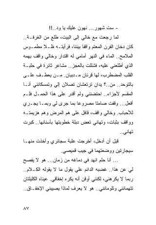 ‫- ﺴﺕ ﺸﻬﻭﺭ... ﻨﻬﻭﻥ ﻋﻠﻴﻙ ﻴﺎ ﻭﺩ..!!‬
‫ﻟﻤﺎ ﺭﺠﻌﺕ ﻤﻊ ﺨﺎﻟﻲ ﺇﻟﻰ ﺍﻟﺒﻴﺕ، ﻁﻠﻊ ﻤﻥ ﺍﻟﻐﺭﻓـﺔ..‬
‫ﻜﺎﻥ ﺩﺨﺎﻥ ﺍﻟﻔﺭﻥ ﺍﻟﻤﻌﺘﻡ ﻭﺍﻗﻔﺎ ﺒﻴﻨﻨﺎ، ﻓﺭﺃﻴﺘـﻪ ﻅـﻼ ﻤﻁﻤـﻭﺱ‬
                           ‫ﹰ‬
‫ﺍﻟﻤﻼﻤﺢ.. ﺍﻟﻤﺎﺀ ﻓﻲ ﺍﻟﻨﻬﺭ ﺃﻤﺎﻤﻲ ﻟﻪ ﺍﻗﺘﺩﺍﺭ ﻭﺨﺎﻟﻲ ﻭﺍﻗﻑ ﺒﻬﻤﻪ‬
‫ﺍﻟﺫﻱ ﺃﻁﻠﻌﻨﻲ ﻋﻠﻴﻪ، ﻓﺸﻠﻠﺕ ﺒﺎﻟﻌﺠﺯ.. ﻤﺸﺎﻋﺭ ﺜﺎﺌﺭﺓ ﻓﻲ ﺤﻠﺒـﺔ‬
‫ﺍﻟﻘﻠﺏ ﺍﻟﻤﻀﻁﺭﺏ، ﻟﻬﺎ ﻗﺭﻨﺎﻥ ﻤـﺩﺒﺒﺎﻥ. ﻤـﻥ ﻴﻌﻁـﻑ ﻋﻠـﻰ‬
‫ﺒﺎﻟﺘﻭﺤﺩ.. ﻤﻥ..؟ ﻴﺩﺍﻥ ﺘﺭﺘﻌﺸﺎﻥ ﺘﺼﻼﻥ ﺇﻟﻲ ﻭﺘﻤﺴﻜﺎﻨﻨﻲ ﺃﻨـﺎ‬
               ‫‪‬‬
‫ﺍﻟﻤﻘﺴﻡ ﻷﺠﺯﺍﺀ.. ﺍﺤﺘﻀﻨﻨﻲ ﻭﻟﻡ ﺃﻗﺩﺭ ﻋﻠﻰ ﻫﺫﺍ ﺍﻟﺤﻤـل ﻓﻠـﻡ‬
‫ﺃﻓﻌل... ﻭﻗﻔﺕ ﺼﺎﻤﺘﺎ ﻤﺼﺭﻭﻋﺎ ﺒﻤﺎ ﺠﺭﻯ ﻟﻲ ﻭﺒﻤـﺎ ﻴﺠـﺭﻱ‬
‫ﻟﻸﺤﺒﺎﺏ. ﻭﺨﺎﻟﻲ ﻭﺍﻗﻑ، ﻗﺎﻓل ﻋﻠﻰ ﻫﻡ ﺍﻟﻤﺭﺽ ﻭﻫﻡ ﻫﺯﻴﻤﺘـﻪ‬
‫ﻭﻭﺍﻗﻑ ﺒﺜﺒﺎﺕ، ﻭﺘﻬﺎﻨﻲ ﺘﻌﺽ ﺩﺒﻠﺔ ﺨﻁﻭﺒﺘﻬﺎ ﺒﺄﺴﻨﺎﻨﻬﺎ.. ﻜﺒﺭﺕ‬
                                                  ‫ﺘﻬﺎﻨﻲ..‬
‫ﻗﺒل ﺃﻥ ﺃﺩﺨل، ﺃﺨﺭﺠﺕ ﻋﻠﺒﺔ ﺴﺠﺎﺌﺭﻱ ﻭﺃﺨﺫﺕ ﻤﻨﻬـﺎ‬
                   ‫ﺴﻴﺠﺎﺭﺘﻴﻥ ﻭﻭﻀﻌﺘﻬﻤﺎ ﻓﻲ ﺠﻴﺏ ﻗﻤﻴﺼﻲ.‬
‫... ﺃﻨﺎ ﺤﻠﻡ ﺍﻨﻬﺩ ﻓﻲ ﺩﻤﺎﻏﻪ ﻤﻥ ﺯﻤﺎﻥ... ﻫﻭ ﻻ ﻴﻔﺼﺢ‬
‫ﻟﻲ ﻋﻥ ﻫﺫﺍ.. ﻏﻀﺒﻪ ﺍﻟﺩﺍﺌﻡ ﻋﻠﻲ ﻴﻘﻭل ﻤﺎ ﻻ ﻴﻘﻭﻟﻪ ﺍﻟﻜـﻼﻡ..‬
‫ﺭﺒﻤﺎ ﻻ ﻴﻜﺭﻫﻨﻲ، ﻟﻜﻨﻨﻲ ﺃﻭﻗﻥ ﺃﻨﻪ ﻴﻜﺭﻩ ﺇﺨﻔﺎﻗﻲ. ﻋﻴﻨﺎﻩ ﺍﻟﻜﻠﻴﻠﺘﺎﻥ‬
‫ﺘﺘﻬﻤﺎﻨﻨﻲ ﻭﺘﻠﻭﻤﺎﻨﻨﻲ.. ﻫﻭ ﻻ ﻴﻌﺭﻑ ﻟﻤﺎﺫﺍ ﻴﺼﻴﺒﻨﻲ ﺍﻹﺨﻔـﺎﻕ..‬


‫٧٨‬
 