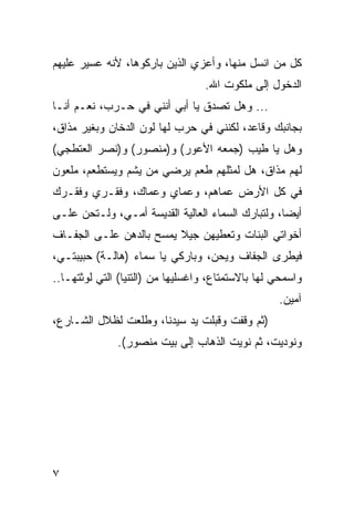 ‫ﻜل ﻤﻥ ﺍﻨﺴل ﻤﻨﻬﺎ، ﻭﺃﻋﺯﻱ ﺍﻟﺫﻴﻥ ﺒﺎﺭﻜﻭﻫﺎ، ﻷﻨﻪ ﻋﺴﻴﺭ ﻋﻠﻴﻬﻡ‬
                                  ‫ﺍﻟﺩﺨﻭل ﺇﻟﻰ ﻤﻠﻜﻭﺕ ﺍﷲ.‬
‫... ﻭﻫل ﺘﺼﺩﻕ ﻴﺎ ﺃﺒﻲ ﺃﻨﻨﻲ ﻓﻲ ﺤـﺭﺏ، ﻨﻌـﻡ ﺃﻨـﺎ‬
‫ﺒﺠﺎﻨﺒﻙ ﻭﻗﺎﻋﺩ، ﻟﻜﻨﻨﻲ ﻓﻲ ﺤﺭﺏ ﻟﻬﺎ ﻟﻭﻥ ﺍﻟﺩﺨﺎﻥ ﻭﺒﻐﻴﺭ ﻤﺫﺍﻕ،‬
‫ﻭﻫل ﻴﺎ ﻁﻴﺏ )ﺠﻤﻌﻪ ﺍﻷﻋﻭﺭ( ﻭ)ﻤﻨﺼﻭﺭ( ﻭ)ﻨﺼﺭ ﺍﻟﻌﺘﻁﺠﻲ(‬
‫ﻟﻬﻡ ﻤﺫﺍﻕ، ﻫل ﻟﻤﺜﻠﻬﻡ ﻁﻌﻡ ﻴﺭﻀﻲ ﻤﻥ ﻴﺸﻡ ﻭﻴﺴﺘﻁﻌﻡ، ﻤﻠﻌﻭﻥ‬
‫ﻓﻲ ﻜل ﺍﻷﺭﺽ ﻋﻤﺎﻫﻡ، ﻭﻋﻤﺎﻱ ﻭﻋﻤﺎﻙ، ﻭﻓﻘـﺭﻱ ﻭﻓﻘـﺭﻙ‬
‫ﺃﻴﻀﺎ، ﻭﻟﺘﺒﺎﺭﻙ ﺍﻟﺴﻤﺎﺀ ﺍﻟﻌﺎﻟﻴﺔ ﺍﻟﻘﺩﻴﺴﺔ ﺃﻤـﻲ، ﻭﻟـﺘﺤﻥ ﻋﻠـﻰ‬
                                                   ‫‪‬‬
‫ﺃﺨﻭﺍﺘﻲ ﺍﻟﺒﻨﺎﺕ ﻭﺘﻌﻁﻴﻬﻥ ﺠﻴﻼ ﻴﻤﺴﺢ ﺒﺎﻟﺩﻫﻥ ﻋﻠـﻰ ﺍﻟﺠﻔـﺎﻑ‬
‫ﻓﻴﻁﺭﻯ ﺍﻟﺠﻔﺎﻑ ﻭﻴﺤﻥ، ﻭﺒﺎﺭﻜﻲ ﻴﺎ ﺴﻤﺎﺀ )ﻫﺎﻟـﺔ( ﺤﺒﻴﺒﺘـﻲ،‬
‫ﻭﺍﺴﻤﺤﻲ ﻟﻬﺎ ﺒﺎﻻﺴﺘﻤﺘﺎﻉ، ﻭﺍﻏﺴﻠﻴﻬﺎ ﻤﻥ )ﺍﻟﺘﻨﻴﺎ( ﺍﻟﺘﻲ ﻟﻭﺜﺘﻬـﺎ..‬
                                                   ‫ﺁﻤﻴﻥ.‬
‫)ﺜﻡ ﻭﻗﻔﺕ ﻭﻗﺒﻠﺕ ﻴﺩ ﺴﻴﺩﻨﺎ، ﻭﻁﻠﻌﺕ ﻟﻅﻼل ﺍﻟﺸـﺎﺭﻉ،‬
              ‫ﻭﻨﻭﺩﻴﺕ، ﺜﻡ ﻨﻭﻴﺕ ﺍﻟﺫﻫﺎﺏ ﺇﻟﻰ ﺒﻴﺕ ﻤﻨﺼﻭﺭ(.‬




‫٧‬
 