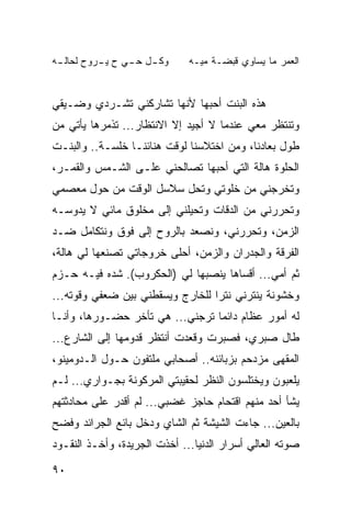 ‫ـﻪ‬
 ‫ـل ـﻲ ﺡ ـﺭﻭﺡ ﻟﺤﺎﻟـ‬
          ‫ﻴـ‬   ‫ﻭﻜـ ﺤـ‬         ‫ﺍﻟﻌﻤﺭ ﻤﺎ ﻴﺴﺎﻭﻱ ﻗﺒﻀـﺔ ﻤﻴـﻪ‬


‫ﻫﺫﻩ ﺍﻟﺒﻨﺕ ﺃﺤﺒﻬﺎ ﻷﻨﻬﺎ ﺘﺸﺎﺭﻜﻨﻲ ﺘﺸـﺭﺩﻱ ﻭﻀـﻴﻘﻲ‬
‫ﻭﺘﻨﺘﻅﺭ ﻤﻌﻲ ﻋﻨﺩﻤﺎ ﻻ ﺃﺠﻴﺩ ﺇﻻ ﺍﻻﻨﺘﻅﺎﺭ... ﺘﺫﻤﺭﻫﺎ ﻴﺄﺘﻲ ﻤﻥ‬
‫ﻁﻭل ﺒﻌﺎﺩﻨﺎ، ﻭﻤﻥ ﺍﺨﺘﻼﺴﻨﺎ ﻟﻭﻗﺕ ﻫﻨﺎﺌﻨـﺎ ﺨﻠﺴـﺔ.. ﻭﺍﻟﺒﻨـﺕ‬
‫ﺍﻟﺤﻠﻭﺓ ﻫﺎﻟﺔ ﺍﻟﺘﻲ ﺃﺤﺒﻬﺎ ﺘﺼﺎﻟﺤﻨﻲ ﻋﻠـﻰ ﺍﻟﺸـﻤﺱ ﻭﺍﻟﻘﻤـﺭ،‬
‫ﻭﺘﺨﺭﺠﻨﻲ ﻤﻥ ﺨﻠﻭﺘﻲ ﻭﺘﺤل ﺴﻼﺴل ﺍﻟﻭﻗﺕ ﻤﻥ ﺤﻭل ﻤﻌﺼﻤﻲ‬
‫ﻭﺘﺤﺭﺭﻨﻲ ﻤﻥ ﺍﻟﺩﻗﺎﺕ ﻭﺘﺤﻴﻠﻨﻲ ﺇﻟﻰ ﻤﺨﻠﻭﻕ ﻤﺎﺌﻲ ﻻ ﻴﺩﻭﺴـﻪ‬
‫ﺍﻟﺯﻤﻥ، ﻭﺘﺤﺭﺭﻨﻲ، ﻭﻨﺼﻌﺩ ﺒﺎﻟﺭﻭﺡ ﺇﻟﻰ ﻓﻭﻕ ﻭﻨﺘﻜﺎﻤل ﻀـﺩ‬
‫ﺍﻟﻔﺭﻗﺔ ﻭﺍﻟﺠﺩﺭﺍﻥ ﻭﺍﻟﺯﻤﻥ، ﺃﺤﻠﻰ ﺨﺭﻭﺠﺎﺘﻲ ﺘﺼﻨﻌﻬﺎ ﻟﻲ ﻫﺎﻟﺔ،‬
‫ﺜﻡ ﺃﻤﻲ... ﺃﻗﺴﺎﻫﺎ ﻴﻨﺼﺒﻬﺎ ﻟﻲ )ﺍﻟﺤﻜﺭﻭﺏ(. ﺸﺩﻩ ﻓﻴـﻪ ﺤـﺯﻡ‬
           ‫‪‬‬
‫ﻭﺨﺸﻭﻨﺔ ﻴﻨﺘﺭﻨﻲ ﻨﺘﺭﺍ ﻟﻠﺨﺎﺭﺝ ﻭﻴﺴﻘﻁﻨﻲ ﺒﻴﻥ ﻀﻌﻔﻲ ﻭﻗﻭﺘﻪ...‬
‫ﻟﻪ ﺃﻤﻭﺭ ﻋﻅﺎﻡ ﺩﺍﺌﻤﺎ ﺘﺭﺠﻨﻲ... ﻫﻲ ﺘﺄﺨﺭ ﺤﻀـﻭﺭﻫﺎ، ﻭﺃﻨـﺎ‬
                                 ‫‪‬‬
‫ﻁﺎل ﺼﺒﺭﻱ، ﻓﺼﺒﺭﺕ ﻭﻗﻌﺩﺕ ﺃﻨﺘﻅﺭ ﻗﺩﻭﻤﻬﺎ ﺇﻟﻰ ﺍﻟﺸﺎﺭﻉ...‬
‫ﺍﻟﻤﻘﻬﻰ ﻤﺯﺩﺤﻡ ﺒﺯﺒﺎﺌﻨﻪ.. ﺃﺼﺤﺎﺒﻲ ﻤﻠﺘﻔﻭﻥ ﺤـﻭل ﺍﻟـﺩﻭﻤﻴﻨﻭ،‬
‫ﻴﻠﻌﺒﻭﻥ ﻭﻴﺨﺘﻠﺴﻭﻥ ﺍﻟﻨﻅﺭ ﻟﺤﻘﻴﺒﺘﻲ ﺍﻟﻤﺭﻜﻭﻨﺔ ﺒﺠـﻭﺍﺭﻱ... ﻟـﻡ‬
‫ﻴﺸﺄ ﺃﺤﺩ ﻤﻨﻬﻡ ﺍﻗﺘﺤﺎﻡ ﺤﺎﺠﺯ ﻏﻀﺒﻲ... ﻟﻡ ﺃﻗﺩﺭ ﻋﻠﻰ ﻤﺤﺎﺩﺜﺘﻬﻡ‬
‫ﺒﺎﻟﻌﻴﻥ... ﺠﺎﺀﺕ ﺍﻟﺸﻴﺸﺔ ﺜﻡ ﺍﻟﺸﺎﻱ ﻭﺩﺨل ﺒﺎﺌﻊ ﺍﻟﺠﺭﺍﺌﺩ ﻭﻓﻀﺢ‬
‫ﺼﻭﺘﻪ ﺍﻟﻌﺎﻟﻲ ﺃﺴﺭﺍﺭ ﺍﻟﺩﻨﻴﺎ... ﺃﺨﺫﺕ ﺍﻟﺠﺭﻴﺩﺓ، ﻭﺃﺨـﺫ ﺍﻟﻨﻘـﻭﺩ‬

‫٠٩‬
 