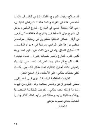 ‫ﻓﻘﺩ ﺼﻼﺡ ﻭﺨﻭﻑ ﺍﻟﺨﺭﻭﺝ ﻭﺃﻗﻁﻑ ﺜﻤﺎﺭﻱ ﺍﻟﺩﺍﻨﻴـﺔ.. ﺩﺍﺌ ‪‬ـﺎ‬
  ‫ﻤ‬
‫ﺃﺴﺘﺤﻀﺭ ﻫﺎﻟﺔ ﻓﻲ ﺍﻟﻐﺭﻓﺔ ﻭﺩﺍﺌﻤﺎ ﻫﺎﻟﺔ ﻻ ﺘـﺭﻓﺽ ﺍﻟﺘﺠﻠـﻲ،‬
                       ‫‪‬‬
‫ﻭﻫﻲ ﺍﻵﻥ ﻤﺘﺠﻠﻴﺔ ﺃﻤﺎﻤﻲ ﻓﻲ ﺍﻟﺸﺎﺭﻉ.. ﺸﺎﺭﻉ ﺍﻟﻤﻘﻬﻰ ﻴـﺅﺩﻱ‬
‫ﺇﻟﻰ ﺸﺎﺭﻉ ﻤﺒﻨﻰ ﺍﻟﻤﺤﺎﻓﻅﺔ... ﻭﺸﺎﺭﻉ ﺍﻟﻤﺤﺎﻓﻅﺔ ﻨﻤﺸﻲ ﻓﻴﻪ...‬
‫ﻓﻲ ﺃﻭﻟﻪ.. ﻋﺴﺎﻜﺭ ﺍﻟﺩﺍﺨﻠﻴﺔ ﻤﻨﺘﺸﺭﻭﻥ ﻓﻲ ﺭﺤﺎﺒﺘﻪ.. ﻤﻭﺍﺴـﻴﺭ‬
‫ﺒﻨﺎﺩﻗﻬﻡ ﻤﻭﺯﻋﺔ ﻋﻠﻰ ﺍﻟﻨﻭﺍﺤﻲ ﻭﻤﺭﺘﺎﺒﺔ ﻓﻲ ﻫـﻭﺍﺀ ﺍﻟﻤﻜـﺎﻥ..‬
‫ﻜﻨﺕ ﺃﺤﺎﻭل ﺍﻟﻠﺤﺎﻕ ﺒﻬﺎ، ﻓﻲ ﺤﻴﻥ ﻜﺎﻨﺕ ﻋﺭﺒـﺎﺘﻬﻡ ﺍﻟﻤﺴـﺭﻋﺔ‬
‫ﺘﻜﻨﺱ ﻫﺩﻭﺀ ﺍﻟﺸﺎﺭﻉ ﻭﺘﻔﺠﺭ ﻀﺠﺎﺕ ﻋﺎﺒﺭﺓ... ﻋﻨـﺩ ﻨﻬﺎﻴﺘـﻪ‬
‫ﻭﻗﻔﺕ. ﻟﻠﺭﻭﺡ ﺃﻟﻡ ﺨﺎﺹ ﻴﺠﺘـﺎﺤﻨﻲ ﻟﻤـﺎ ﺘﺼـﺩﻨﻲ ﺍﻷﺸـﻴﺎﺀ‬
‫ﻭﺘﺨﻴﻔﻨﻲ. ﻜﻨﺕ ﺃﺤﺎﻭل ﺍﻻﺨﺘﺒﺎﺀ ﺘﺤﺕ ﻅﻼل ﺍﻟﺸـﺠﺭ.. ﻜﻨـﺕ‬
     ‫ﺃﺨﻔﻲ ﺨﺒﻁﺎﺕ ﺤﺫﺍﺌﻲ، ﻋﻠﻰ ﺍﻷﺴﻔﻠﺕ، ﻓﻭﻕ ﺇﺴﻔﻨﺞ ﺍﻟﺤﺫﺭ.‬
‫ﺍﻟﻁﺭﻗﺎﺕ ﺍﻟﻤﻨﺘﻅﻤﺔ ﺍﻟﻬﺎﻤﺴﺔ ﺘـﺩﻭﻱ ﻓـﻲ ﺃﻋﻤـﺎﻗﻲ..‬
‫ﻟﻤﺤﻨﻲ ﺍﻟﺠﻨﺩﻱ ﻓﺯﻋﻕ ﻭﺘﺼﺩﺭ ﺒﺴﻼﺤﻪ ﻭﻗﻔل ﺍﻟﻁﺭﻴـﻕ ﺇﻟﻴﻬـﺎ‬
‫ﻭﺸﺩ ﻤﺎ ﻓﺭﺸﺘﻪ ﺘﺤﺕ ﺤﺫﺍﺌﻲ.. ﺃﺨﺭﺠﺕ ﺍﻟﺒﻁﺎﻗـﺔ ﺍﻟﺸﺨﺼـﻴﺔ‬
‫ﻭﻭﻗﻔﺕ ﻤﺴﺘﻜﻴﻨﺎ ﺒﻴﻨﻬﻡ، ﻭﻤﻤﺘﺜﻼ ﻟﻌﻴـﻭﻨﻬﻡ ﺍﻟﻤﺘﺸـﻜﻜﺔ. ﻭﻗـﺭﺃ‬
                          ‫ﺍﻟﻀﺎﺒﻁ ﺒﻴﺎﻨﺎﺘﻲ ﺒﺼﻭﺕ ﻤﺭﺘﻔﻊ.‬
                                 ‫- ١٩٨٥٥...‬




‫٢٩‬
 