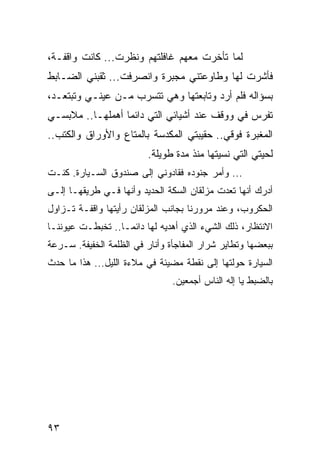 ‫ﻟﻤﺎ ﺘﺄﺨﺭﺕ ﻤﻌﻬﻡ ﻏﺎﻓﻠﺘﻬﻡ ﻭﻨﻅﺭﺕ... ﻜﺎﻨﺕ ﻭﺍﻗﻔـﺔ،‬
‫ﻓﺄﺸﺭﺕ ﻟﻬﺎ ﻭﻁﺎﻭﻋﺘﻨﻲ ﻤﺠﺒﺭﺓ ﻭﺍﻨﺼﺭﻓﺕ... ﺜﻘﺒﻨﻲ ﺍﻟﻀـﺎﺒﻁ‬
‫ﺒﺴﺅﺍﻟﻪ ﻓﻠﻡ ﺃﺭﺩ ﻭﺘﺎﺒﻌﺘﻬﺎ ﻭﻫﻲ ﺘﺘﺴﺭﺏ ﻤـﻥ ﻋﻴﻨـﻲ ﻭﺘﺒﺘﻌـﺩ،‬
‫ﺘﻔﺭﺱ ﻓﻲ ﻭﻭﻗﻑ ﻋﻨﺩ ﺃﺸﻴﺎﺌﻲ ﺍﻟﺘﻲ ﺩﺍﺌﻤﺎ ﺃﻫﻤﻠﻬـﺎ.. ﻤﻼﺒﺴـﻲ‬
                  ‫‪‬‬
‫ﺍﻟﻤﻐﺒﺭﺓ ﻓﻭﻗﻲ.. ﺤﻘﻴﺒﺘﻲ ﺍﻟﻤﻜﺩﺴﺔ ﺒﺎﻟﻤﺘﺎﻉ ﻭﺍﻷﻭﺭﺍﻕ ﻭﺍﻟﻜﺘﺏ..‬
                         ‫ﻟﺤﻴﺘﻲ ﺍﻟﺘﻲ ﻨﺴﻴﺘﻬﺎ ﻤﻨﺫ ﻤﺩﺓ ﻁﻭﻴﻠﺔ.‬
‫... ﻭﺃﻤﺭ ﺠﻨﻭﺩﻩ ﻓﻘﺎﺩﻭﻨﻲ ﺇﻟﻰ ﺼﻨﺩﻭﻕ ﺍﻟﺴـﻴﺎﺭﺓ. ﻜﻨـﺕ‬
‫ﺃﺩﺭﻙ ﺃﻨﻬﺎ ﺘﻌﺩﺕ ﻤﺯﻟﻘﺎﻥ ﺍﻟﺴﻜﺔ ﺍﻟﺤﺩﻴﺩ ﻭﺃﻨﻬﺎ ﻓـﻲ ﻁﺭﻴﻘﻬـﺎ ﺇﻟـﻰ‬
‫ﺍﻟﺤﻜﺭﻭﺏ، ﻭﻋﻨﺩ ﻤﺭﻭﺭﻨﺎ ﺒﺠﺎﻨﺏ ﺍﻟﻤﺯﻟﻘﺎﻥ ﺭﺃﻴﺘﻬﺎ ﻭﺍﻗﻔـﺔ ﺘـﺯﺍﻭل‬
‫ﺍﻻﻨﺘﻅﺎﺭ، ﺫﻟﻙ ﺍﻟﺸﻲﺀ ﺍﻟﺫﻱ ﺃﻫﺩﻴﻪ ﻟﻬﺎ ﺩﺍﺌ ‪‬ـﺎ.. ﺘﺨﺒﻁـﺕ ﻋﻴﻭﻨﻨـﺎ‬
                   ‫ﻤ‬
‫ﺒﺒﻌﻀﻬﺎ ﻭﺘﻁﺎﻴﺭ ﺸﺭﺍﺭ ﺍﻟﻤﻔﺎﺠﺄﺓ ﻭﺃﻨﺎﺭ ﻓﻲ ﺍﻟﻅﻠﻤﺔ ﺍﻟﺨﻔﻴﻔﺔ. ﺴـﺭﻋﺔ‬
‫ﺍﻟﺴﻴﺎﺭﺓ ﺤﻭﻟﺘﻬﺎ ﺇﻟﻰ ﻨﻘﻁﺔ ﻤﻀﻴﺌﺔ ﻓﻲ ﻤﻼﺀﺓ ﺍﻟﻠﻴل... ﻫﺫﺍ ﻤﺎ ﺤﺩﺙ‬
                                ‫ﺒﺎﻟﻀﺒﻁ ﻴﺎ ﺇﻟﻪ ﺍﻟﻨﺎﺱ ﺃﺠﻤﻌﻴﻥ.‬




‫٣٩‬
 