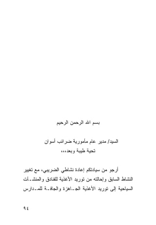 ‫ﺒﺴﻡ ﺍﷲ ﺍﻟﺭﺤﻤﻥ ﺍﻟﺭﺤﻴﻡ‬


          ‫ﺍﻟﺴﻴﺩ/ ﻤﺩﻴﺭ ﻋﺎﻡ ﻤﺄﻤﻭﺭﻴﺔ ﻀﺭﺍﺌﺏ ﺃﺴﻭﺍﻥ‬
                  ‫ﺘﺤﻴﺔ ﻁﻴﺒﺔ ﻭﺒﻌﺩ،،،‬


‫ﺃﺭﺠﻭ ﻤﻥ ﺴﻴﺎﺩﺘﻜﻡ ﺇﻋﺎﺩﺓ ﻨﺸﺎﻁﻲ ﺍﻟﻀﺭﻴﺒﻲ، ﻤﻊ ﺘﻐﻴﻴﺭ‬
‫ﺍﻟﻨﺸﺎﻁ ﺍﻟﺴﺎﺒﻕ ﻭﺇﺤﺎﻟﺘﻪ ﻤﻥ ﺘﻭﺭﻴﺩ ﺍﻷﻏﺫﻴﺔ ﻟﻠﻔﻨﺎﺩﻕ ﻭﺍﻟﻤﻨﺸـﺂﺕ‬
‫ﺍﻟﺴﻴﺎﺤﻴﺔ ﺇﻟﻰ ﺘﻭﺭﻴﺩ ﺍﻷﻏﺫﻴﺔ ﺍﻟﺠـﺎﻫﺯﺓ ﻭﺍﻟﺠﺎﻓـﺔ ﻟﻠﻤـﺩﺍﺭﺱ‬


‫٤٩‬
 