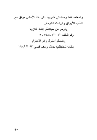 ‫ﻭﺍﻟﻤﻌﺎﻫﺩ ﻓﻘﻁ ﻭﻤﻌﺎﻤﻠﺘﻲ ﻀﺭﻴﺒﻴﺎ ﻋﻠﻰ ﻫﺫﺍ ﺍﻷﺴﺎﺱ ﻤﺭﻓﻕ ﻤﻊ‬
                       ‫‪‬‬
                       ‫ﺍﻟﻁﻠﺏ ﺍﻷﻭﺭﺍﻕ ﻭﺍﻟﺒﻴﺎﻨﺎﺕ ﺍﻟﻼﺯﻤﺔ..‬
             ‫ﻭﻨﺭﺠﻭ ﻤﻥ ﺴﻴﺎﺩﺘﻜﻡ ﺍﺘﺨﺎﺫ ﺍﻟﻼﺯﻡ،‬
                    ‫ﺭﻗﻡ ﺍﻟﻤﻠﻑ ٢/ ٠٢/ ٨٨٩١/ ٥‬
              ‫ﻭﺘﻔﻀﻠﻭﺍ ﺒﻘﺒﻭل ﻭﺍﻓﺭ ﺍﻻﺤﺘﺭﺍﻡ‬
     ‫ﻤﻘﺩﻤﻪ ﻟﺴﻴﺎﺩﺘﻜﻡ/ ﺠﻤﺎل ﻴﻭﺴﻑ ﻓﻬﻤﻲ ٣/ ١/٩٨٩١‬




‫٥٩‬
 