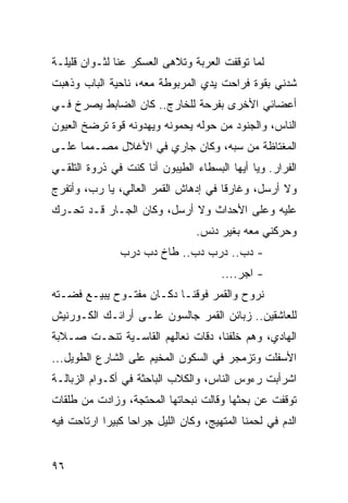 ‫ﻟﻤﺎ ﺘﻭﻗﻔﺕ ﺍﻟﻌﺭﺒﺔ ﻭﺘﻼﻫﻰ ﺍﻟﻌﺴﻜﺭ ﻋﻨﺎ ﻟﺜـﻭﺍﻥ ﻗﻠﻴﻠـﺔ‬
‫ﺸﺩﻨﻲ ﺒﻘﻭﺓ ﻓﺭﺍﺤﺕ ﻴﺩﻱ ﺍﻟﻤﺭﺒﻭﻁﺔ ﻤﻌﻪ، ﻨﺎﺤﻴﺔ ﺍﻟﺒﺎﺏ ﻭﺫﻫﺒﺕ‬
‫ﺃﻋﻀﺎﺌﻲ ﺍﻷﺨﺭﻯ ﺒﻔﺭﺤﺔ ﻟﻠﺨﺎﺭﺝ.. ﻜﺎﻥ ﺍﻟﻀﺎﺒﻁ ﻴﺼﺭﺥ ﻓـﻲ‬
‫ﺍﻟﻨﺎﺱ، ﻭﺍﻟﺠﻨﻭﺩ ﻤﻥ ﺤﻭﻟﻪ ﻴﺤﻤﻭﻨﻪ ﻭﻴﻬﺩﻭﻨﻪ ﻗﻭﺓ ﺘﺭﻀﺦ ﺍﻟﻌﻴﻭﻥ‬
‫ﺍﻟﻤﻐﺘﺎﻅﺔ ﻤﻥ ﺴﺒﻪ، ﻭﻜﺎﻥ ﺠﺎﺭﻱ ﻓﻲ ﺍﻷﻏﻼل ﻤﺼـﻤﻤﺎ ﻋﻠـﻰ‬
      ‫‪‬‬
‫ﺍﻟﻔﺭﺍﺭ. ﻭﻴﺎ ﺃﻴﻬﺎ ﺍﻟﺒﺴﻁﺎﺀ ﺍﻟﻁﻴﺒﻭﻥ ﺃﻨﺎ ﻜﻨﺕ ﻓﻲ ﺫﺭﻭﺓ ﺍﻟﺘﻠﻘـﻲ‬
‫ﻭﻻ ﺃﺭﺴل، ﻭﻏﺎﺭﻗﺎ ﻓﻲ ﺇﺩﻫﺎﺵ ﺍﻟﻘﻤﺭ ﺍﻟﻌﺎﻟﻲ، ﻴﺎ ﺭﺏ، ﻭﺃﺘﻔﺭﺝ‬
                                      ‫ﹰ‬
‫ﻋﻠﻴﻪ ﻭﻋﻠﻰ ﺍﻷﺤﺩﺍﺙ ﻭﻻ ﺃﺭﺴل، ﻭﻜﺎﻥ ﺍﻟﺠـﺎﺭ ﻗـﺩ ﺘﺤـﺭﻙ‬
                                 ‫ﻭﺤﺭﻜﻨﻲ ﻤﻌﻪ ﺒﻐﻴﺭ ﺩﻨﺱ.‬
               ‫- ﺩﺏ.. ﺩﺭﺏ ﺩﺏ.. ﻁﺎﺥ ﺩﺏ ﺩﺭﺏ‬
                                      ‫- ﺍﺠﺭ....‬
‫ﻨﺭﻭﺡ ﻭﺍﻟﻘﻤﺭ ﻓﻭﻗﻨـﺎ ﺩﻜـﺎﻥ ﻤﻔﺘـﻭﺡ ﻴﺒﻴـﻊ ﻓﻀـﺘﻪ‬
‫ﻟﻠﻌﺎﺸﻘﻴﻥ.. ﺯﺒﺎﺌﻥ ﺍﻟﻘﻤﺭ ﺠﺎﻟﺴﻭﻥ ﻋﻠـﻰ ﺃﺭﺍﺌـﻙ ﺍﻟﻜـﻭﺭﻨﻴﺵ‬
‫ﺍﻟﻬﺎﺩﻱ، ﻭﻫﻡ ﺨﻠﻔﻨﺎ، ﺩﻗﺎﺕ ﻨﻌﺎﻟﻬﻡ ﺍﻟﻘﺎﺴـﻴﺔ ﺘﻨﺤـﺕ ﺼـﻼﺒﺔ‬
‫ﺍﻷﺴﻔﻠﺕ ﻭﺘﺯﻤﺠﺭ ﻓﻲ ﺍﻟﺴﻜﻭﻥ ﺍﻟﻤﺨﻴﻡ ﻋﻠﻰ ﺍﻟﺸﺎﺭﻉ ﺍﻟﻁﻭﻴل...‬
‫ﺍﺸﺭﺃﺒﺕ ﺭﺀﻭﺱ ﺍﻟﻨﺎﺱ، ﻭﺍﻟﻜﻼﺏ ﺍﻟﺒﺎﺤﺜﺔ ﻓﻲ ﺃﻜـﻭﺍﻡ ﺍﻟﺯﺒﺎﻟـﺔ‬
‫ﺘﻭﻗﻔﺕ ﻋﻥ ﺒﺤﺜﻬﺎ ﻭﻗﺎﻟﺕ ﻨﺒﺤﺎﺘﻬﺎ ﺍﻟﻤﺤﺘﺠﺔ، ﻭﺯﺍﺩﺕ ﻤﻥ ﻁﻠﻘﺎﺕ‬
‫ﺍﻟﺩﻡ ﻓﻲ ﻟﺤﻤﻨﺎ ﺍﻟﻤﺘﻬﻴﺞ، ﻭﻜﺎﻥ ﺍﻟﻠﻴل ﺠﺭﺍﺤﺎ ﻜﺒﻴﺭﺍ ﺍﺭﺘﺎﺤﺕ ﻓﻴﻪ‬
            ‫‪‬‬     ‫‪‬‬


‫٦٩‬
 