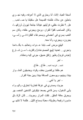 ‫ﺃﺩﻤﻐﺔ ﺍﻟﻌﺒﺎﺩ ﺇﻻﻨﺎ، ﺃﻨﺎ ﻭﺠﺎﺭﻱ ﺍﻟﺫﻱ ﻻ ﺃﻋﺭﻓﻪ، ﻭﻓﻴﻪ ﻨﺠـﺭﻱ‬
‫ﺒﺎﺤﺜﻴﻥ ﻋﻥ ﻤﻼﺫ، ﻅﻠﻤﺘﻪ ﺍﻟﻔﺴﻴﺤﺔ ﻫل ﺴﺘﻘﺒﻠﻨﺎ ﻴﺎ ﺼـﺎﺤﺏ...‬
‫ﻫل..؟ ﻨﻅﺭﺕ ﺨﻠﻔﻲ، ﻓﺭﺃﻴﺘﻬﻡ ﻏﻴﻼﻨﺎ ﺠﺎﺌﻌﺔ ﺘﻬﺭﻭل ﻟﺭﺯﻗﻬـﺎ،‬
                      ‫ﹰ‬
‫ﻭﻜﺎﻥ ﺍﻟﺼﺎﺤﺏ ﻜﻔﺅﺍ ﻟﻠﻔﺭﺍﺭ، ﻴﺭﻤﺢ ﻭﻴﺠﺭﻨﻲ ﺨﻠﻔﻪ، ﻭﻜﺎﻥ ﺴﻡ‬
                                   ‫ً‬
‫ﺍﻟﺘﻌﺏ ﻴﺴﺭﻱ ﻓﻲ ﺃﻋﻀﺎﺌﻲ ﻭﻴﺴﻤﻡ ﻨﻘﺎﺀ ﺍﻟﻔﻜﺭﺓ ﻓـﻲ ﺭﺃﺴـﻲ،‬
                               ‫ﻴﺠﺭﻭﻥ، ﻭﻴﺠﺭﻱ، ﻭﺃﻨﺎ ﻤﻌﻪ.‬
‫ﺍﻟﻬﻠﻊ ﻤﺭﺽ ﺃﺼـﺎﺒﺘﻨﺎ ﻋـﺩﻭﺍﻩ، ﻭﻨﻌﺎﻟﺠـﻪ ﺒﺄﻗـﺩﺍﻤﻨﺎ‬
‫ﻭﻨﺠﺭﻱ... ﺘﻌﺩﻴﻨﺎ )ﺒﻴﻊ ﺍﻟﻤﺼﻨﻭﻋﺎﺕ( ﻭﺍﻗﺘﺭﺒﻨـﺎ ﻤـﻥ ﺸـﺎﺭﻉ‬
      ‫)ﻋﺒﺎﺱ ﻓﺭﻴﺩ( ﻭﻅﻬﺭ ﺯﻗﺎﻕ ﻀﻴﻕ، ﺠﺭﻨﻲ ﺇﻟﻴﻪ ﻭﺩﺨﻠﻨﺎﻩ.‬
                                           ‫- ﺍﺠﺭ‬
                   ‫ﺩﺏ.. ﺩﺭﺏ ﺩﺏ.. ﻁﺎﺥ.. ﻁﺎﺥ.‬
‫ﻫﻡ ﺨﻠﻔﻨﺎ ﻴﺭﻜﻀﻭﻥ ﺒﻌﻨﻑ ﻭﻗﻭﺓ، ﻭﻴﻀﻴﻘﻭﻥ ﺍﻟﻤﺸـﻭﺍﺭ‬
      ‫ﺒﻴﻨﻨﺎ ﻭﺒﻴﻨﻬﻡ، ﻭﻴﻭﺴﻌﻭﻥ ﺍﻟﻤﺴﺎﻓﺔ ﺒﻴﻨﻨﺎ ﻭﺒﻴﻥ ﺠﻨﺔ ﺍﻟﻔﺭﺍﺭ.‬
                                 ‫- ﺍﺠﺭ ﻴﺎ ﺃﺨﻲ...‬
‫ﺠﺭﻴﺕ ﻭﺼﺩﺭﻱ ﻓﻲ ﻏﺭﻓﺔ ﻓﺨﺎﺭﻴﺔ ﺘﺤﺘﺭﻕ، ﻭﺍﻟﻬـﻭﺍﺀ‬
‫ﻴﺄﺒﻰ ﺍﻟﺩﺨﻭل، ﻭﻤﻥ ﻗﺎﻋﻲ ﻴﺼﻌﺩ ﻨﻴﻜﻭﺘﻴﻥ ﺍﻟﺘﺩﺨﻴﻥ ﺍﻟﻤﻨﺼـﻬﺭ‬
‫ﻭﻴﺤﺭﻕ ﺤﺎﻓﺔ ﺍﻟﺤﻠﻕ.. ﺘﻔﻠﺕ ﺍﻟﻤﺭﺍﺭ ﻭﺠﺭﻴﺕ... ﻜﺎﻥ ﺍﻟﺯﻗـﺎﻕ‬
‫ﻤﺎﺴﻭﺭﺓ ﺭﻓﻴﻌﺔ ﻭﻁﻭﻴﻠﺔ، ﻤﻌﺒﺄﺓ ﺒﺴﻤﺎﺝ ﺍﻟﻠﻴل.. ﻅﻠﻤﺔ ﻻ ﺘﻨﺘﻬـﻲ‬


‫٧٩‬
 