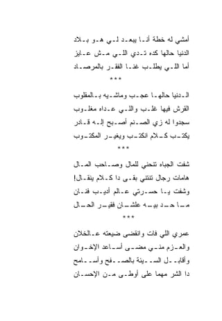 ‫ﺃﻤﺸﻲ ﻟﻪ ﺨﻁﺔ ﺃﻨـﺎ ﻴﺒﻌـﺩ ﻟـﻲ ﻫـﻭ ﺒـﻼﺩ‬
‫ﺍﻟﺩﻨﻴﺎ ﺤﺎﻟﻬﺎ ﻜﺩﻩ ﺘـﺩﻱ ﺍﻟﻠـﻲ ﻤـﺵ ﻋـﺎﻴﺯ‬
‫ﺃﻤﺎ ﺍﻟﻠـﻲ ﻴﻁﻠـﺏ ﻏﻨـﺎ ﺍﻟﻔﻘـﺭ ﺒﺎﻟﻤﺭﺼـﺎﺩ‬
           ‫***‬
‫ﺍﻟـﺩﻨﻴﺎ ﺤﺎﻟﻬـﺎ ﻋﺠـﺏ ﻭﻤﺎﺸـﻴﻪ ﺒـﺎﻟﻤﻘﻠﻭﺏ‬
       ‫ـ ـ‬         ‫ـ‬    ‫ـ‬         ‫ـ‬
‫ﺍﻟﻘﺭﺵ ﻓﻴﻬﺎ ﻏﻠـﺏ ﻭﺍﻟﻠـﻲ ﻋـﺩﺍﻩ ﻤﻐﻠـﻭﺏ‬
‫ﺴﺠﺩﻭﺍ ﻟﻪ ﺯﻱ ﺍﻟﺼـﻨﻡ ﺃﺼـﺒﺢ ﺇﻟـﻪ ﻗـﺎﺩﺭ‬
  ‫ـﺏ ﻭﻴﻐﻴ ـﺭ ﺍﻟﻤﻜﺘـ‬
‫ـﻭﺏ‬       ‫‪‬ـ‬      ‫ـﺏ ـﻼﻡ ﺍﻨﻜﺘـ‬
                          ‫ﻴﻜﺘـ ﻜـ‬
             ‫***‬
‫ﺸﻔﺕ ﺍﻟﺠﺒﺎﻩ ﺘﻨﺤﻨﻲ ﻟﻠﻤﺎل ﻭﺼـﺎﺤﺏ ﺍﻟﻤـﺎل‬
‫ﻫﺎﻤﺎﺕ ﺭﺠﺎل ﺘﻨﺘﻨﻲ ﺒﻘـﻰ ﺩﺍ ﻜـﻼﻡ ﻴﻨﻘـﺎل!‬
‫ﻭﺸﻔﺕ ﻴـﺎ ﺤﺴـﺭﺘﻲ ﻋـﺎﻟﻡ ﺃﺩﻴـﺏ ﻓﻨـﺎﻥ‬
‫ـﺎل‬
  ‫ـﺎﻥ ـﺭ ﺍﻟﺤـ‬
        ‫ـﺎ ـﺩ ـﻪ ﻋﻠﺸـ ﻓﻘﻴـ‬
                   ‫ﻤـ ﺤـ ﺒﻴـ‬
                 ‫***‬
‫ﻋﻤﺭﻱ ﺍﻟﻠﻲ ﻓﺎﺕ ﻭﺍﻨﻘﻀﻰ ﻀﻴﻌﺘﻪ ﻋـﺎﻟﺨﻼﻥ‬
‫ﻭﺍﻟﻌ ـﺯﻡ ﻤﻨ ـﻲ ﻤﻀ ـﻰ ﺃﺴ ـﺎﻋﺩ ﺍﻹﺨ ـﻭﺍﻥ‬
   ‫ـ‬        ‫ـ‬     ‫ـ‬     ‫ـ‬      ‫ـ‬
‫ﻭﺃﻗﺎﺒــل ﺍﻟﺴــﻴﺌﺔ ﺒﺎﻟﺼــﻔﺢ ﻭﺃﺴــﺎﻤﺢ‬
‫ﺩﺍ ﺍﻟﺸﺭ ﻤﻬﻤﺎ ﻋﻠﻰ ﺃﻭﻁـﻰ ﻤـﻥ ﺍﻹﺤﺴـﺎﻥ‬
 